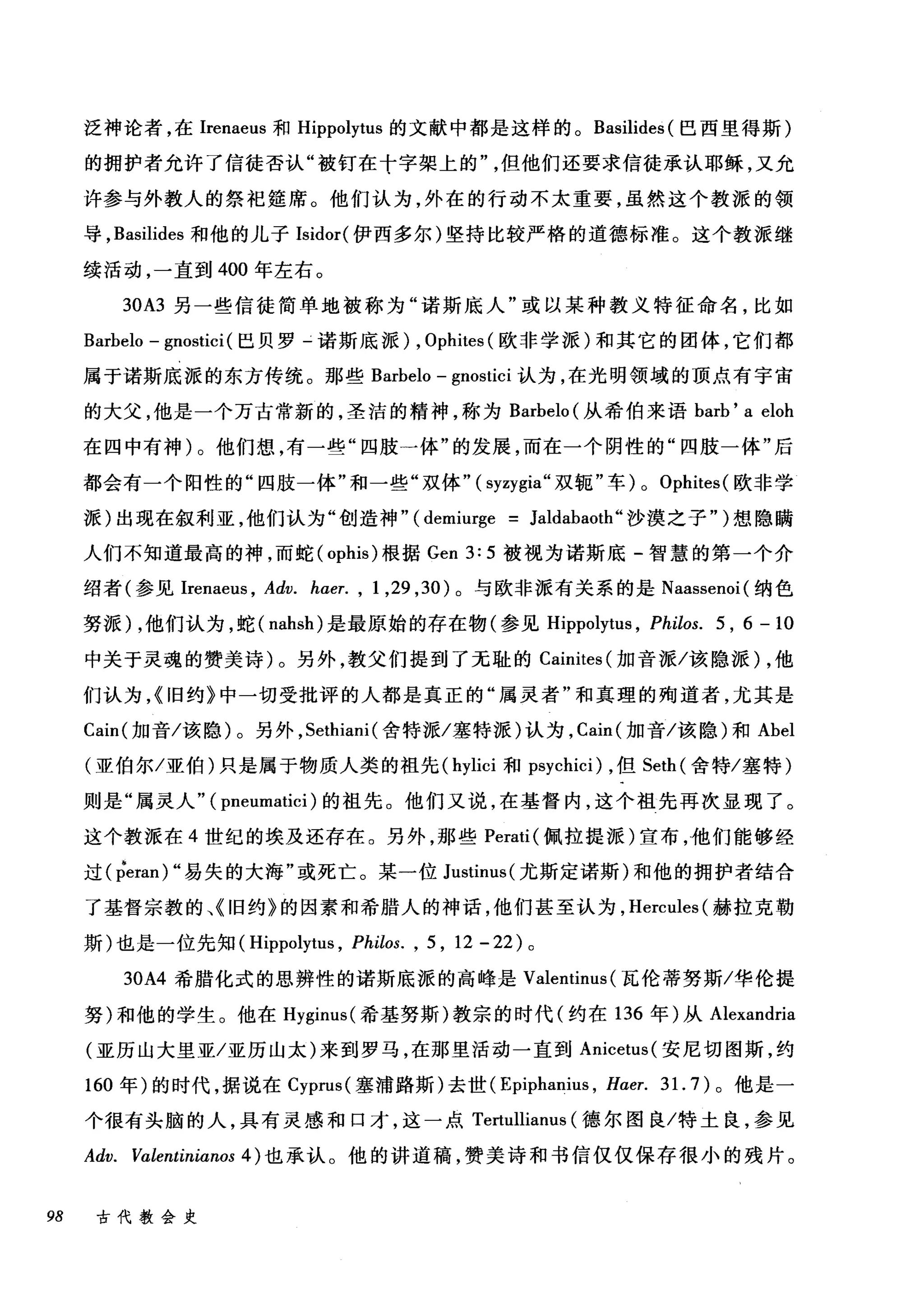 泛神论者，在Irenaeus 和 Hippolytus 的文献中都是这样的。 Basilides (巴西里得斯)
的拥护者允许了信徒否认"被钉在十字架上的但他们还要求信徒承认耶稣，又允
许参与外教人的祭祀娃席。他们认为，外在的行动不太重要，虽然这个教派的领
导， Basilides 和他的儿子 Isidor( 伊西多尔)坚持比较严格的道德标准。这个教派继
续活动，一直到 400 年左右。
30A3 另一些信徒简单地被称为"诺斯底人"或以某种教义特征命名，比如
Barbelo - gnostici (巴贝罗-诺斯底派) , Ophites (欧非学派)和其它的团体，它们都
属于诺斯底派的东方传统。那些 Barbelo - gnostici 认为，在光明领域的顶点有宇宙
的大父，他是一个万古常新的，圣洁的精神，称为 Barbelo (从希伯来语 barb' a eloh
在四中有神)。他们想，有一些"四肢一体"的发展，而在一个阴性的"四肢一体"后
都会有一个阳性的"四肢一体"和一些"双体" (syzygia" 双辄"车) 0 Ophites( 欧非学
派)出现在叙利亚，他们认为"创造神" (demiurge = Jaldabaoth" 沙漠之子" )想隐瞒
人们不知道最高的神，而蛇 (ophis) 根据 Gen 3: 5 被视为诺斯底-智慧的第一个介
绍者(参见 Irenael风 Adv. haer. , 1 ， 29 ， 30) 。与欧非派有关系的是 Naassenoi( 纳色
努派) ，他们认为，蛇( nahsh) 是最原始的存在物(参见 Hippolytus ， Philos. 5 , 6 - 10
中关于灵魂的赞美诗)。另外，教父们提到了无耻的 Cainites (加音派/该隐派) ，他
们认为，{旧约》中一切受批评的人都是真正的"属灵者"和真理的殉道者，尤其是
Cain( 加音/该隐)。另外， Sethiani( 舍特派/塞特派)认为， Cain( 加音/该隐)和 Abel
(亚伯尔/亚伯)只是属于物质人类的祖先( hylici 和 psychici) ，但 Seth( 舍特/塞特)
则是"属灵人" ( pneumatici )的祖先。他们又说，在基督内，这个祖先再次显现了。
这个教派在 4 世纪的埃及还存在。另外，那些 Perati( 佩拉提派)宣布，他们能够经
过 (peran) "易失的大海"或死亡。某一位 Justinus( 尤斯定诺斯)和他的拥护者结合
了基督宗教的、《旧约》的因素和希腊人的神话，他们甚至认为， Hercules( 赫拉克勒
斯)也是一位先知( Hippolytus , Philos. , 5 , 12 - 22 )。
30A4 希腊化式的思辨性的诺斯底派的高峰是 Valentinus (瓦伦蒂努斯/华伦提
努)和他的学生。他在 Hyginus( 希基努斯)教宗的时代(约在 136 年)从 Alexandria
(亚历山大里亚/亚历山太)来到罗马，在那里活动一直到 Anicetus( 安尼切图斯，约
160 年)的时代，据说在 Cyprus( 塞浦路斯)去世( Epiphanius , H，αer. 31. 7) 。他是一
个很有头脑的人，具有灵感和口才，这一点 Tertullianus (德尔图良/特土良，参见
Adv. Valentinianos 4) 也承认。他的讲道稿，赞美诗和书信仅仅保存很小的残片。
98 古代教会史
 