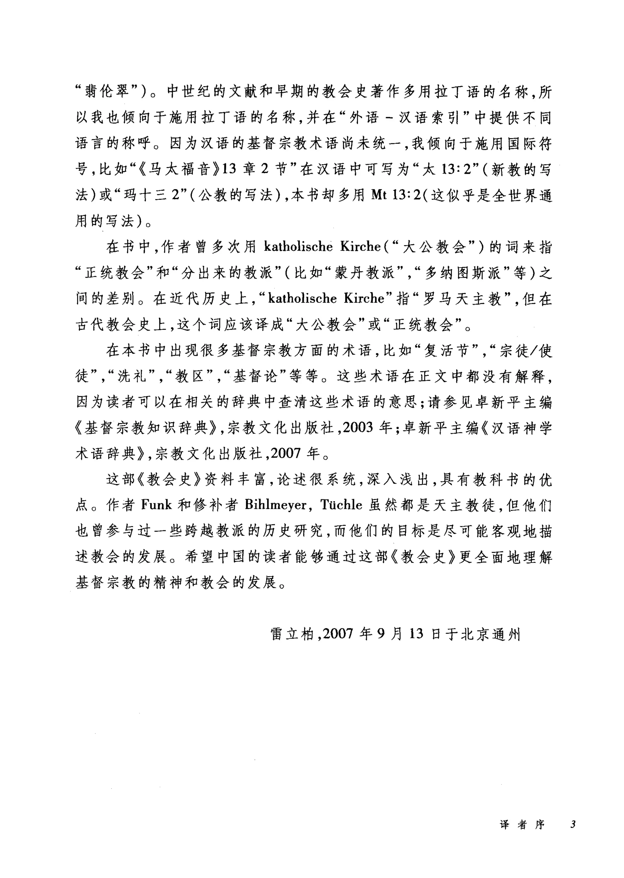 "菊伦翠" )。中世纪的文献和早期的教会史著作多用拉丁语的名称，所
以我也倾向于施用拉丁语的名称，并在"外语『汉语索引"中提供不同
语言的称呼 O 因为汉语的基督宗教术语尚未统一，我倾向于施用国际符
号，比如"<马太福音 >13 章 2 节"在汉语中可写为"大 13: 2" (新教的写
法)或"玛十三 2"( 公教的写法) ，本书却多用 Mt 13: 2( 这似乎是全世界通
用的写法)。
在书中，作者曾多次用 katholische Kirche ( "大公教会" )的词来指
"正统教会"和"分出来的教派" (比如"蒙丹教派" "多纳图斯派"等)之
间的差别 O 在近代历史上， "katholische Kirche" 指"罗马天主教"但在
古代教会史上，这个词应该译成"大公教会"或"正统教会"。
在本书中出现很多基督宗教方面的术语，比如"复活节" "宗徒/使
徒" "洗礼" "教区" "基督论"等等 O 这些术语在正文中都没有解释，
因为读者可以在相关的辞典中查清这些术语的意思;请参见卓新平主编
《基督宗教知识辞典> ，宗教文化出版社， 2003 年;卓新平主编《汉语神学
术语辞典礼宗教文化出版社， 2007 年。
这部《教会史》资料丰富，论述很系统，深入浅出，具有教科书的优
点 O 作者 Funk 和修补者 Bihlmeyer ， Tücl山虽然都是天主教徒，但他们
也曾参与过一些跨越教派的历史研究，而他们的目标是尽可能客观地描
述教会的发展。希望中国的读者能够通过这部《教会史》更全面地理解
基督宗教的精神和教会的发展。
雷立柏， 2007 年 9 月 13 日于北京通州
译者序 3
 
