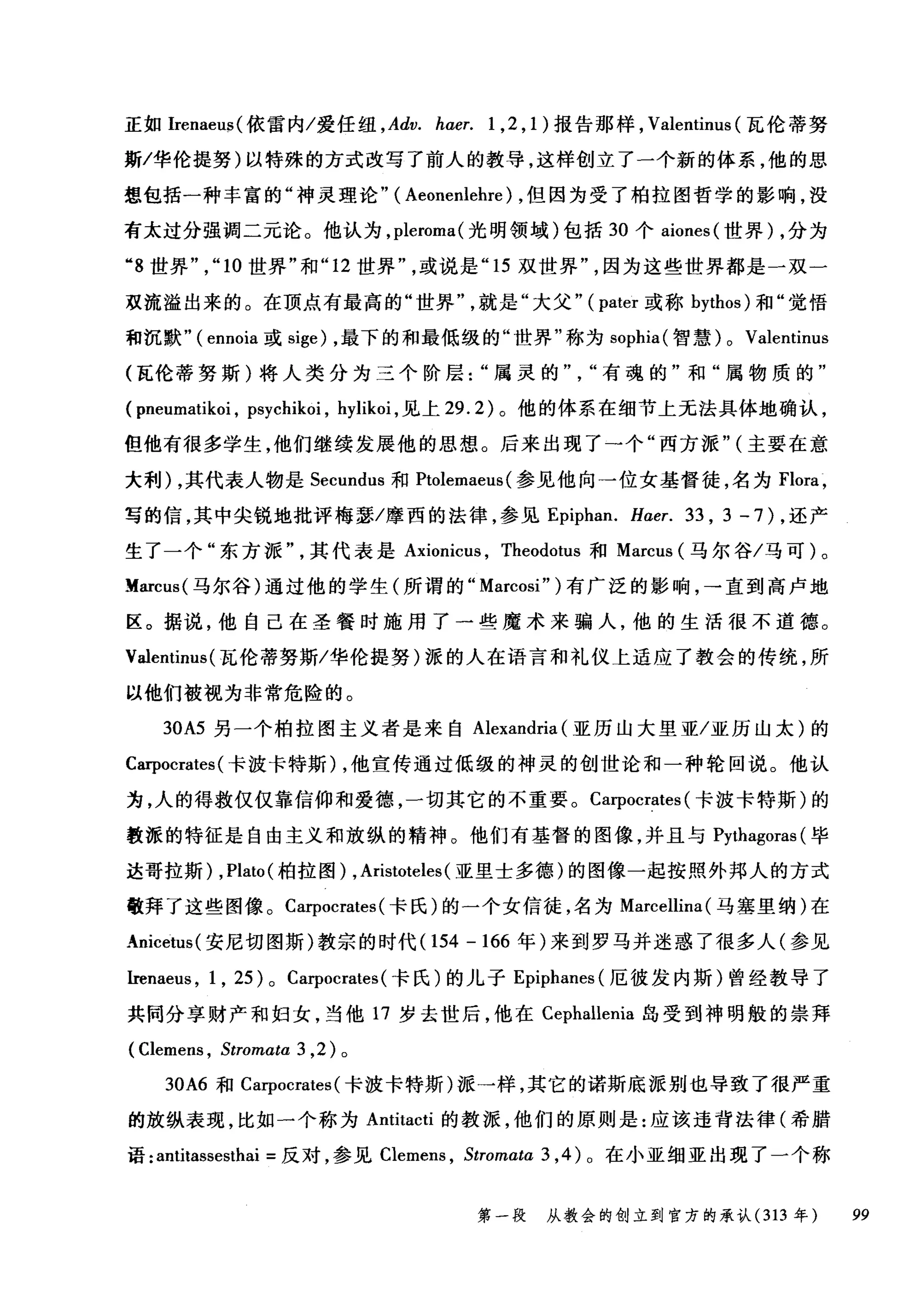 正如Irenaeu:;;( 依雷内/爱任纽 ， Adv. hαer. 1 ， 2 ， 1) 报告那样， Valentinus (瓦伦蒂努
斯/华伦提努)以特殊的方式改写了前人的教导，这样创立了一个新的体系，他的思
想包括一种丰富的"神灵理论" ( Aeonenlehre) ，但因为受了柏拉图哲学的影响，没
有太过分强调二元论。他认为， pleroma( 光明领域)包括 30 个 aiones (世界) ，分为
"8 世界" ， "10 世界"和 "12 世界或说是 "15 双世界因为这些世界都是一双一
夜流溢出来的。在顶点有最高的"世界就是"大父" (pater 或称 bythos) 和"觉悟
和沉默"( ennoia 或 sige) ，最下的和最低级的"世界"称为 sophia( 智慧) 0 Valentinus
(瓦伦蒂努斯)将人类分为三个阶层属灵的有魂的"和"属物质的"
( pneumatikoi , psycl此oi ， hylikoi ，见上 29.2) 。他的体系在细节上无法具体地确认，
但他有很多学生，他们继续发展他的思想。后来出现了一个"西方派" (主要在意
大利) ，其代表人物是 Secundus 和 Ptolemaeus (参见他向一位女基督徒，名为 Flora ，
写的信，其中尖锐地批评梅瑟/摩西的法律，参见 Epiphan. Haer. 33 , 3 - 7 ) ，还产
生了一个"东方派其代表是 Axionicus ， Theodotus 和 Marcus (马尔谷/马可)。
lfarcus( 马尔谷)通过他的学生(所谓的 "Marcosi" )有广泛的影响，→直到高卢地
区。据说，他自己在圣餐时施用了一些魔术来骗人，他的生活很不道德。
Valentinus (瓦伦蒂努斯/华伦提努)派的人在语言和礼仪上适应了教会的传统，所
以他们被视为非常危险的。
30A5 另一个柏拉图主义者是来自 Alexandria (亚历山大里亚/亚历山太)的
Carpocrates (卡波卡特斯) ，他宣传通过低级的神灵的创世论和一种轮回说。他认
为，人的得救仅仅靠信仰和爱德，一切其它的不重要。 Carpocrates (卡波卡特斯)的
教派的特征是自由主义和放纵的精神。他们有基督的图像，并且与 Pythagoras (毕
达哥拉斯) , Plato (柏拉图) , Aristoteles (亚里士多德)的图像一起按照外邦人的方式
敬拜了这些图像。 Carpocrates (卡氏)的一个女信徒，名为 Marcellina (马塞里纳)在
Anicetus( 安尼切图斯)教宗的时代 (154-166 年)来到罗马并迷惑了很多人(参见
Irenaeus , 1 , 25) 0 Carpocrates (卡氏)的儿子 Epiphanes( 厄彼发内斯)曾经教导了
共同分享财产和妇女，当他 17 岁去世后，他在 Cephallenia 岛受到神明般的崇拜
( Clemens , Stromαta 3 ， 2) 。
30A6 和 Ca甲ocrates( 卡波卡特斯)派一样，其它的诺斯底派别也导致了很严重
的放纵表现，比如一个称为 Antitacti 的教派，他们的原则是:应该违背法律(希腊
语: antitassesthai =反对，参见 Clemens ， Stromaω3 ， 4) 0 在小亚细亚出现了一个称
第一段 从教会的创立到官方的承认 (313 年 99
 