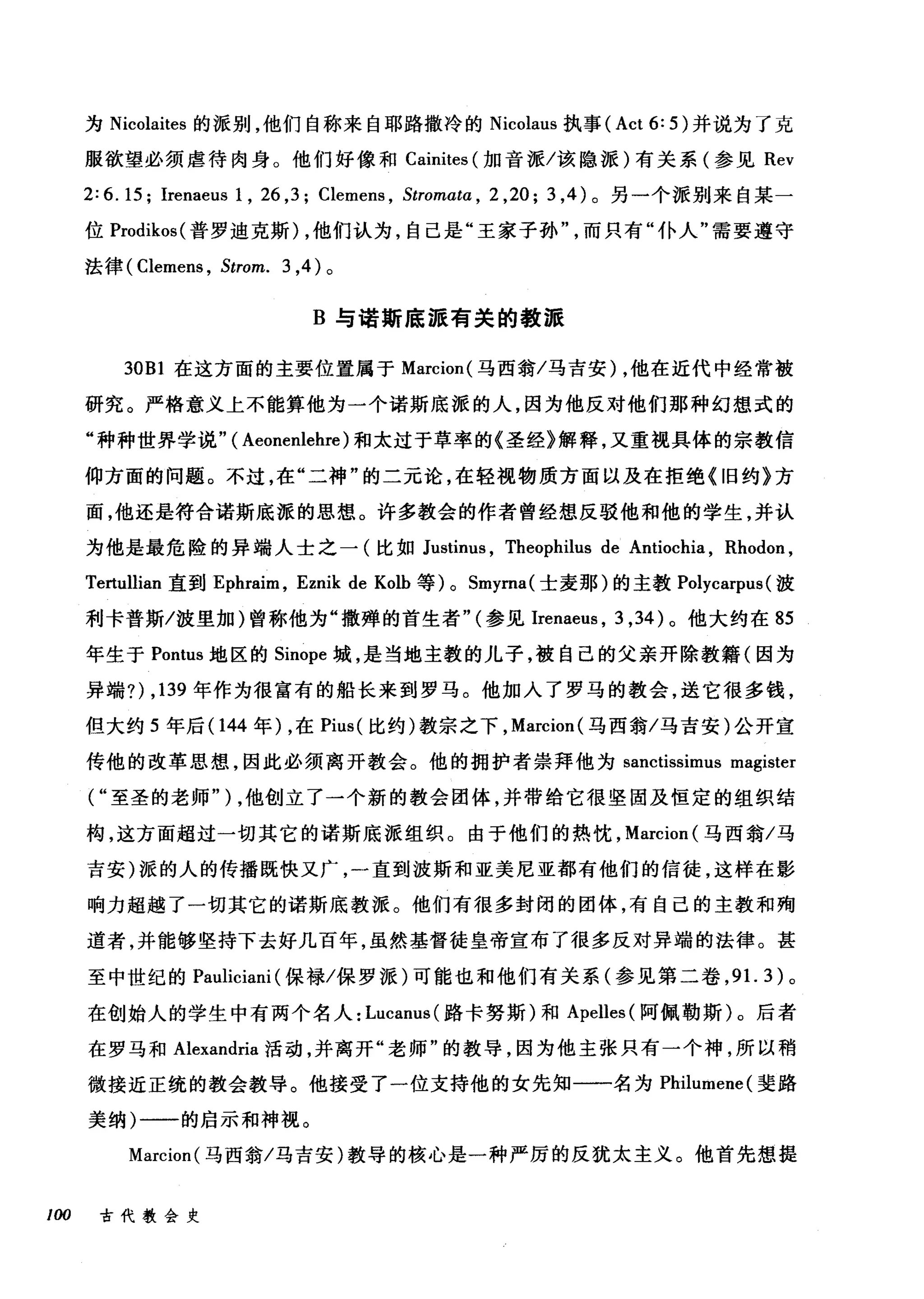 为 Nicolaites 的派别，他们自称来自耶路撒冷的 Nicolaus 执事 (Act6:5) 并说为了克
服欲望必须虐待肉身。他们好像和 Cainites (加音派/该隐派)有关系(参见 Rev
2: 6. 15; Irenaeus 1 , 26 ,3; Clemens , Stromα阳， 2 ， 20 片， 4 )。另一个派别来自某一
位 Prodikos( 普罗迪克斯) ，他们认为，自己是"王家子孙而只有"仆人"需要遵守
法律( Clemens , Strom. 3 ，4) 。
B 与诺斯底派有关的教派
30Bl 在这方面的主要位置属于 Marcion( 马西翁/马吉安) ，他在近代中经常被
研究。严格意义上不能算他为一个诺斯底派的人，因为他反对他们那种幻想式的
"种种世界学说" ( Aeonenlehre )和太过于草率的《圣经》解释，又重视具体的宗教信
仰方面的问题。不过，在"二神"的二元论，在轻视物质方面以及在拒绝《旧约》方
面，他还是符合诺斯底派的思想。许多教会的作者曾经想反驳他和他的学生，并认
为他是最危险的异端人士之一(比如 Justint风 Theophilus de Antiochia , Rhodon ,
Tertullian 直到 Ephraim ， Eznik de Kolb 等) 0 Smyma( 士麦那)的主教 Polycarpus (波
利卡普斯/波里加)曾称他为"撒蝉的首生者" (参见Irenaeus ， 3 ， 34) 。他大约在 85
年生于 Pontus 地区的 Sinope 城，是当地主教的儿子，被自己的父亲开除教籍(因为
异端?) ， 139 年作为很富有的船长来到罗马。他加入了罗马的教会，送它很多钱，
但大约 5 年后(144 年) ，在 Pius( 比约)教宗之下， Marcion( 马西翁/马吉安)公开宣
传他的改革思想，因此必须离开教会。他的拥护者崇拜他为 sanctissimus magister
("至圣的老师" ) ，他创立了一个新的教会团体，并带给它很坚固及恒定的组织结
构，这方面超过一切其它的诺斯底派组织。由于他们的热忱， Marcion (马西翁/马
吉安)派的人的传播既快又广，一直到波斯和亚美尼亚都有他们的信徒，这样在影
响力超越了一切其它的诺斯底教派。他们有很多封闭的团体，有自己的主教和殉
道者，并能够坚持下去好几百年，虽然基督徒皇帝宣布了很多反对异端的法律。甚
至中世纪的 Pauliciani (保禄/保罗派)可能也和他们有关系(参见第二卷， 9 1. 3) 。
在创始人的学生中有两个名人: Lucanus( 路卡努斯)和 Apelles( 阿佩勒斯)。后者
在罗马和 Alexandria 活动，并离开"老师"的教导，因为他主张只有一个神，所以稍
微接近正统的教会教导。他接受了一位支持他的女先知一一名为 Philumene( 斐路
美纳)一一的启示和神视。
Marcion( 马西翁/马吉安)教导的核心是一种严厉的反犹太主义。他首先想提
100 古代教会史
 