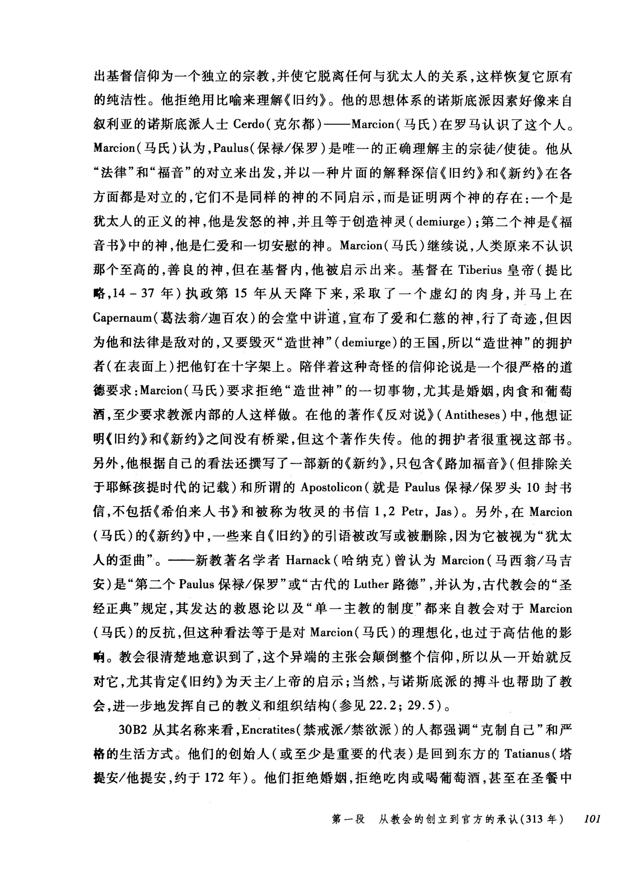 出基督信仰为一个独立的宗教，并使它脱离任何与犹太人的关系，这样恢复它原有
的纯洁性。他拒绝用比喻来理解《旧约》。他的思想体系的诺斯底派因素好像来自
叙利亚的诺斯底派人士 Cerdo( 克尔都)一-Marcion( 马氏)在罗马认识了这个人。
Marcion( 马氏)认为， Paulus( 保禄/保罗)是唯一的正确理解主的宗徒/使徒。他从
"法律"和"福音"的对立来出发，并以一种片面的解释深信《旧约》和《新约》在各
方面都是对立的，它们不是同样的神的不同启示，而是证明两个神的存在:一个是
犹太人的正义的神，他是发怒的神，并且等于创造神灵( demiurge) ;第二个神是《福
音书》中的神，他是仁爱和一切安慰的神。 Marcion( 马氏)继续说，人类原来不认识
那个至高的，善良的神，但在基督内，他被启示出来。基督在 Tiberius 皇帝(提比
略， 14 - 37 年)执政第 15 年从天降下来，采取了一个虚幻的肉身，并马上在
Capernaum( 葛法翁/迦百农)的会堂中讲道，宣布了爱和仁慈的神，行了奇迹，但因
为他和法律是敌对的，又要毁灭"造世神" ( demiurge) 的王国，所以"造世神"的拥护
者(在表面上)把他钉在十字架上。陪伴着这种奇怪的信仰论说是一个很严格的道
德要求: Marcion( 马氏)要求拒绝"造世神"的一切事物，尤其是婚姻，肉食和葡萄
酒，至少要求教派内部的人这样做。在他的著作《反对说> ( Antitheses) 中，他想证
明《旧约》和《新约》之间没有桥梁，但这个著作失传。他的拥护者很重视这部书。
另外，他根据自己的看法还撰写了一部新的《新约> ，只包含《路加福音 H 但排除关
于耶稣孩提时代的记载)和所谓的 Apostolicon (就是 Paulus 保禄/保罗头 10 封书
信，不包括《希伯来人书》和被称为牧灵的书信 1 ， 2 Petr , Jas) 。另外，在 Marcion
(马氏)的《新约》中，一些来自《旧约》的引语被改写或被删除，因为它被视为"犹太
人的歪曲"。一一新教著名学者 Harnack (哈纳克)曾认为 Marcion (马西翁/马吉
安)是"第二个 Paulus 保禄/保罗"或"古代的 Luther 路德并认为，古代教会的"圣
经正典"规定，其发达的救恩论以及"单一主教的制度"都来自教会对于 Marcion
(马氏)的反抗，但这种看法等于是对 Marcion( 马氏)的理想化，也过于高估他的影
响。教会很清楚地意识到了，这个异端的主张会颠倒整个信仰，所以从一开始就反
对它，尤其肯定《旧约》为天主/上帝的启示;当然，与诺斯底派的搏斗也帮助了教
会，进一步地发挥自己的教义和组织结构(参见 22.2; 29.5) 。
30B2 从其名称来看， Encratites (禁戒派/禁欲派)的人都强调"克制自己"和严
格的生活方式。他们的创始人(或至少是重要的代表)是回到东方的 Tatianus( 塔
提安/他提安，约于 172 年)。他们拒绝婚姻，拒绝吃肉或喝葡萄酒，甚至在圣餐中
第一段 从教会的创立到官方的承认 (313 年 101
 
