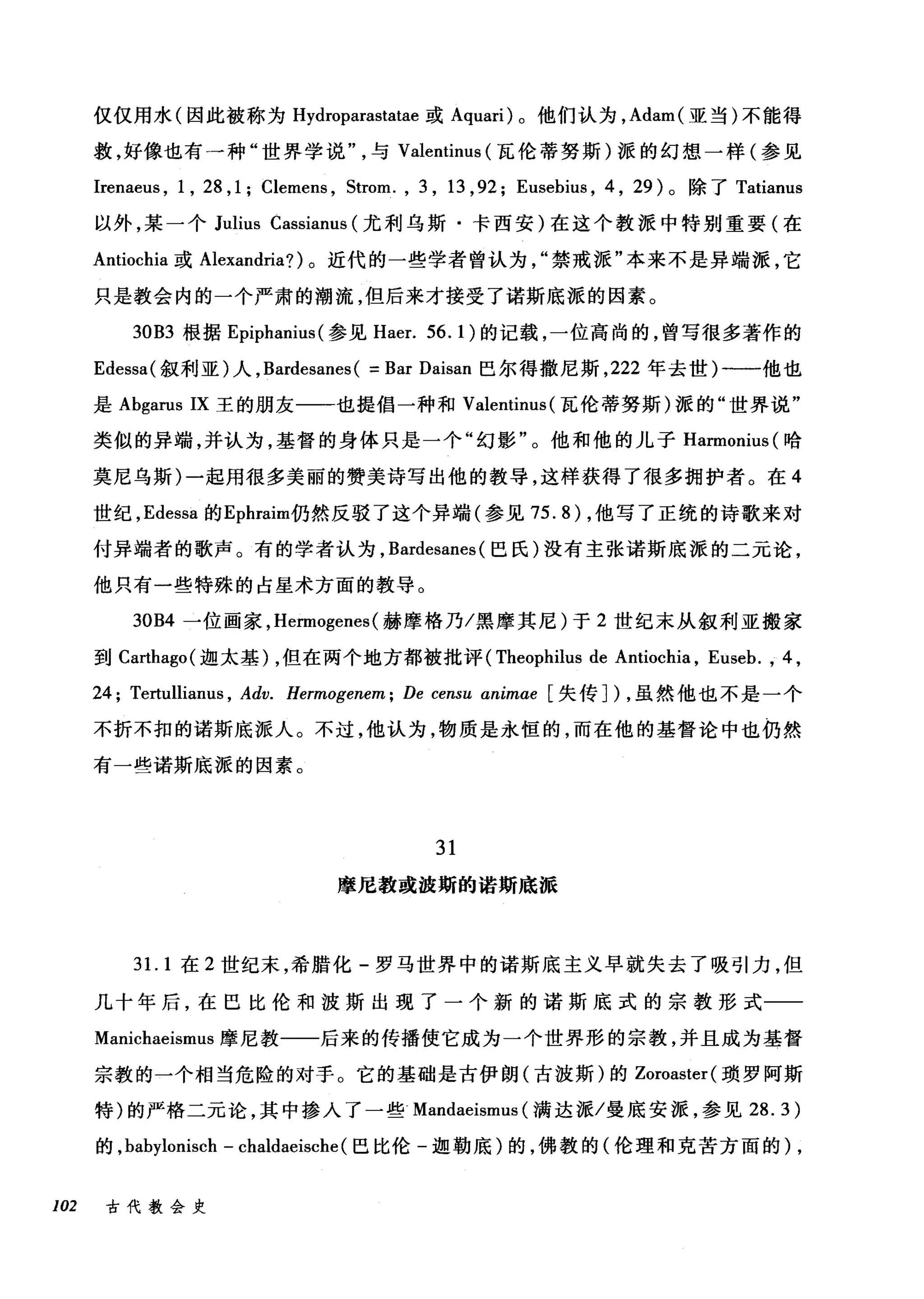仅仅用水(因此被称为 Hydroparastatae 或 Aquari) 。他们认为， Adam( 亚当)不能得
救，好像也有一种"世界学说与 Valentinus (瓦伦蒂努斯)派的幻想一样(参见
Irenaeus , 1 , 28 ,1; Clemens , Strom. , 3 , 13 ,92; Eusebius , 4 , 29) 。除了 Tatianus
以外，某一个 Julius Cassianus (尤利乌斯·卡西安)在这个教派中特别重要(在
Antiochia 或 Alexandria? )。近代的一些学者曾认为禁戒派"本来不是异端派，它
只是教会内的一个严肃的潮流，但后来才接受了诺斯底派的因素。
30B3 根据 Epiphanit叫参见 Haer. 56.1) 的记载，一位高尚的，曾写很多著作的
Edessa( 叙利亚)人， Bardesanes( =Bar Daisan 巴尔得撒尼斯， 222 年去世)一一他也
是 Abgarus IX 王的朋友一一也提倡一种和 Valentinus (瓦伦蒂努斯)派的"世界说"
类似的异端，并认为，基督的身体只是一个"幻影"。他和他的儿子 Harmonius( 哈
莫尼乌斯)一起用很多美丽的赞美诗写出他的教导，这样获得了很多拥护者。在 4
世纪， Edessa 的 Ephraim1J3然反驳了这个异端(参见 75.8) ，他写了正统的诗歌来对
付异端者的歌声。有的学者认为， Bardesanes (巴氏)没有主张诺斯底派的二元论，
他只有一些特殊的占星术方面的教导。
30B4 一位画家， Hermogenes (赫摩格乃/黑摩其尼)于 2 世纪末从叙利亚搬家
到 Carthago( 迦太基)，但在两个地方都被批评 (Theophilus de Antiochia , Euseb. , 4 ,
24; Tertullianus , Adv. Hermogenem; De censu animae 失传])，虽然他也不是一个
不折不扣的诺斯底派人。不过，他认为，物质是永恒的，而在他的基督论中也仍然
有一些诺斯底派的因素。
31
摩尼教或波斯的诺斯底派
31. 1 在 2 世纪末，希腊化-罗马世界中的诺斯底主义早就失去了吸引力，但
几十年后，在巴比伦和波斯出现了一个新的诺斯底式的宗教形式一­
Manichaeismus 摩尼教一一后来的传播使它成为一个世界形的宗教，并且成为基督
宗教的一个相当危险的对于。它的基础是古伊朗(古波斯)的 Zoroaster( 琐罗阿斯
特)的严格二元论，其中掺入了一些 Mandaeismus (满达派/曼底安派，参见 28.3)
的， babylonisch - chaldaeische (巴比伦-迦勒底)的，佛教的(伦理和克苦方面的)，
102 古代教会史
 