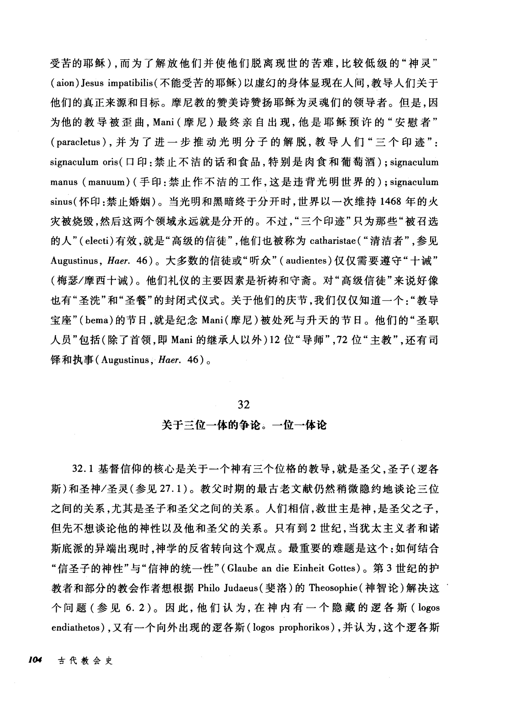受苦的耶稣) ，而为了解放他们并使他们脱离现世的苦难，比较低级的"神灵"
( aion) Jesus impatibilis( 不能受苦的耶稣)以虚幻的身体显现在人间，教导人们关于
他们的真正来源和目标。摩尼教的赞美诗赞扬耶稣为灵魂们的领导者。但是，因
为他的教导被歪曲， Mani (摩尼)最终亲自出现，他是耶稣预许的"安慰者"
( paracletus ) ，并为了进一步推动光明分子的解脱，教导人们"三个印迹
sigr肌ulum oris( 口印:禁止不洁的话和食品，特别是肉食和葡萄酒) ; signaculum
manus (manuum) (手印:禁止作不洁的工作，这是违背光明世界的) ; signaculum
sinus( 怀印:禁止婚姻)。当光明和黑暗终于分开时，世界以一次维持 1468 年的火
灾被烧毁，然后这两个领域永远就是分开的。不过三个印迹"只为那些"被召选
的人" ( electi) 有效，就是"高级的信徒他们也被称为 catharistae ( "清洁者参见
Augustinus , H，αer. 46) 。大多数的信徒或"昕众" ( audientes )仅仅需要遵守"十诫"
(梅瑟/摩西十诫)。他们礼仪的主要因素是祈祷和守斋。对"高级信徒"来说好像
也有"圣洗"和"圣餐"的封闭式仪式。关于他们的庆节，我们仅仅知道一个教导
宝座"( bema) 的节日，就是纪念 Mani( 摩尼)被处死与升天的节日。他们的"圣职
人员"包括(除了首领，即 Mani 的继承人以外 )12 位"导师" ， 72 位"主教还有司
锋和执事 (A吨ustinus ， Haer. 46) 。
论体位论
犯
争
的体位→
→
一
于关
32.1 基督信仰的核心是关于一个神有三个位格的教导，就是圣父，圣子(逻各
斯)和圣神/圣灵(参见 27.1) 。教父时期的最古老文献仍然稍微隐约地谈论三位
之间的关系，尤其是圣子和圣父之间的关系。人们相信，救世主是神，是圣父之子，
但先不想谈论他的神性以及他和圣父的关系。只有到 2 世纪，当犹太主义者和诺
斯底派的异端出现时，神学的反省转向这个观点。最重要的难题是这个:如何结合
"信圣子的神性"与"信神的统一性" (Glaube an die Einheit Gottes) 。第 3 世纪的护
教者和部分的教会作者想根据 Philo Judaeus (斐洛)的 Theosophie (神智论)解决这
个问题(参见 6. 2) 。因此，他们认为，在神内有一个隐藏的逻各斯( logos
endiathetos) ，又有一个向外出现的逻各斯 (logos prophorikos) ，并认为，这个逻各斯
，但 古代教会史
 