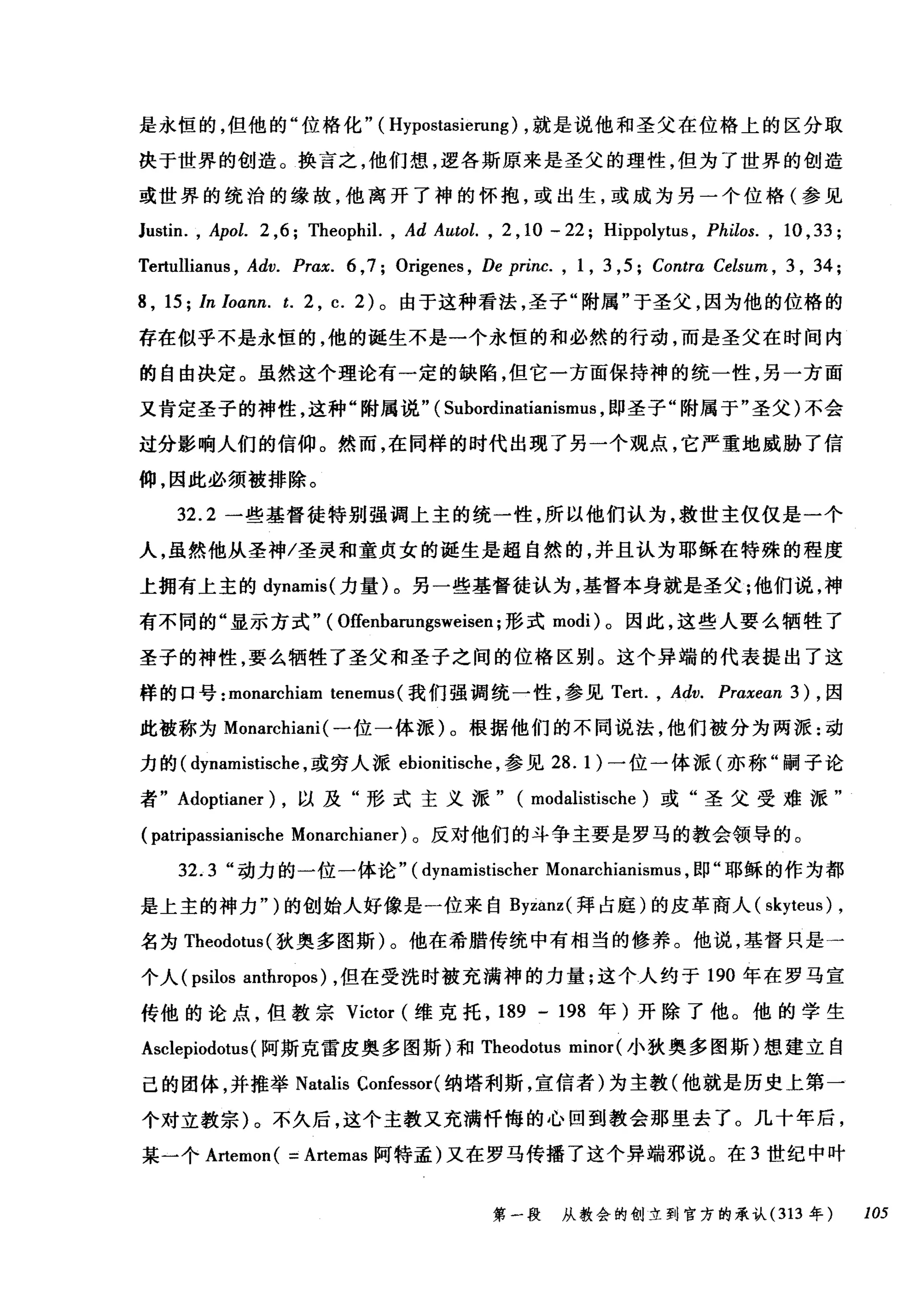 是永恒的，但他的"位格化"( Hypostasierung) ，就是说他和圣父在位格上的区分取
决于世界的创造。换言之，他们想，逻各斯原来是圣父的理性，但为了世界的创造
或世界的统治的缘故，他离开了神的怀抱，或出生，或成为另一个位格(参见
Justin. , Apol. 2 ,6; Theophil. , Ad Autol. , 2 ， 1。一 22; Hippolytus , Philos. , 10 , 33;
Tertullianu日 ， Adv. Pr，αx. 6 ,7; Origenes , De princ. , 1, 3 ,5; Contr，α Celsum ， 3 , 34;
8 , 15; In Ioann. t. 2 , c. 2) 。由于这种看法，圣子"附属"于圣父，因为他的位格的
存在似乎不是永恒的，他的诞生不是一个永恒的和必然的行动，而是圣父在时间内
的自由决定。虽然这个理论有一定的缺陷，但它一方面保持神的统一性，另一方面
又肯定圣子的神性，这种"附属说" ( Suhordinatianismus ，即圣子"附属于"圣父)不会
过分影响人们的信仰。然而，在同样的时代出现了另一个观点，它严重地威胁了信
仰，因此必须被排除。
32.2 一些基督徒特别强调上主的统一性，所以他们认为，救世主仅仅是一个
人，虽然他从圣神/圣灵和童贞女的诞生是超自然的，并且认为耶稣在特殊的程度
上拥有上主的 dynamis( 力量)。另一些基督徒认为，基督本身就是圣父;他们说，神
有不同的"显示方式" ( Offenharungsweisen ;形式 modi) 。因此，这些人要么牺牲了
圣子的神性，要么牺牲了圣父和圣子之间的位格区别。这个异端的代表提出了这
样的口号: monarchiam tenemus (我们强调统一性，参见 Te且 ， Adv. Praxean 3 ) ，因
此被称为 Monarchiani (一位一体派)。根据他们的不同说法，他们被分为两派:动
力的( dynamistische ，或穷人派 ehionitische ，参见 28.1) 一位一体派(亦称"嗣子论
者" Adoptianer) ，以及"形式主义派" (modalistische) 或"圣父受难派"
(patripassianische Monarchianer) 。反对他们的斗争主要是罗马的教会领导的。
3咒2.3 "动力的一位一体论"飞(d句ynami川1让i怡阳s悦叫tis倪che曰r Mona缸rchi阳anl丘lsml
是上主的神力"勺)的创始人好像是一位来自 B岛yzanz叫z叫(拜占庭)的皮革商人( sk均yt忧eus叶) ,
名为 T咀h陀削eod由otu山s叫(狄奥多图斯 )λ。他在希腊传统中有相当的 f修彦养。他说，基督只是一
个人 (psilos anthropos) ，但在受洗时被充满神的力量;这个人约于 190 年在罗马宣
传他的论点，但教宗 Victor (维克托， 189 - 198 年)开除了他。他的学生
Asclepiodotus(阿斯克雷皮奥多图斯)和 Theodotus minor (小狄奥多图斯)想建立自
己的团体，并推举 Natalis Confessor( 纳塔利斯，宣信者)为主教(他就是历史上第一
个对立教宗)。不久后，这个主教又充满忏悔的心回到教会那里去了。几十年后，
某一个 A此emon ( =Artemas 阿特孟)又在罗马传播了这个异端邪说。在 3 世纪中叶
第一段 从教会的创立到官方的承认 (313 年 105
 