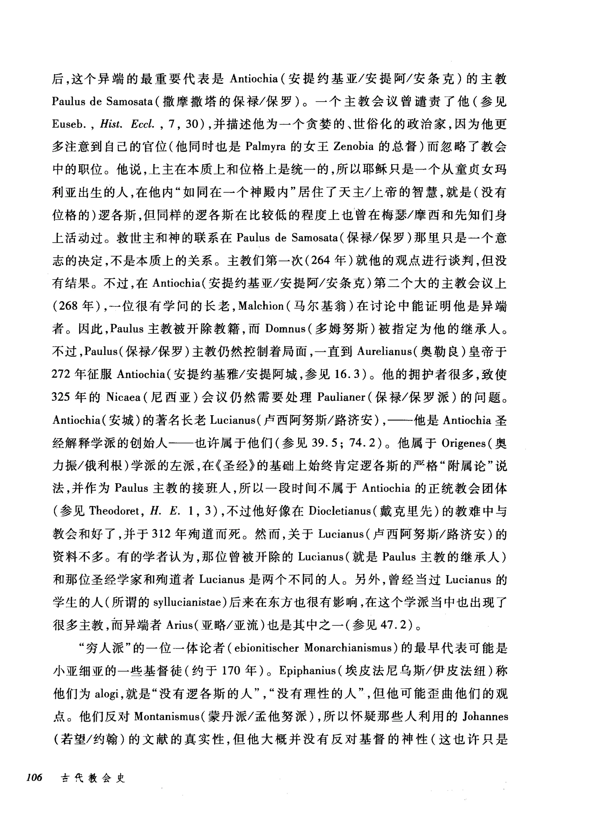 后，这个异端的最重要代表是 Antiochia (安提约基亚/安提阿/安条克)的主教
Paulus de Samosata (撒摩撒塔的保禄/保罗)。一个主教会议曾谴责了他(参见
Euseb. , Hist. Eccl. , 7 , 30) ，并描述他为一个贪婪的、世俗化的政治家，因为他更
多注意到自己的官位(他同时也是 Palmyra 的女王 Zenobia 的总督)而忽略了教会
中的职位。他说，上主在本质上和位格上是统一的，所以耶稣只是一个从童贞女玛
利亚出生的人，在他内"如同在一个神殿内"居住了天主/上帝的智慧，就是(没有
位格的)逻各斯，但同样的逻各斯在比较低的程度上也曾在梅瑟/摩西和先知们身
上活动过。救世主和神的联系在 Paulus de Samosata (保禄/保罗)那里只是一个意
志的决定，不是本质上的关系。主教们第一次 (264 年)就他的观点进行谈判，但没
有结果。不过，在 Antiochia( 安提约基亚/安提阿/安条克)第二个大的主教会议上
(268 年) ，一位很有学问的长老， Malcl山n( 马尔基翁)在讨论中能证明他是异端
者。因此， Pa山lS 主教被开除教籍，而 Domnus( 多姆努斯)被指定为他的继承人。
不过， Paulus( 保禄/保罗)主教仍然控制着局面，一直到 Aurelianus( 奥勒良)皇帝于
272 年征服 Antiochia( 安提约基雅/安提阿城，参见 16.3) 。他的拥护者很多，致使
325 年的 Nicaea (尼西亚)会议仍然需要处理 Paulianer (保禄/保罗派)的问题。
Antiochia( 安城)的著名长老 Lucianus( 卢西阿努斯/路济安) ，一一他是 Antiochia 圣
经解释学派的创始人一一也许属于他们(参见 39.5; 74.2) 。他属于 Origenes( 奥
力振/俄利根)学派的左派，在《圣经》的基础上始终肯定逻各斯的严格"附属论"说
法，并作为 Paulus 主教的接班人，所以一段时间不属于 Antiochia 的正统教会团体
(参见 Theodoret ， H. E. 1 , 3) ，不过他好像在 Diocletianus (戴克里先)的教难中与
教会和好了，并于 312 年殉道而死。然而，关于 Lucianus (卢西阿努斯/路济安)的
资料不多。有的学者认为，那位曾被开除的 Lucianus( 就是 Paulus 主教的继承人)
和那位圣经学家和殉道者 Lucianus 是两个不同的人。另外，曾经当过 Lucianus 的
学生的人(所谓的 syllucianistae) 后来在东方也很有影响，在这个学派当中也出现了
很多主教，而异端者 Arius( 亚略/亚流)也是其中之一(参见 47.2) 。
"穷人派"的一位一体论者 (ebionitischer Monarchianismus) 的最早代表可能是
小亚细亚的一些基督徒(约于 170 年) 0 Epiphanius (埃皮法尼乌斯/伊皮法纽)称
他们为 alogi ，就是"没有逻各斯的人没有理性的人但他可能歪曲他们的观
点。他们反对 Montanismus (蒙丹派/孟他努派) ，所以怀疑那些人利用的 Johannes
(若望/约翰)的文献的真实性，但他大概并没有反对基督的神性(这也许只是
106 古代教会史
 