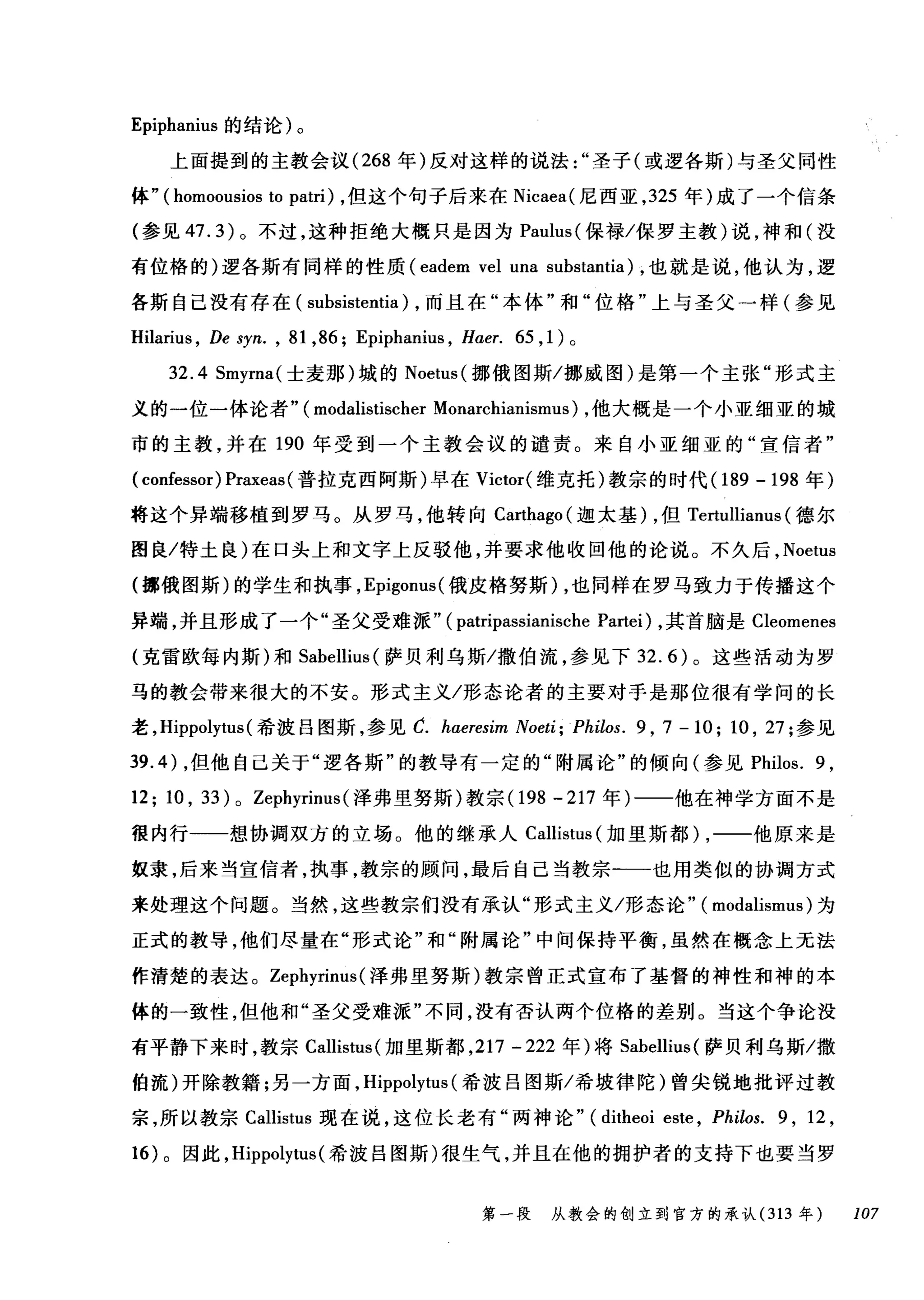 Epiphanius 的结论)。
上面提到的主教会议 (268 年)反对这样的说法圣子(或逻各斯)与圣父同性
体" ( homoousios to patri) ，但这个句子后来在 Nicaea( 尼西亚， 325 年)成了一个信条
(参见 47.3) 。不过，这种拒绝大概只是因为 Paulus( 保禄/保罗主教)说，神和(没
有位格的)逻各斯有同样的性质 (eadem vel una substantia) ，也就是说，他认为，逻
各斯自己没有存在( subsistentia) ，而且在"本体"和"位格"上与圣父一样(参见
Hilarius , De syn. , 81 ,86; Epiphanius , Haer. 65 ， 1) 。
32.4 Smyrna( 士麦那)城的 Noetus( 挪俄图斯/挪威图)是第一个主张"形式主
义的一位一体论者" (modalistischer Monarchianismus) ，他大概是一个小亚细亚的城
市的主教，并在 190 年受到一个主教会议的谴责。来自小亚细亚的"宣信者"
( confessor) Praxeas (普拉克西阿斯)早在 Victor( 维克托)教宗的时代 (189 - 198 年)
将这个异端移植到罗马。从罗马，他转向 Carthago( 迦太基) ，但 Tertullianus (德尔
图良/特土良)在口头上和文字上反驳他，并要求他收回他的论说。不久后， Noetus
(挪俄图斯)的学生和执事， Epigonus( 俄皮格努斯) ，也同样在罗马致力于传播这个
异端，并且形成了一个"圣父受难派" (patripassianische Pa由i )，其首脑是 Cleomenes
(克雷欧每内斯)和 Sabellius (萨贝利乌斯/撒伯流，参见下 32.6) 。这些活动为罗
马的教会带来很大的不安。形式主义/形态论者的主要对手是那位很有学问的长
老， Hippolytus (希波吕图斯，参见 C. haeresim Noeti; Philos. 9 , 7 - 10; 10 , 27; 参见
到 .4) ，但他自己关于"逻各斯"的教导有一定的"附属论"的倾向(参见 Philos. 9 ,
12; 10 , 33) 0 Zephyrinus (泽弗里努斯)教宗(1 98-217 年)一一他在神学方面不是
很内行一一想协调双方的立场。他的继承人 Callistus (加里斯都) ，一一他原来是
奴隶，后来当宣信者，执事，教宗的顾问，最后自己当教宗一一也用类似的协调方式
来处理这个问题。当然，这些教宗们没有承认"形式主义/形态论" ( modalismus) 为
正式的教导，他们尽量在"形式论"和"附属论"中间保持平衡，虽然在概念上无法
作清楚的表达。 Zephyrinus (泽弗里努斯)教宗曾正式宣布了基督的神性和神的本
体的一致性，但他和"圣父受难派"不同，没有否认两个位格的差别。当这个争论没
有平静下来时，教宗 Callistus( 加里斯都， 217 -222 年)将 Sabellius( 萨贝利乌斯/撒
伯流)开除教籍;另一方面， Hippolytus (希波吕图斯/希坡律陀)曾尖锐地批评过教
宗，所以教宗 Callistus 现在说，这位长老有"两神论" (ditheoi este , Philos. 9 , 12 ,
16) 。因此， Hippolytus (希波吕图斯)很生气，并且在他的拥护者的支持下也要当罗
第一段 从教会的创立到官方的承认 (313 年 107
 