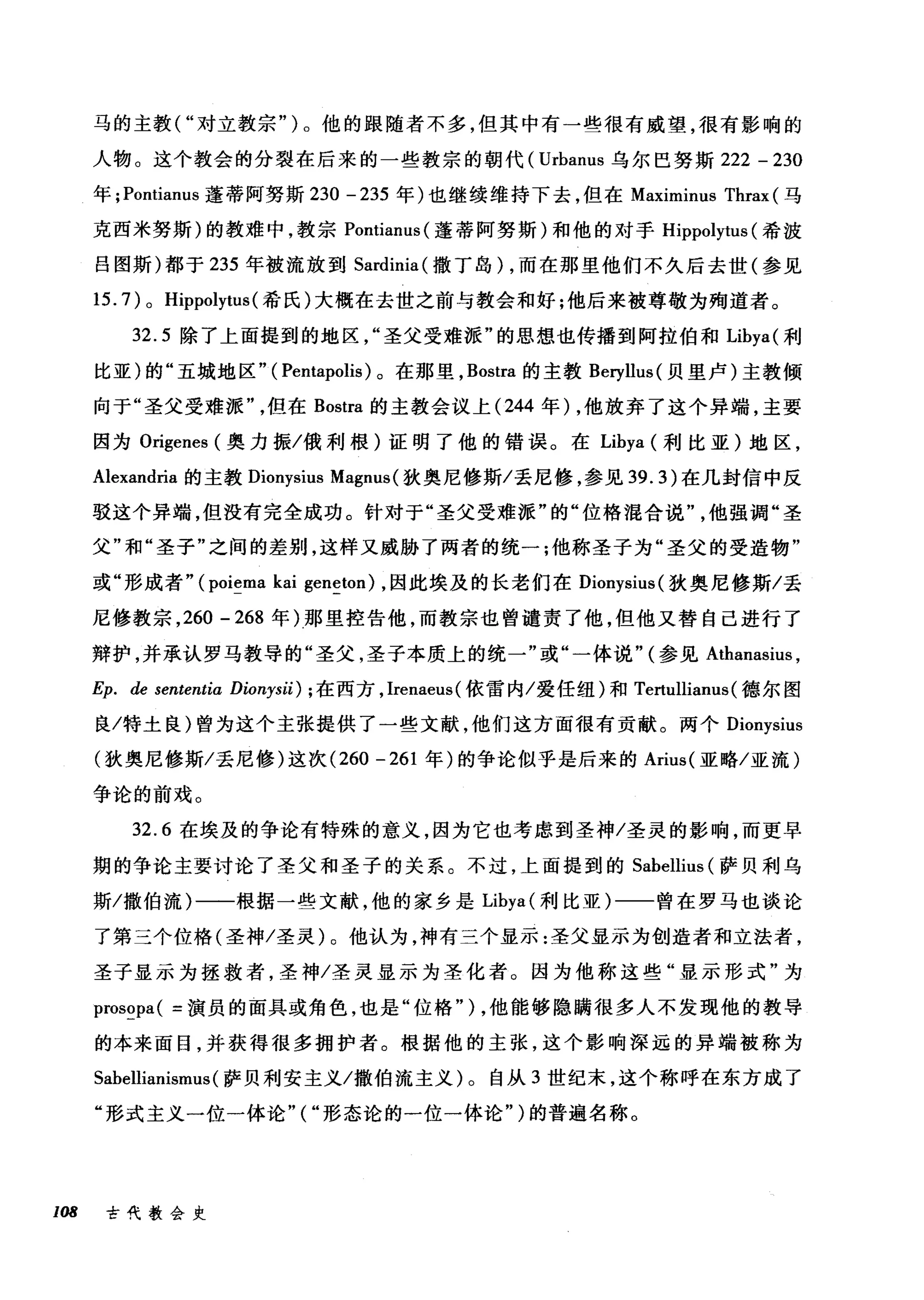 马的主教("对立教宗")。他的眼随者不多，但其中有一些很有威望，很有影响的
人物。这个教会的分裂在后来的一些教宗的朝代( Urbanus 乌尔巴努斯 222 - 230
年 ;Pontianus 蓬蒂阿努斯 230 -235 年)也继续维持下去，但在 Maximinus Thrax (马
克西米努斯)的教难中，教宗 Pontianus( 蓬蒂阿努斯)和他的对于 Hippolytus (希波
吕图斯)都于 235 年被流放到 Sardinia( 撒丁岛) ，而在那里他们不久后去世(参见
15. 7) 0 Hippolytus (希氏)大概在去世之前与教会和好;他后来被尊敬为殉道者。
32.5 除了上面提到的地区圣父受难派"的思想也传播到阿拉伯和 Libya( 利
比亚)的"五城地区" ( Pentapolis) 。在那里， Bostra 的主教 Beryllus( 贝里卢)主教倾
向于"圣父受难派但在 Bostra 的主教会议上 (244 年) ，他放弃了这个异端，主要
因为 Origenes (奥力振/俄利根)证明了他的错误。在 Libya (利比亚)地区，
Alexandria 的主教 Dionysius Magm叫狄奥尼修斯/丢尼修，参见 39.3) 在几封信中反
驳这个异端，但没有完全成功。针对于"圣父受难派"的"位格混合说他强调"圣
父"和"圣子"之间的差别，这样又威胁了两者的统一;他称圣子为"圣父的受造物"
或"形成者" (poiema kai geneton) ，因此埃及的长老们在 Dionysius( 狄奥尼修斯/丢
尼修教宗， 260 - 268 年)那里控告他，而教宗也曾谴责了他，但他又替自己进行了
辩护，并承认罗马教导的"圣父，圣子本质上的统一"或"一体说" (参见 Athanasius ，
Ep. de sententia Dionysii) ; 在西方， Irenaeus( 依雷内/爱任纽)和 Tertulliam叫德尔图
良/特土良)曾为这个主张提供了一些文献，他们这方面很有贡献。两个 Dionysius
(狄奥尼修斯/丢尼修)这次 (260 -261 年)的争论似乎是后来的 Arius( 亚略/亚流)
争论的前戏。
32.6 在埃及的争论有特殊的意义，因为它也考虑到圣神/圣灵的影响，而更早
期的争论主要讨论了圣父和圣子的关系。不过，上面提到的 Sabellius (萨贝利乌
斯/撒伯流)一一根据一些文献，他的家乡是 Libya( 利比亚)一一曾在罗马也谈论
了第三个位格(圣神/圣灵)。他认为，神有三个显示:圣父显示为创造者和立法者，
圣子显示为拯救者，圣神/圣灵显示为圣化者。因为他称这些"显示形式"为
prosopa( =演员的面具或角色，也是"位格") ，他能够隐瞒很多人不发现他的教导
的本来面目，并获得很多拥护者。根据他的主张，这个影响深远的异端被称为
Sabellianismus (萨贝利安主义/撒伯流主义)。自从 3 世纪末，这个称呼在东方成了
"形式主义一位一体论"("形态论的一位一体论" )的普遍名称。
108 古代教会史
 