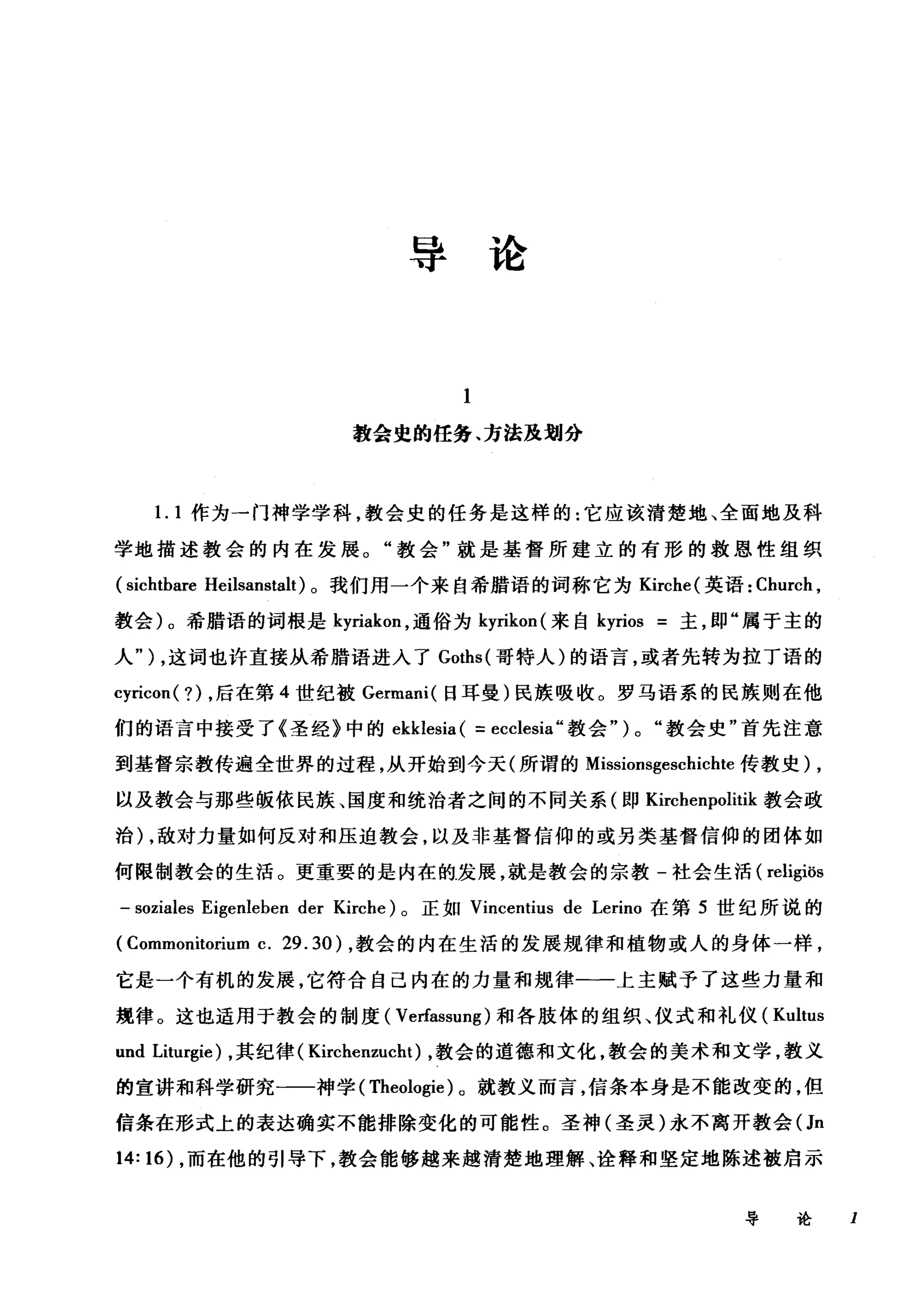 导论
教会虫的任务、方法及划分
1. 1 作为一门神学学科，教会史的任务是这样的:它应该清楚地、全面地及科
学地描述教会的内在发展。"教会"就是基督所建立的有形的救恩性组织
(sichtbare Heilsanstalt) 。我们用一个来自希腊语的词称它为 Kirche( 英语: Church ,
教会)。希腊语的词根是 kyriakon ，通俗为 kyrikon( 来自 kyrios =主，即"属于主的
人" ) ，这词也许直接从希腊语进入了 Goths( 哥特人)的语言，或者先转为拉丁语的
cyricon ( ?) ，后在第 4 世纪被 Germani( 日耳曼)民族吸收。罗马语系的民族则在他
们的语言中接受了《圣经》中的 ekklesia ( =ecclesia" 教会" ) 0 "教会史"首先注意
到基督宗教传遍全世界的过程，从开始到今天(所谓的 Missionsgeschicl由传教史) ,
以及教会与那些版依民族、国度和统治者之间的不同关系(即 Kirchenpolitik 教会政
治) ，敌对力量如何反对和压迫教会，以及非基督信仰的或另类基督信仰的团体如
何限制教会的生活。更重要的是内在的发展，就是教会的宗教-社会生活( religiös
- soziales Eigenleben der Kirche) 。正如 Vincentius de Lerin。在第 5 世纪所说的
(Commonitorium c. 29.30) ，教会的内在生活的发展规律和植物或人的身体一样，
它是一个有机的发展，它符合自己内在的力量和规律一一上主赋予了这些力量和
规律。这也适用于教会的制度( Ve由ssung) 和各肢体的组织、仪式和礼仪( Kultus
und Liturgie) ，其纪律( Kirchenzucht) ，教会的道德和文化，教会的美术和文学，教义
的宣讲和科学研究一一神学( Theologie )。就教义而言，信条本身是不能改变的，但
信条在形式上的表达确实不能排除变化的可能性。圣神(圣灵)永不离开教会(Jn
14: 16) ，而在他的引导下，教会能够越来越清楚地理解、诠释和坚定地陈述被启示
导论 I
 