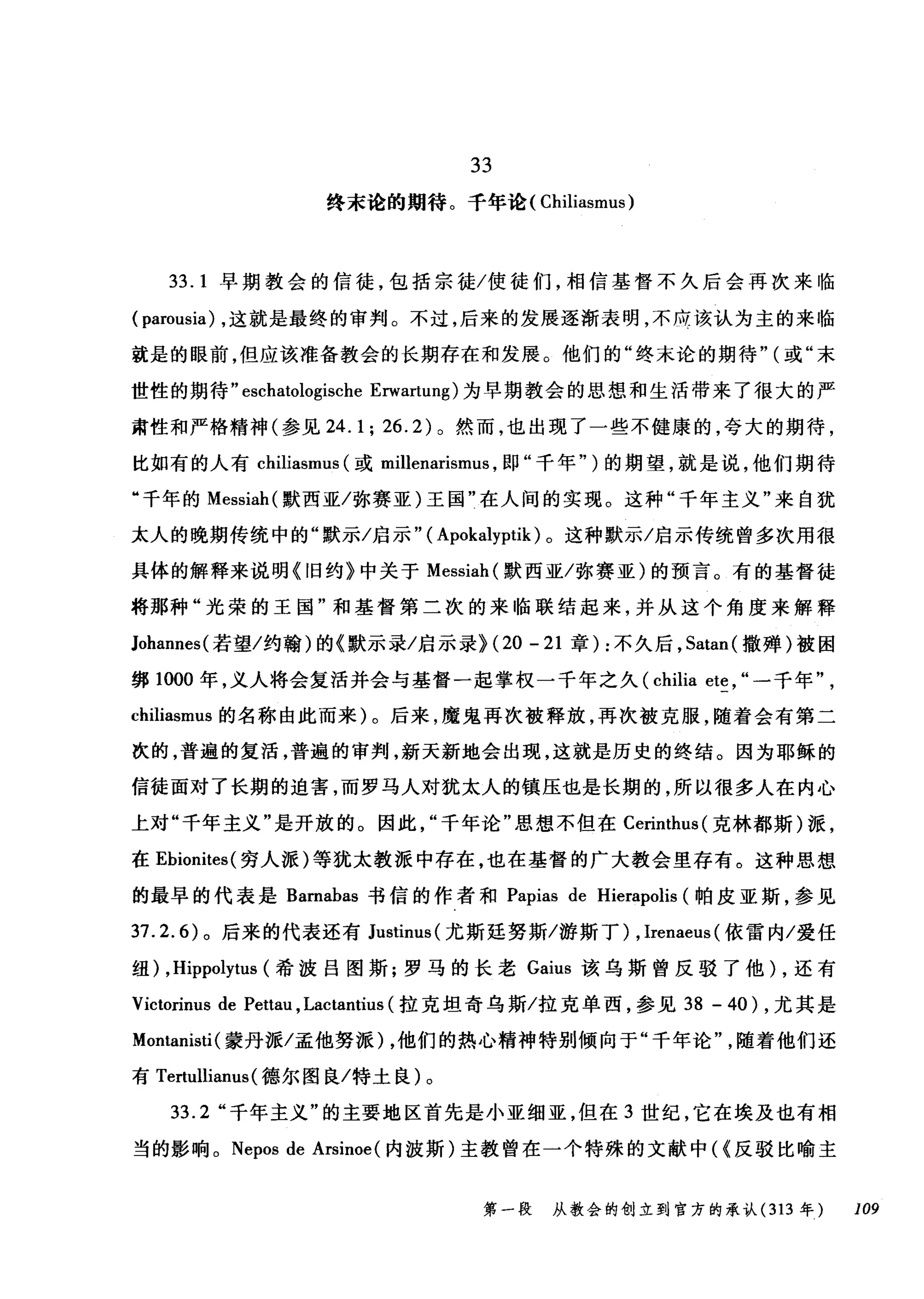 33
终末论的期待。千年论( Chiliasmus )
33. 1 早期教会的信徒，包括宗徒/使徒们，相信基督不久后会再次来临
( parousia) ，这就是最终的审判。不过，后来的发展逐渐表明，不用该认为主的来临
就是的眼前，但应该准备教会的长期存在和发展。他们的"终末论的期待" (或"末
世性的期待 "eschatologische Erwa由mg) 为早期教会的思想和生活带来了很大的严
肃性和严格精神(参见 24.1; 26.2) 。然而，也出现了一些不健康的，夸大的期待，
比如有的人有 chi山i
"千年的 Messiah( 默西亚/弥赛亚)王国"在人间的实现。这种"千年主义"来自犹
太人的晚期传统中的"默示/启示" ( Apokalyptik) 。这种默示/启示传统曾多次用很
具体的解释来说明《旧约》中关于 Messiah( 默西亚/弥赛亚)的预言。有的基督徒
将那种"光荣的王国"和基督第二次的来临联结起来，并从这个角度来解释
Johannes( 若望/约翰)的《默示录/启示录H20 -21 章) :不久后， Satan( 撒蝉)被困
绑 1000 年，义人将会复活并会与基督一起掌权一千年之久 (chilia ete , "一千年
chiliasmus 的名称由此而来)。后来，魔鬼再次被释放，再次被克服，随着会有第二
次的，普遍的复活，普遍的审判，新天新地会出现，这就是历史的终结。因为耶稣的
信徒面对了长期的迫害，而罗马人对犹太人的镇压也是长期的，所以很多人在内心
上对"千年主义"是开放的。因此千年论"思想不但在 Cerinthus( 克林都斯)派，
在 Ebionites( 穷人派)等犹太教派中存在，也在基督的广大教会里存有。这种思想
的最早的代表是 Barnabas 书信的作者和 Papias de Hierapolis (帕皮亚斯，参见
37.2.6) 。后来的代表还有 Justinus( 尤斯廷努斯/游斯丁) , Irenaeus (依雷内/爱任
纽) ,Hippolytus (希波吕图斯;罗马的长老 Gaius 该乌斯曾反驳了他) ，还有
Victorinus de Pettau ,Lactantius (拉克坦奇乌斯/拉克单西，参见到- 40) ，尤其是
Montanisti (蒙丹派/孟他努派)，他们的热心精神特别倾向于"千年论随着他们还
有 Tertullianus( 德尔图良/特土良)。
33.2 "千年主义"的主要地区首先是小亚细亚，但在 3 世纪，它在埃及也有相
当的影响。 Nepos de Arsinoe (内波斯)主教曾在一个特殊的文献中<<反驳比喻主
第一段 从教会的创立到官方的承认 (313 年 109
 