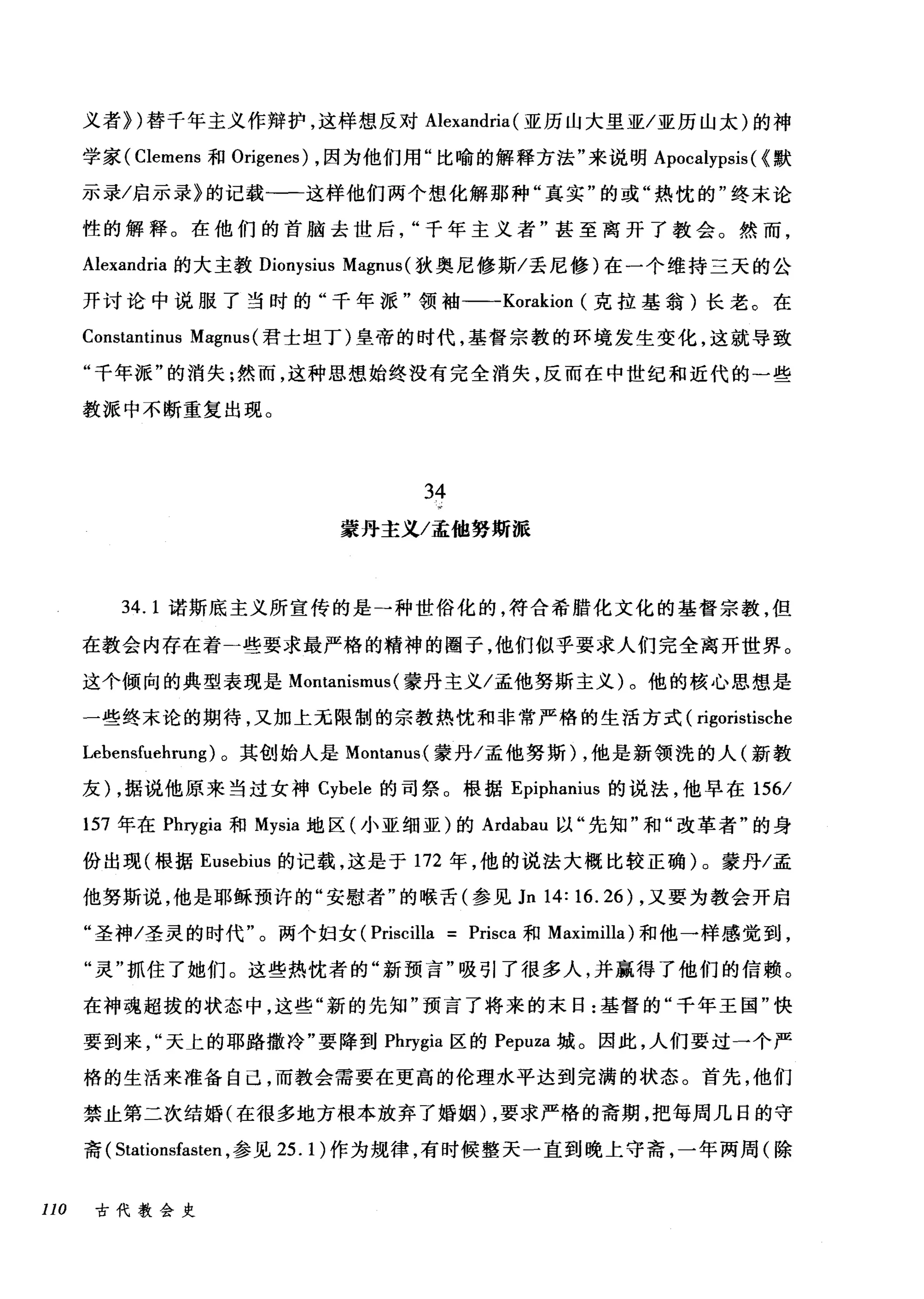 义者})替千年主义作辩护，这样想反对 Alexandria (亚历山大里亚/亚历山太)的神
学家( Clemens 和 Origenes) ，因为他们用"比喻的解释方法"来说明 Apocalypsis( {默
示录/启示录》的记载-一这样他们两个想化解那种"真实"的或"热忱的"终末论
性的解释。在他们的首脑去世后千年主义者"甚至离开了教会。然而，
Alexandria 的大主教 Dionysius Magnus( 狄奥尼修斯/丢尼修)在一个维持三天的公
开讨论中说服了当时的"千年派"领袖-一-Korakion (克拉基翁)长老。在
Constantinus Ma:gnus (君士坦丁)皇帝的时代，基督宗教的环境发生变化，这就导致
"千年派"的消失:然而，这种思想始终没有完全消失，反而在中世纪和近代的一些
教派中不断重复出现。
34
蒙丹主义/孟他努斯派
34. 1 诺斯底主义所宣传的是一种世俗化的，符合希腊化文化的基督宗教，但
在教会内存在着一些要求最严格的精神的圈子，他们似乎要求人们完全离开世界。
这个倾向的典型表现是 Montanismus( 蒙丹主义/孟他努斯主义)。他的核心思想是
一些终末论的期待，又加上元限制的宗教热忱和非常严格的生活方式( rigoristische
Lehensfuehrung) 。其创始人是 Montanus( 蒙丹/孟他努斯) ，他是新领洗的人(新教
友) ，据说他原来当过女神 Cyhele 的司祭。根据 Epiphanius 的说法，他早在 156/
157 年在 Phrygia 和 Mysia 地区(小亚细亚)的 Ardahau 以"先知"和"改革者"的身
份出现(根据 Eusehius 的记载，这是于 172 年，他的说法大概比较正确)。蒙丹/孟
他努斯说，他是耶稣预许的"安慰者"的喉舌(参见 Jn 14: 16.26们) ，又要为教会开启
"圣神/圣灵的时代"飞，。两个妇女(仔Pr由i沾吕cil让lla = Pr由isca 和 Ma阻xlml
"灵"抓住了她们。这些热忱者的"新预言"吸引了很多人，并赢得了他们的信赖。
在神魂超拔的状态中，这些"新的先知"预言了将来的末日:基督的"千年王国"快
要到来"天上的耶路撒冷"要降到 Pl町gia 区的 Pepuza 城。因此，人们要过一个严
格的生活来准备自己，而教会需要在更高的伦理水平达到完满的状态。首先，他们
禁止第二次结婚(在很多地方根本放弃了婚姻) ，要求严格的斋期，把每周几日的守
斋( Stationsfasten ，参见 25.1) 作为规律，有时候整天一直到晚上守斋，一年两周(除
110 古代教会史
 