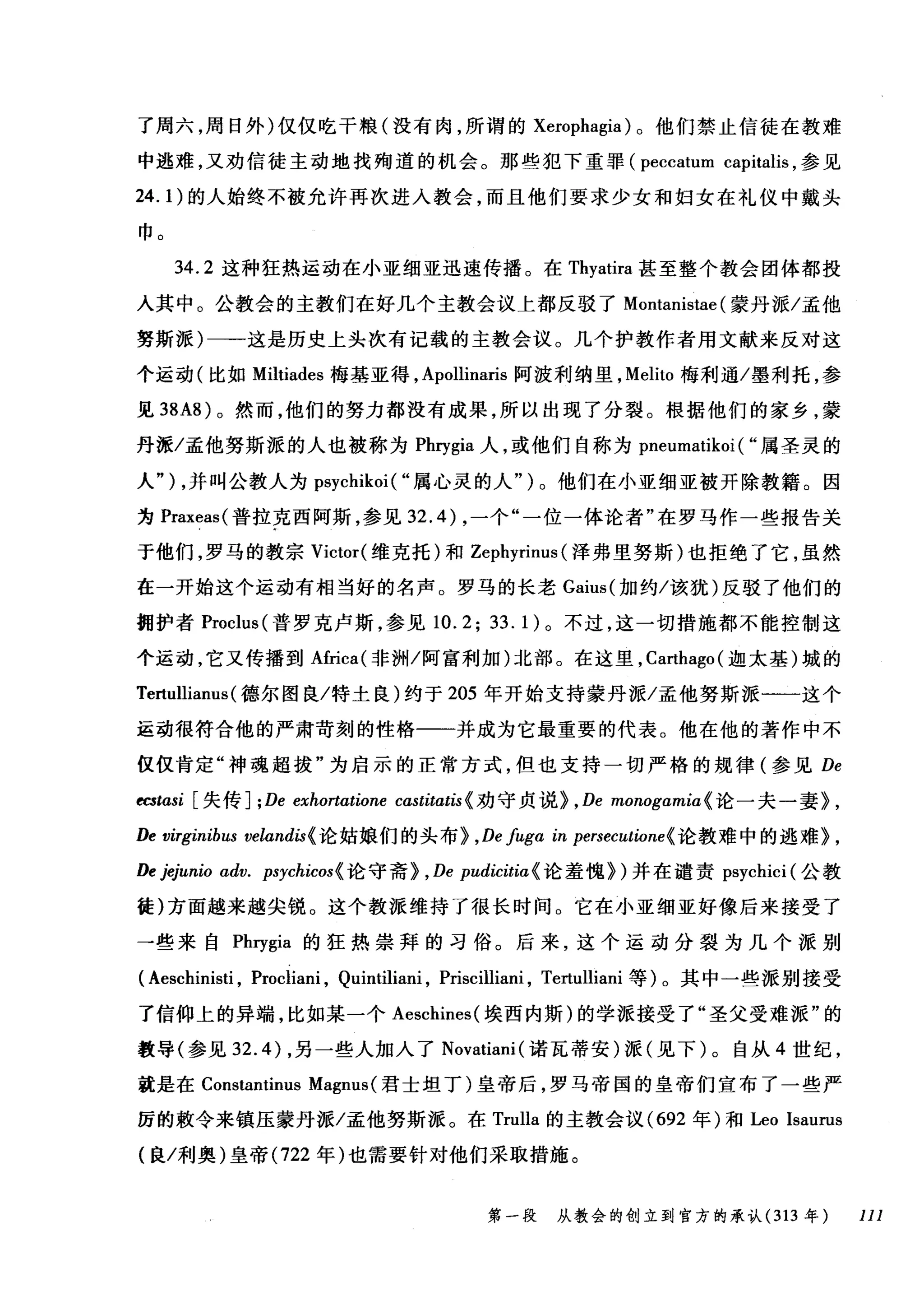 了周六，周日外)仅仅吃干粮(没有肉，所谓的 Xerophagia )。他们禁止信徒在教难
中逃难，又劝信徒主动地找殉道的机会。那些犯下重罪 (peccatum capitalis ，参见
24.1) 的人始终不被允许再次进入教会，而且他们要求少女和妇女在礼仪中戴头
巾。
34.2 这种狂热运动在小亚细亚迅速传播。在 Thyatira 甚至整个教会团体都投
入其中。公教会的主教们在好几个主教会议上都反驳了 Montanistae (蒙丹派/孟他
努斯派)一→这是历史上头次有记载的主教会议。几个护教作者用文献来反对这
个运动(比如 Miltiades 梅基亚得， Apollinaris 阿波利纳里， Melito 梅利通/墨利托，参
见到A8) 。然而，他们的努力都没有成果，所以出现了分裂。根据他们的家乡，蒙
丹派/孟他努斯派的人也被称为 Phrγgia 人，或他们自称为 pneumatikoi ( "属圣灵的
人" ) ，并叫公教人为 psychikoi ( "属心灵的人")。他们在小亚细亚被开除教籍。因
为 Praxeas( 普拉克西阿斯，参见 32.4) ，一个"一位一体论者"在罗马作一些报告关
于他们，罗马的教宗 Victor( 维克托)和 Zephyrinus (泽弗里努斯)也拒绝了它，虽然
在一开始这个运动有相当好的名声。罗马的长老 Gaius( 加约/该犹)反驳了他们的
拥护者 Proclus( 普罗克卢斯，参见 10.2;33.1) 。不过，这一切措施都不能控制这
个运动，它又传播到Africa( 非洲/阿富利加)北部。在这里， Ca础ago( 迦太基)城的
Tertullianus( 德尔图良/特士良)约于 205 年开始支持蒙丹派/孟他努斯派一一一这个
运动很符合他的严肃苛刻的性格一一并成为它最重要的代表。他在他的著作中不
仅仅肯定"神魂超拔"为启示的正常方式，但也支持一切严格的规律(参见 De
的ωsi [失传] ;De exhortαtione castitatis {劝守贞说> , De monogamia {论一夫一妻> ,
De 由irginibus veland时论姑娘们的头布 > ， Defugα in persecutione{ 论教难中的逃难> ,
De jejunio adv. psychicos{ 论守斋> , De pudicitia (论羞愧>)并在谴责 psychici (公教
徒)方面越来越尖锐。这个教派维持了很长时间。它在小亚细亚好像后来接受了
一些来自 Phrygia 的狂热崇拜的习俗。后来，这个运动分裂为几个派别
( Aeschinisti , Procliani , Quintiliani , Priscilliani , Te由lliani 等)。其中一些派别接受
了信仰上的异端，比如某一个 Aeschines( 埃西内斯)的学派接受了"圣父受难派"的
教导(参见 32.4) ，另一些人加入了 Novatiani( 诺瓦蒂安)派(见下)。自从 4 世纪，
就是在 Constantinus Magnus (君士坦丁)皇帝后，罗马帝国的皇帝们宣布了一些严
厉的敷令来镇压蒙丹派/孟他努斯派。在 Trulla 的主教会议 (692 年)和Leo Isaurus
(良/利奥)皇帝 (722 年)也需要针对他们采取措施。
第一段 从教会的创立到官方的承认 (313 年 111
 