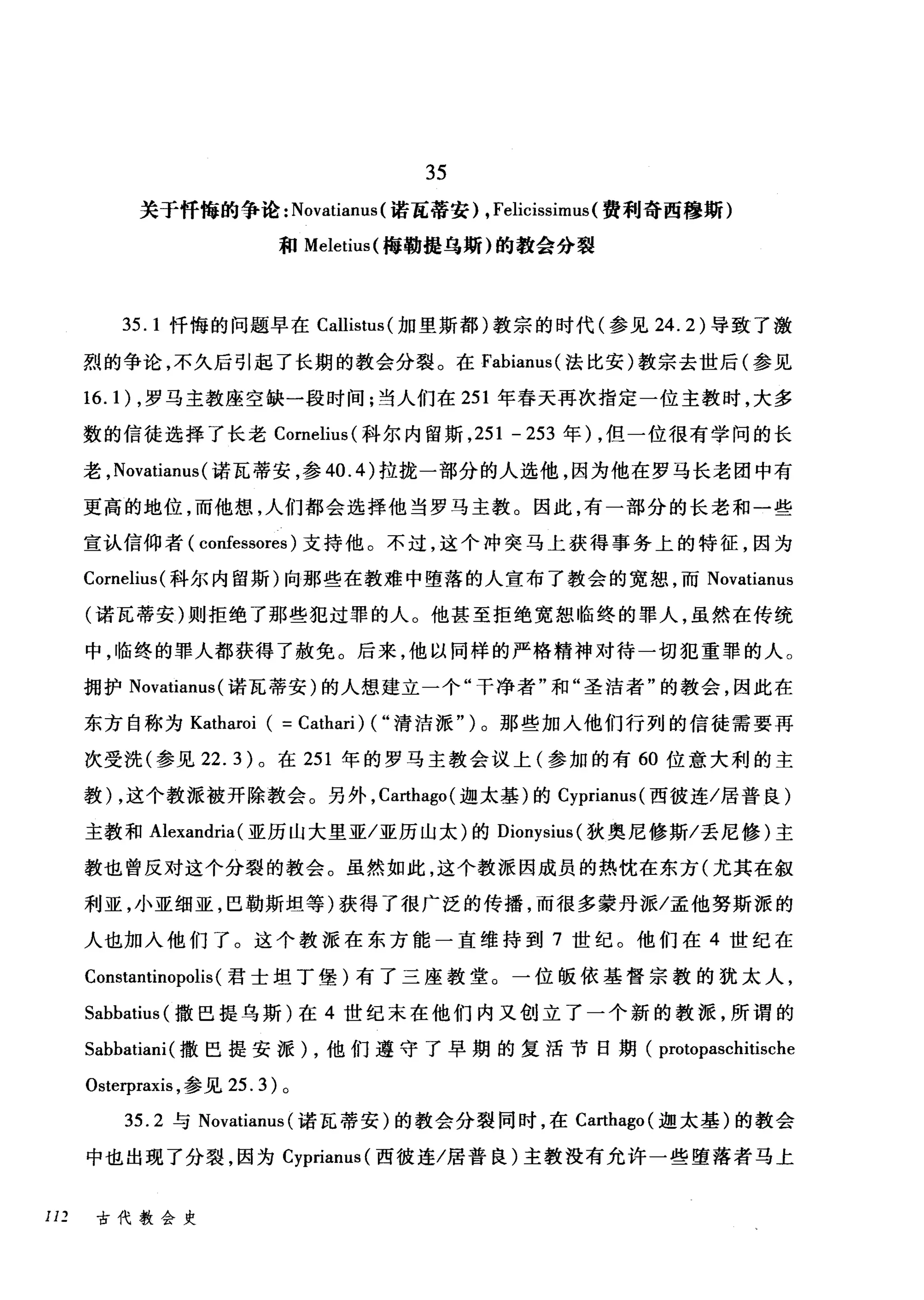 35
关于忏悔的争论: Novatianus (诺瓦蒂安) ， Felicissimus( 费利奇西穰斯)
和 Meletius( 梅勒提乌斯)的教会分裂
35.1 忏悔的问题早在 Callistus( 加里斯都)教宗的时代(参见 24.2) 导致了激
烈的争论，不久后引起了长期的教会分裂。在 Fabiam叫法比安)教宗去世后(参见
16.1) ，罗马主教座空缺一段时间;当人们在 251 年春天再次指定一位主教时，大多
数的信徒选择了长老 Comelius( 科尔内留斯， 251 - 253 年) ，但一位很有学问的长
老， Novatianus (诺瓦蒂安，参 40.4) 拉拢一部分的人选他，因为他在罗马长老团中有
更高的地位，而他想，人们都会选择他当罗马主教。因此，有一部分的长老和一些
宣认信仰者( confessores )支持他。不过，这个冲突马上获得事务上的特征，因为
Comelius( 科尔内留斯)向那些在教难中堕落的人宣布了教会的宽恕，而 Novatianus
(诺瓦蒂安)则拒绝了那些犯过罪的人。他甚至拒绝宽恕临终的罪人，虽然在传统
中，临终的罪人都获得了赦免。后来，他以同样的严格精神对待一切犯重罪的人。
拥护 Novatianus (诺瓦蒂安)的人想建立一个"干净者"和"圣洁者"的教会，因此在
东方自称为 Katharoi ( = Cathari) ( "清洁派" )。那些加入他们行列的信徒需要再
次受洗(参见 22.3) 。在 251 年的罗马主教会议上(参加的有 60 位意大利的主
教) ，这个教派被开除教会。另外， Carthago( 迦太基)的 Cyprianus( 西彼连/居普良)
主教和 Alexandria (亚历山大里亚/亚历山太)的 Dionysius( 狄奥尼修斯/丢尼修)主
教也曾反对这个分裂的教会。虽然如此，这个教派因成员的热忱在东方(尤其在叙
利亚，小亚细亚，巴勒斯坦等)获得了很广泛的传播，而很多蒙丹派/孟他努斯派的
人也加入他们了。这个教派在东方能一直维持到 7 世纪。他们在 4 世纪在
Constantinopolis (君士坦丁堡)有了三座教堂。一位版依基督宗教的犹太人，
Sabbatius (撒巴提乌斯)在 4 世纪末在他们内又创立了一个新的教派，所谓的
Sabbatiani (撒巴提安派) ，他们遵守了早期的复活节日期( protopaschitische
Osterpraxis ，参见 25.3) 。
35.2 与 Novatianus (诺瓦蒂安)的教会分裂同时，在 Ca时hago( 迦太基)的教会
中也出现了分裂，因为 Cyprianus( 西彼连/居普良)主教没有允许一些堕落者马上
I1 2 古代教会史
 