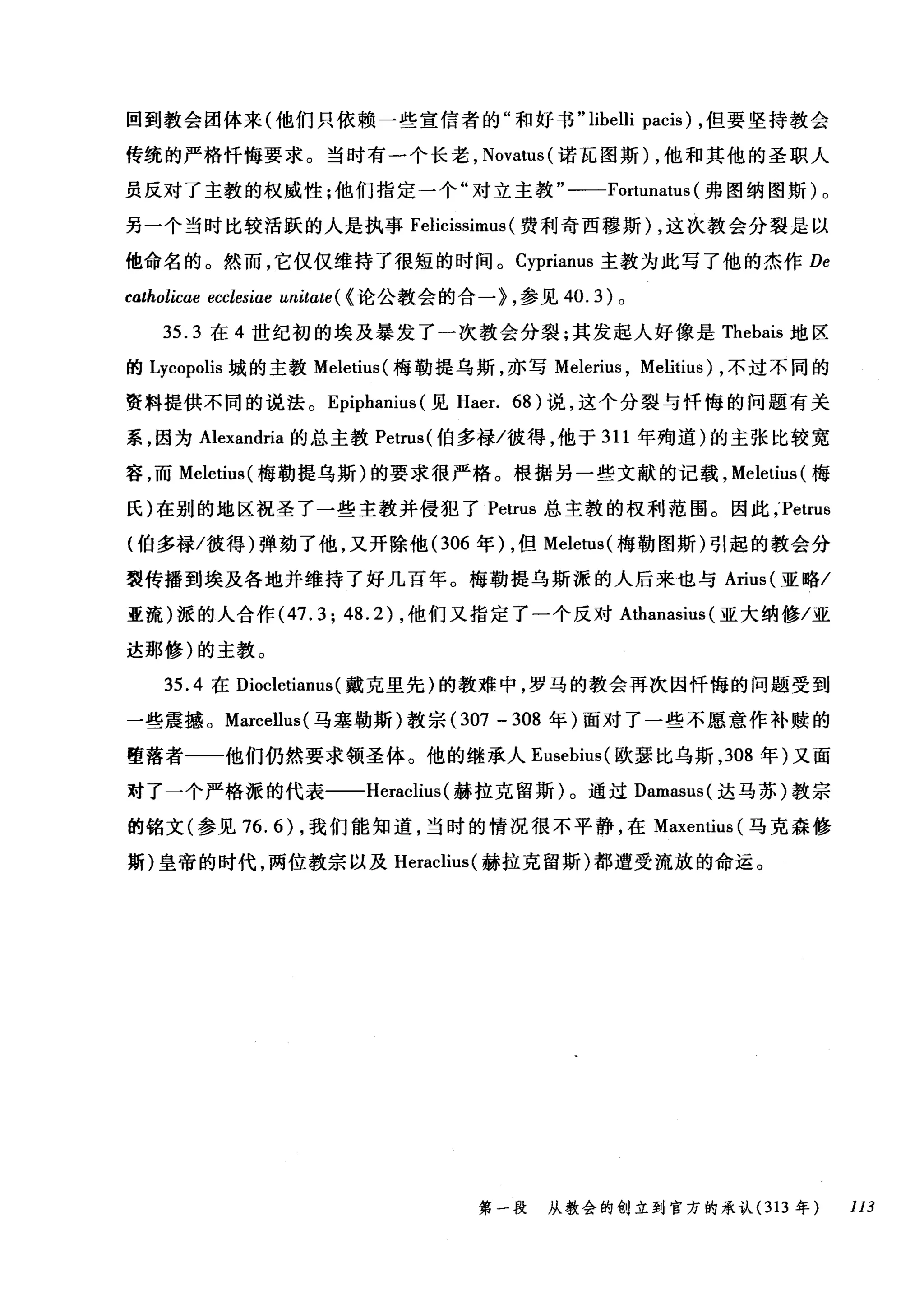 回到教会团体来(他们只依赖一些宣信者的"和好书 "libelli pacis) ，但要坚持教会
传统的严格忏悔要求。当时有一个长老， Novatus( 诺瓦图斯) ，他和其他的圣职人
员反对了主教的权威性;他们指定一个"对立主教"一一-Fortunatus (弗图纳图斯)。
另一个当时比较活跃的人是执事 Felicissimus (费利奇西穆斯) ，这次教会分裂是以
他命名的。然而，它仅仅维持了很短的时间。 Cyprianus 主教为此写了他的杰作 De
catholicae ecclesiae unitate ( <论公教会的合一> ，参见 40.3) 。
3另5.3 在 4 世纪初的埃及暴发了一次教会分裂;其发起人好像是 T咀fh、'he由bais白s 地区
的 L句ycωop归olis 城的主教 Mele阳etiu叫梅勒提乌斯，亦写 Mele盯n山u山s ， Melitius) ，不过不同的
资料提供不同的说法。 Epiphanius (见 Haer. 68) 说，这个分裂与忏悔的问题有关
系，因为 Alexandria 的总主教 Petrus( 伯多禄/彼得，他于 311 年殉道)的主张比较宽
容，而 Meletius( 梅勒提乌斯)的要求很严格。根据另一些文献的记载， Meletius( 梅
氏)在别的地区祝圣了一些主教并侵犯了 Petrus 总主教的权利范围。因此 ;Petrus
(伯多禄/彼得)弹劫了他，叉开除他 (306 年) ，但 Meletus( 梅勒图斯)引起的教会分
裂传播到埃及各地并维持了好几百年。梅勒提乌斯派的人后来也与 Arius( 亚略/
亚流)派的人合作 (47.3;48.2) ，他们又指定了一个反对 Athanasius (亚大纳修/亚
达那修)的主教。
35.4 在 Diocletianus (戴克里先)的教难中，罗马的教会再次因忏悔的问题受到
一些震撼。 Marcellus( 马塞勒斯)教宗 (307 - 308 年)面对了一些不愿意作补赎的
堕落者一一他们仍然要求领圣体。他的继承人 Eusebius( 欧瑟比乌斯， 308 年)又面
对了一个严格派的代表一-Heraclius (赫拉克留斯)。通过 Damasus( 达马苏)教宗
的铭文(参见 76.6) ，我们能知道，当时的情况很不平静，在 Maxentius (马克森修
斯)皇帝的时代，两位教宗以及 Heraclius( 赫拉克留斯)都遭受流放的命运。
第一段 从教会的创立到官方的承认 (313 年 113
 