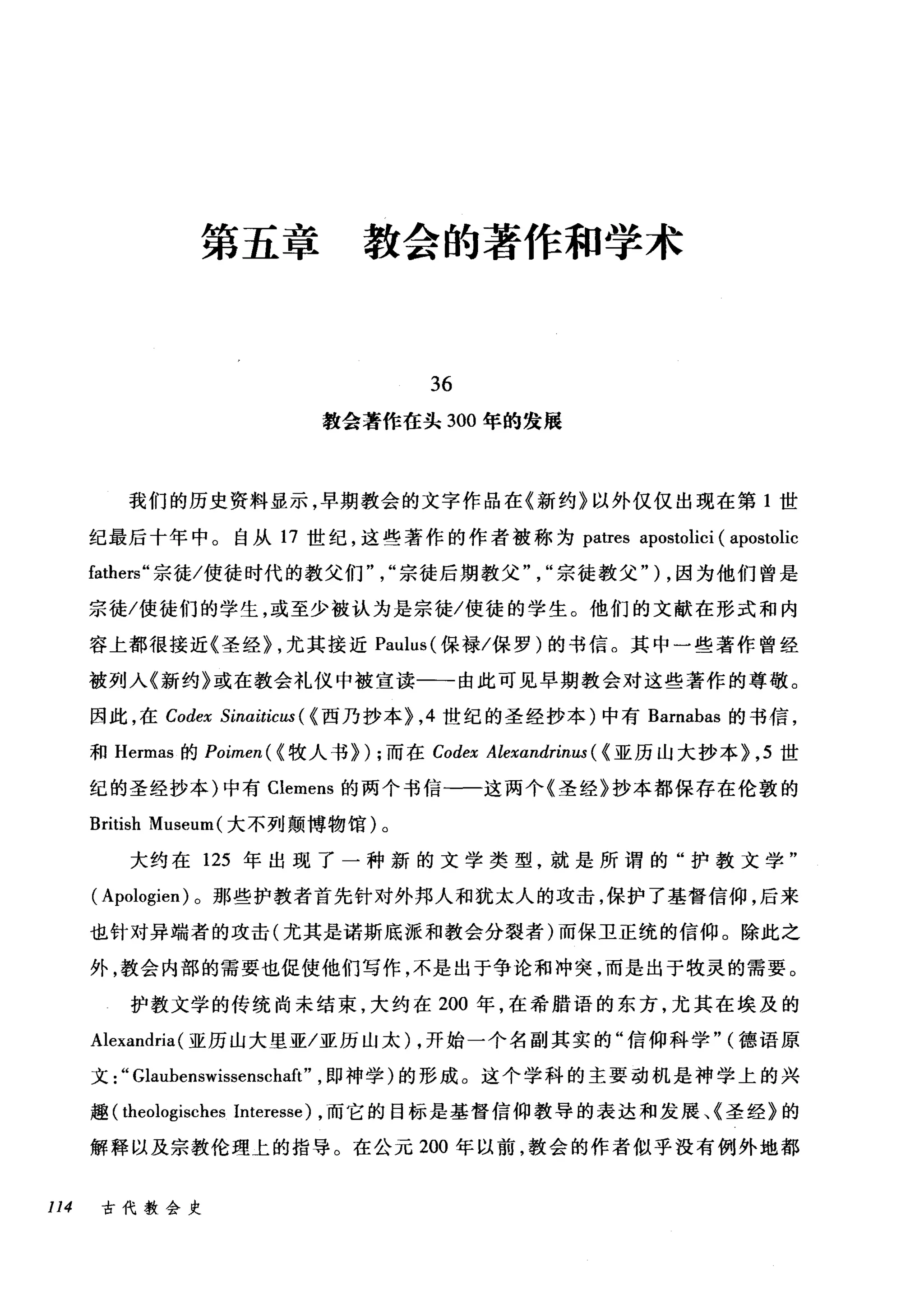 第五章教会的著作和学术
36
教会著作在头 300 年的发展
我们的历史资料显示，早期教会的文字作品在《新约》以外仅仅出现在第 1 世
纪最后十年中。自从 17 世纪，这些著作的作者被称为 patres apostolici ( apostolic
fathers" 宗徒/使徒时代的教父们"，"宗徒后期教父宗徒教父" ) ，因为他们曾是
宗徒/使徒们的学生，或至少被认为是宗徒/使徒的学生。他们的文献在形式和内
容上都很接近《圣经> ，尤其接近 Paulus( 保禄/保罗)的书信。其中一些著作曾经
被列入《新约》或在教会礼仪中被宣读一-由此可见早期教会对这些著作的尊敬。
因此，在 Codex Sínaítícus ( <西乃抄本>， 4 世纪的圣经抄本)中有 Barnabas 的书信，
和 Hermas 的 Poímen( < 牧人书>) ;而在 Codex Alexandrínus ( <亚历山大抄本>， 5 世
纪的圣经抄本)中有 Clemens 的两个书信-一这两个《圣经》抄本都保存在伦敦的
British Museum( 大不列颠博物馆)。
大约在 125 年出现了一种新的文学类型，就是所谓的"护教文学"
( Apologien) 。那些护教者首先针对外邦人和犹太人的攻击，保护了基督信仰，后来
也针对异端者的攻击(尤其是诺斯底派和教会分裂者)而保E正统的信仰。除此之
外，教会内部的需要也促使他们写作，不是出于争论和冲突，而是出于牧灵的需要。
护教文学的传统尚未结束，大约在 200 年，在希腊语的东方，尤其在埃及的
Alexandria (亚历山大里亚/亚历山太) ，开始一个名副其实的"信仰科学" (德语原
文:" Glaubenswissenschaft" ，即神学)的形成。这个学科的主要动机是神学上的兴
趣 (theologisches Interesse) ，而它的目标是基督信仰教导的表达和发展、《圣经》的
解释以及宗教伦理上的指导。在公元 200 年以前，教会的作者似乎没有例外地都
114 古代教会史
 