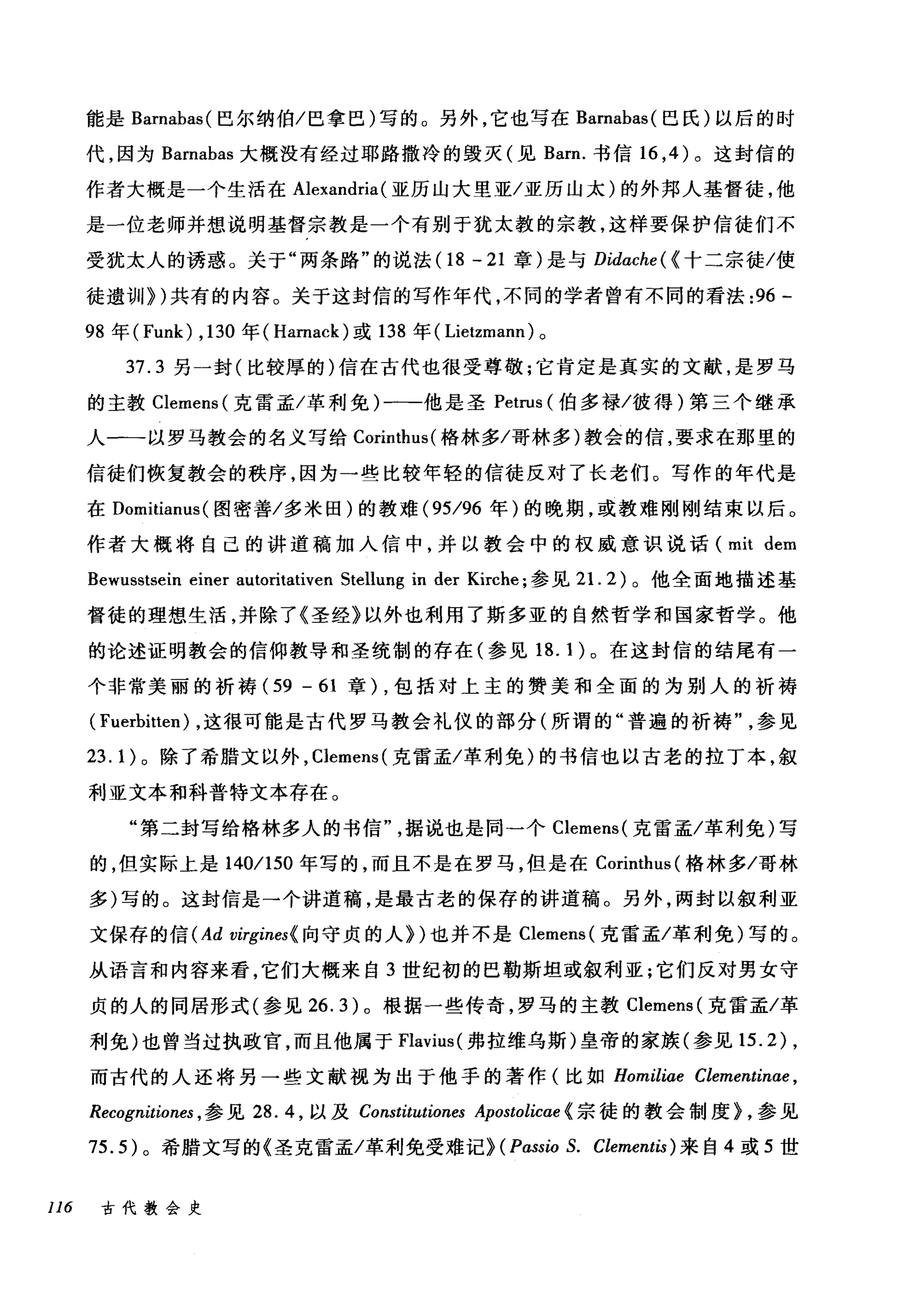 能是 Barnabas( 巴尔纳伯/巴拿巳)写的。另外，它也写在 Barnabas( 巴氏)以后的时
代，因为 Barnabas 大概没有经过耶路撒冷的毁灭(见 Barn. 书信 16 ， 4 )。这封信的
作者大概是一个生活在 Alexandria (亚历山大里亚/亚历山太)的外邦人基督徒，他
是一位老师并想说明基督宗教是一个有别于犹太教的宗教，这样要保护信徒们不
受犹太人的诱惑。关于"两条路"的说法(1 8 - 21 章)是与 Didache( {十二宗徒/使
徒遗训))共有的内容。关于这封信的写作年代，不同的学者曾有不同的看法 :96 -
98 年 (Funk) ， 130 年( Harnack) 或 138 年( Lietzmann) 。
37.3 另一封(比较厚的)信在古代也很受尊敬;它肯定是真实的文献，是罗马
的主教 Clemens( 克雷孟/革利免)一-他是圣 Petrus (伯多禄/彼得)第三个继承
人一一以罗马教会的名义写给 Corinthus( 格林多/哥林多)教会的信，要求在那里的
信徒们恢复教会的秩序，因为一些比较年轻的信徒反对了长老们。写作的年代是
在 Domìtìanus( 图密善/多米田)的教难 (95/96 年)的晚期，或教难刚刚结束以后。
作者大概将自己的讲道稿加人信中，并以教会中的权威意识说话 (mit dem
Bewusstsein einer autoritativen Stellung in der Kirche; 参见 2 1. 2) 。他全面地描述基
督徒的理想生活，并除了《圣经》以外也利用了斯多亚的自然哲学和国家哲学。他
的论述证明教会的信仰教导和圣统制的存在(参见 18. 1 )。在这封信的结尾有一
个非常美丽的祈祷 (59 - 61 章) ，包括对上主的赞美和全面的为别人的祈祷
( Fuerbìtten) ，这很可能是古代罗马教会礼仪的部分(所谓的"普遍的祈祷"参见
23.1) 。除了希腊文以外， Clemens( 克雷孟/革利免)的书信也以古老的拉丁本，叙
利亚文本和科普特文本存在。
"第二封写给格林多人的书信据说也是同一个 Clemens( 克雷孟/革利免)写
的，但实际上是 140/150 年写的，而且不是在罗马，但是在 Corinthus (格林多/哥林
多)写的。这封信是→个讲道稿，是最古老的保存的讲道稿。另外，两封以叙利亚
文保存的信 (Ad virgines{ 向守贞的人们也并不是 Clemens( 克雷孟/革利免)写的。
从语言和内容来看，它们大概来自 3 世纪初的巴勒斯坦或叙利亚;它们反对男女守
贞的人的同居形式(参见 26.3) 。根据一些传奇，罗马的主教 Clemens (克雷孟/革
利免)也曾当过执政官，而且他属于 Flavìus( 弗拉维乌斯)皇帝的家族(参见 15.2) ,
而古代的人还将另一些文献视为出于他手的著作(比如 Homiliae Clementin肘，
Recognitiones ， 参见 28.4 ，以及 Constitutiones Apostolicαe{宗徒的教会制度 L 参见
75.5) 。希腊文写的《圣克雷孟/革利免受难记)(Pαssio S. Clementis) 来自 4 或 5 世
116 古代教会史
 