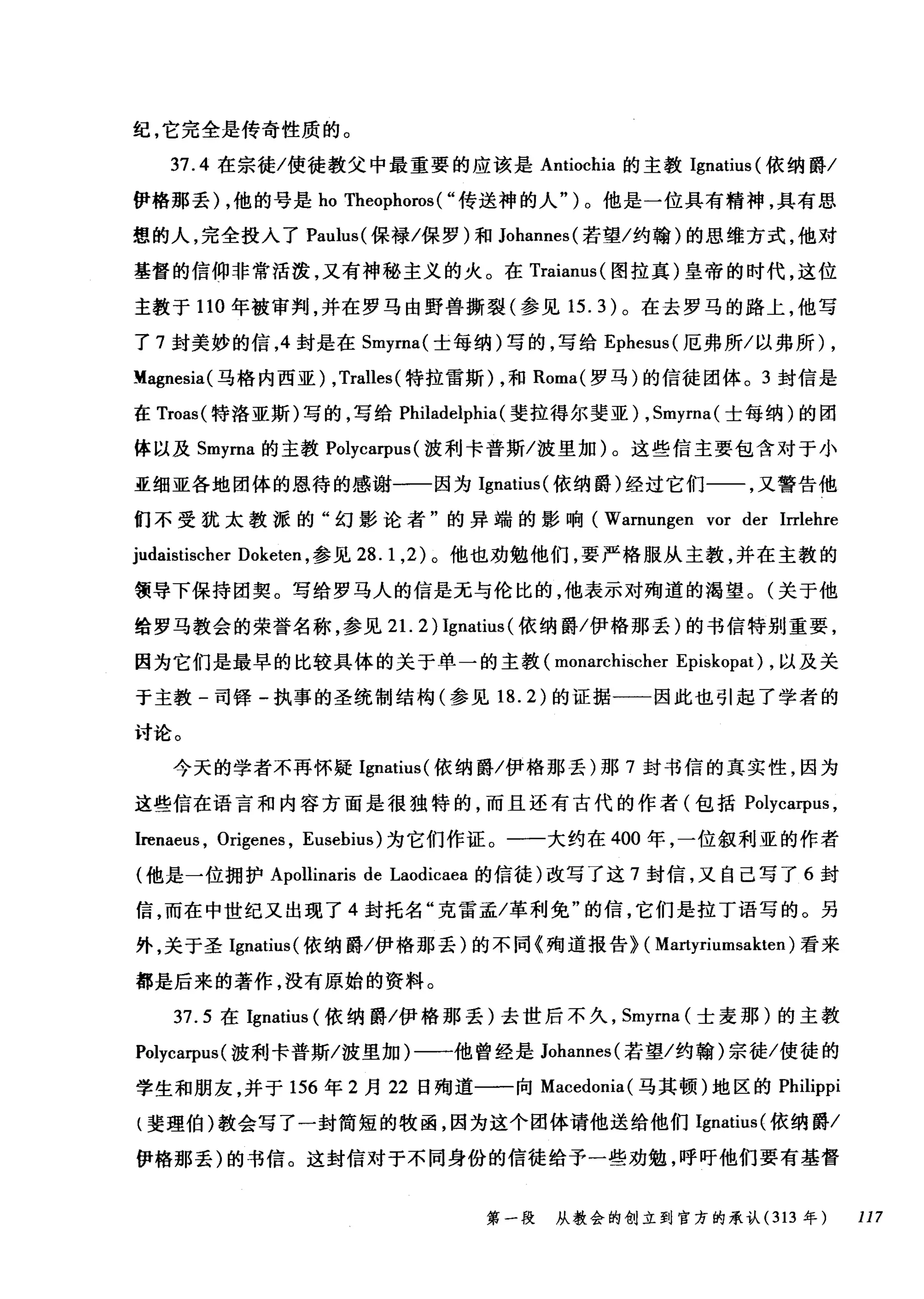 纪，它完全是传奇性质的。
37.4 在宗徒/使徒教父中最重要的应该是 Antiochia 的主教 Ignatius (依纳爵/
伊格那丢) ，他的号是 ho Theophoros ( "传送神的人" )。他是一位具有精神，具有思
想的人，完全技入了 Paulus( 保禄/保罗)和 Johannes( 若望/约翰)的思维方式，他对
基督的信仰非常活泼，又有神秘主义的火。在 Traianus( 图拉真)皇帝的时代，这位
主教于 110 年被审判，并在罗马由野兽撕裂(参见 15.3) 。在去罗马的路上，他写
了 7 封美妙的信， 4 封是在 Smyrna( 士每纳)写的，写给 Ephesus( 厄弗所/以弗所) ,
Magnesia( 马格内西亚) ， Tralles( 特拉雷斯) ，和 Roma( 罗马)的信徒团体。 3 封信是
在 Troas( 特洛亚斯)写的，写给 Philadelphia (斐拉得尔斐亚) ， Smyrna( 士每纳)的团
体以及 Smyrna 的主教 Polycarpus (波利卡普斯/波里加)。这些信主要包含对于小
亚细亚各地团体的恩待的感谢一一因为 Ignatius( 依纳爵)经过它们一一，又警告他
们不受犹太教派的"幻影论者"的异端的影响( Warnungen vor der Irrlehre
judaistischer Doketen ，参见 28.1 ， 2) 。他也劝勉他们，要严格服从主教，并在主教的
领导下保持团契。写给罗马人的信是无与伦比的，他表示对殉道的渴望。(关于他
给罗马教会的荣誉名称，参见 21. 2) Ignatius (依纳爵/伊格那丢)的书信特别重要，
因为它们是最早的比较具体的关于单一的主教 (monarchischer Episkopat) ，以及关
于主教-司锋-执事的圣统制结构(参见 18.2) 的证据一一因此也引起了学者的
讨论。
今天的学者不再怀疑 Ignatius( 依纳爵/伊格那丢)那 7 封书信的真实性，因为
这些信在语言和内容方面是很独特的，而且还有古代的作者(包括 Polyca甲时，
lrenaeus , Origenes , Eusebius) 为它们作证。一一大约在 400 年，一位叙利亚的作者
(他是一位拥护 Apollinaris de Laodicaea 的信徒)改写了这 7 封信，又自己写了 6 封
信，而在中世纪又出现了 4 封托名"克雷孟/革利免"的信，它们是拉丁语写的。另
外，关于圣 Ignatius( 依纳爵/伊格那丢)的不同《殉道报告} ( Martyriumsakten) 看来
都是后来的著作，没有原始的资料。
37.5 在 Ignatius (依纳爵/伊格那丢)去世后不久， Smyrna (士麦那)的主教
Polycarpus (波利卡普斯/波里加)一一他曾经是 Johannes( 若望/约翰)宗徒/使徒的
学生和朋友，并于 156 年 2 月 22 日殉道一一向 Macedonia( 马其顿)地区的 Philippi
{斐理伯)教会写了一封简短的牧函，因为这个团体请他送给他们 IgnatÏt叫依纳爵/
伊格那丢)的书信。这封信对于不同身份的信徒给予一些劝勉，呼吁他们要有基督
第一段 从教会的创立到官方的承认 (313 年 117
 