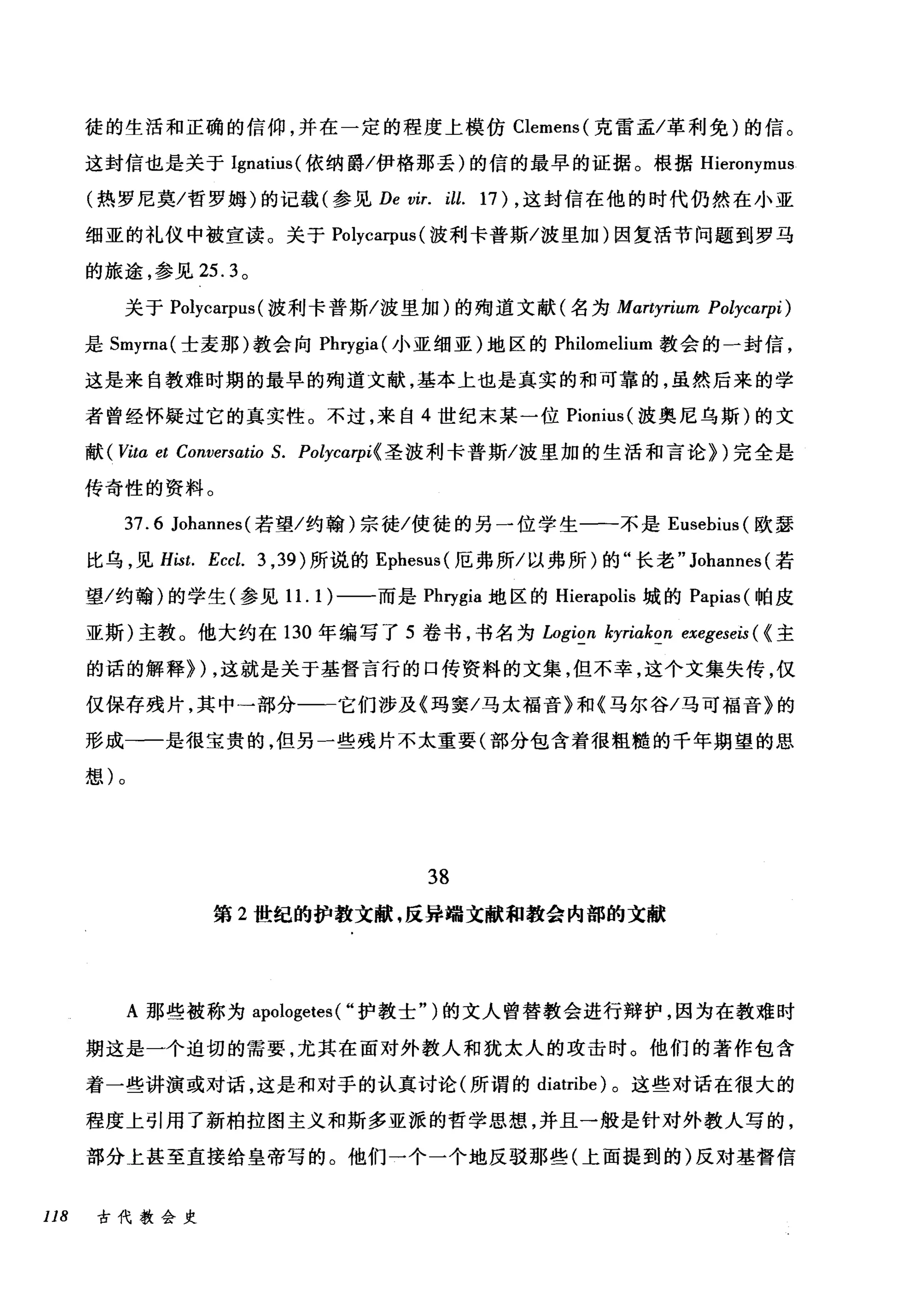 徒的生活和正确的信仰，并在一定的程度上模仿 Clemens( 克雷孟/革利免)的信。
这封信也是关于 Ignatius( 依纳爵/伊格那丢)的信的最早的证据。根据 Hieronymus
(热罗尼莫/哲罗姆)的记载(参见 De vir. ill. 17) ，这封信在他的时代仍然在小亚
细亚的礼仪中被宣读。关于 Polycarpus (波利卡普斯/波里加)因复活节问题到罗马
的旅途，参见 25.3 。
关于 Polycarpus (波利卡普斯/波里加)的殉道文献(名为 Mαrtyrium Polycαrpi)
是 Smyrna( 士麦那)教会向 Phrygia( 小亚细亚)地区的 Philomelium 教会的一封信，
这是来自教难时期的最早的殉道文献，基本上也是真实的和可靠的，虽然后来的学
者曾经怀疑过它的真实性。不过，来自 4 世纪末某一位 Pionius( 波奥尼乌斯)的文
献(町ta et Conversatio S. Polycαrpi{ 圣波利卡普斯/波里加的生活和言论})完全是
传奇性的资料。
37.6 Johannes( 若望/约翰)宗徒/使徒的另一位学生一-不是 Eusebius (欧瑟
比乌，见 Hist. Eccl. 3 ， 39) 所说的 Ephesus( 厄弗所/以弗所)的"长老" Johannes( 若
望/约翰)的学生(参见 1 1. 1)一一而是 Phηgia 地区的 Hierapolis 城的 Papias( 帕皮
亚斯)主教。他大约在 130 年编写了 5 卷书，书名为 Logion kyriakon exegeseis ( {主
的话的解释}) ，这就是关于基督言行的口传资料的文集，但不幸，这个文集失传，仅
仅保存残片，其中→部分一一它们涉及《玛窦/马太福音》和《马尔谷/马可福音》的
形成一一是很宝贵的，但另一些残片不太重要(部分包含着很粗糙的千年期望的思
想)。
38
第 2 世纪的护教文献，反异端文献和教会内部的文献
A 那些被称为 apologetes ( "护教士")的文人曾替教会进行辩护，因为在教难时
期这是一个迫切的需要，尤其在面对外教人和犹太人的攻击时。他们的著作包含
着一些讲演或对话，这是和对于的认真讨论(所谓的 diatribe) 。这些对话在很大的
程度上引用了新柏拉图主义和斯多亚派的哲学思想，并且一般是针对外教人写的，
部分上甚至直接给皇帝写的。他们一个一个地反驳那些(上面提到的)反对基督信
118 古代教会史
 