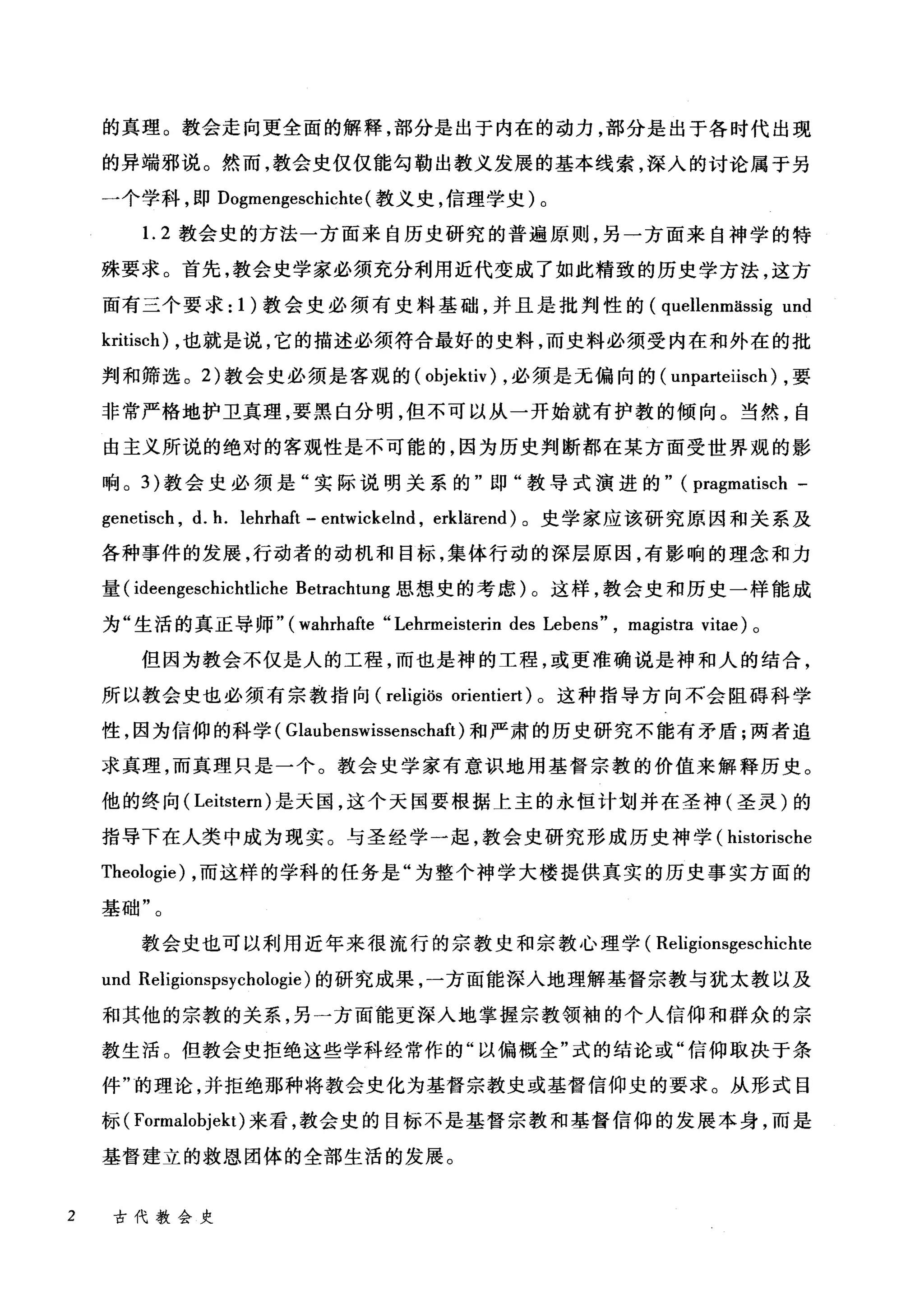 的真理。教会走向更全面的解释，部分是出于内在的动力，部分是出于各时代出现
的异端邪说。然而，教会史仅仅能勾勒出教义发展的基本线索，深入的讨论属于另
一个学科，即 Dogmengeschichte (教义史，信理学史)。
1. 2 教会史的方法一方面来自历史研究的普遍原则，另一方面来自神学的特
殊要求。首先，教会史学家必须充分利用近代变成了如此精致的历史学方法，这方
面有三个要求: 1 )教会史必须有史料基础，并且是批判性的 (quellenmässig und
kritisch) ，也就是说，它的描述必须符合最好的史料，而史料必须受内在和外在的批
判和筛选。 2) 教会史必须是客观的( objektiv) ，必须是无偏向的( unparteiisch) ，要
非常严格地护卫真理，要黑白分明，但不可以从一开始就有护教的倾向。当然，自
由主义所说的绝对的客观性是不可能的，因为历史判断都在某方面受世界观的影
响。 3) 教会史必须是"实际说明关系的"即"教导式演进的" (pragmatisch -
genetisch , d. h. lehrhaft - entwickel时， erklärend) 。史学家应该研究原因和关系及
各种事件的发展，行动者的动机和目标，集体行动的深层原因，有影响的理念和力
量( ideengesd山htliche Betrachtung 思想史的考虑)。这样，教会史和历史一样能成
为"生活的真正导师" (wahrhafte "Lehrmeisterin des Lebens" , magistra vitae) 。
但因为教会不仅是人的工程，而也是神的工程，或更准确说是神和人的结合，
所以教会史也必须有宗教指向 (religiös orientiert) 。这种指导方向不会阻碍科学
性，因为信仰的科学( Glaubenswisser四haft) 和严肃的历史研究不能有矛盾;两者追
求真理，而真理只是一个。教会史学家有意识地用基督宗教的价值来解释历史。
他的终向( Leitster川是天国，这个天国要根据上主的永恒计划并在圣神(圣灵)的
指导下在人类中成为现实。与圣经学一起，教会史研究形成历史神学( historische
Theologie) ，而这样的学科的任务是"为整个神学大楼提供真实的历史事实方面的
基础"。
教会史也可以利用近年来很流行的宗教史和宗教心理学( Religionsgeschid由
und Religionspsychologie) 的研究成果，一方面能深入地理解基督宗教与犹太教以及
和其他的宗教的关系，另一方面能更深入地掌握宗教领袖的个人信仰和群众的宗
教生活。但教会史拒绝这些学科经常作的"以偏概全"式的结论或"信仰取决于条
件"的理论，并拒绝那种将教会史化为基督宗教史或基督信仰史的要求。从形式目
标 (Formalobjekt) 来看，教会史的目标不是基督宗教和基督信仰的发展本身，而是
基督建立的救恩团体的全部生活的发展。
2 古代教会史
 