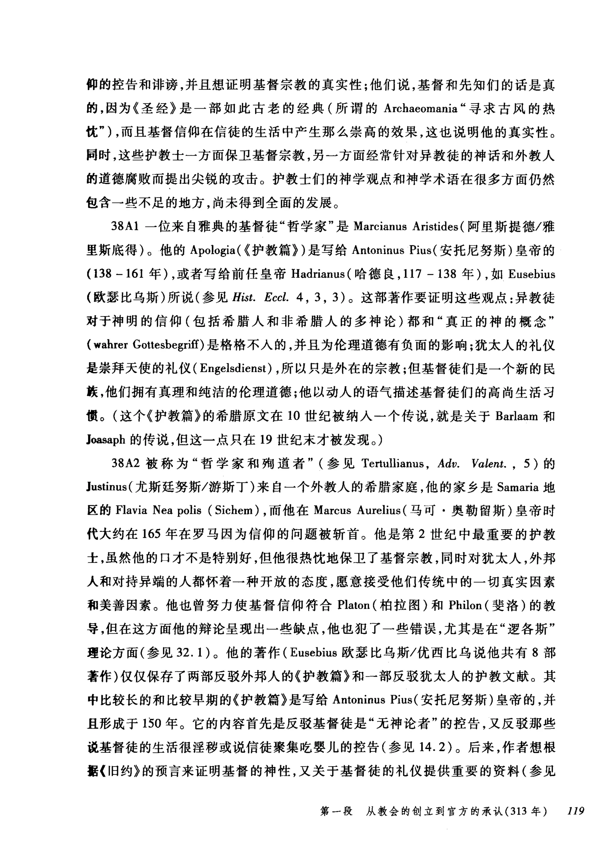 僻的控告和诽谤，并且想证明基督宗教的真实性;他们说，基督和先知们的话是真
的，因为《圣经》是一部如此古老的经典(所谓的 Archaeomania "寻求古风的热
忱勺，而且基督信仰在信徒的生活中产生那么崇高的效果，这也说明他的真实性。
同时，这些护教士一方面保卫基督宗教，另一方面经常针对异教徒的神话和外教人
的道德腐败而提出尖锐的攻击。护教士们的神学观点和神学术语在很多方面仍然
包含一些不足的地方，尚未得到全面的发展。
38Al 一位来自雅典的基督徒"哲学家"是 Marcianus Aristides (阿里斯提德/雅
里斯底得)。他的 Apologia( {护教篇>)是写给 Antoninus Pius( 安托尼努斯)皇帝的
(138-161 年) ，或者写给前任皇帝 Hadrianus (哈德良， 117-138 年) ，如 Eusebius
(欧瑟比乌斯)所说(参见 Hist. Eccl. 4 , 3 , 3) 。这部著作要证明这些观点:异教徒
对于神明的信仰(包括希腊人和非希腊人的多神论)都和"真正的神的概念"
(wahrer Gottesbegriff)是格格不入的，并且为伦理道德有负面的影响;犹太人的礼仪
是崇拜天使的礼仪( Engelsdienst) ，所以只是外在的宗教;但基督徒们是一个新的民
族，他们拥有真理和纯洁的伦理道德;他以动人的语气描述基督徒们的高尚生活习
惯。(这个《护教篇》的希腊原文在 10 世纪被纳入一个传说，就是关于 Barlaam 和
1抽saph 的传说，但这一点只在 19 世纪末才被发现。)
38A2 被称为"哲学家和殉道者" (参见 Tertullianus ， Adv. V，αlent. , 5) 的
Justinus( 尤斯廷努斯/游斯丁)来自一个外教人的希腊家庭，他的家乡是 Samaria 地
区的 Flavia Nea polis (Sichem) ，而他在 Marcus Aurelius (马可·奥勒留斯)皇帝时
代大约在 165 年在罗马因为信仰的问题被斩首。他是第 2 世纪中最重要的护教
士，虽然他的口才不是特别好，但他很热忱地保卫了基督宗教，同时对犹太人，外邦
人和对持异端的人都怀着一种开放的态度，愿意接受他们传统中的一切真实因素
和美善因素。他也曾努力使基督信仰符合 Platon (柏拉图)和 Philon (斐洛)的教
导，但在这方面他的辩论呈现出一些缺点，他也犯了一些错误，尤其是在"逻各斯"
理论方面(参见 32.1) 。他的著作( Eusehius 欧瑟比乌斯/优西比乌说他共有 8 部
著作)仅仅保存了两部反驳外邦人的《护教篇》和一部反驳犹太人的护教文献。其
中比较长的和比较早期的《护教篇》是写给 Antoninus Pius( 安托尼努斯)皇帝的，并
且形成于 150 年。它的内容首先是反驳基督徒是"无神论者"的控告，又反驳那些
说基督徒的生活很淫秽或说信徒聚集吃婴儿的控告(参见 14.2) 。后来，作者想根
据《旧约》的预言来证明基督的神性，又关于基督徒的礼仪提供重要的资料(参见
第一段 从教会的创立到官方的承认 (313 年 119
 
