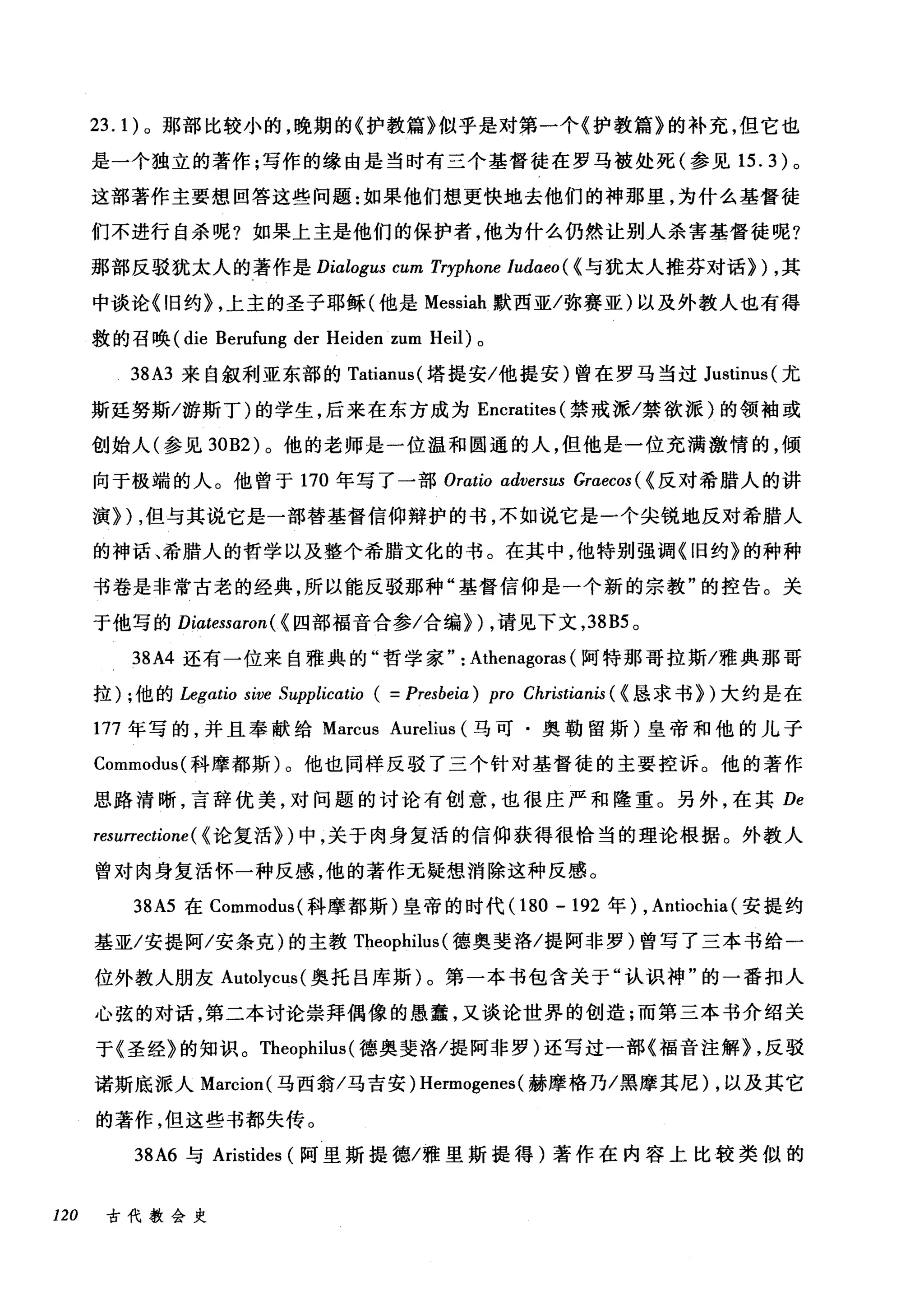 23.1) 。那部比较小的，晚期的《护教篇》似乎是对第一个《护教篇》的补充，但它也
是一个独立的著作;写作的缘由是当时有三个基督徒在罗马被处死(参见 15.3) 。
这部著作主要想回答这些问题:如果他们想更快地去他们的神那里，为什么基督徒
们不进行自杀呢?如果上主是他们的保护者，他为什么仍然让别人杀害基督徒呢?
那部反驳犹太人的著作是 Dialogus cum Tryphone /udαeo( < 与犹太人推芬对话}) ，其
中谈论《旧约} ，上主的圣子耶稣(他是 Messiah 默西亚/弥赛亚)以及外教人也有得
救的召唤 (die Berufung der Heiden zum Heil) 。
38A3 来自叙利亚东部的 Tatianus( 塔提安/他提安)曾在罗马当过 Justinus( 尤
斯廷努斯/游斯丁)的学生，后来在东方成为 Encratites (禁戒派/禁欲派)的领袖或
创始人(参见到B2) 。他的老师是一位温和圆通的人，但他是一位充满激情的，倾
向于极端的人。他曾于 170 年写了一部 Orat切 αdversus Graecos ( <反对希腊人的讲
演}) ，但与其说它是一部替基督信仰辩护的书，不如说它是一个尖锐地反对希腊人
的神话、希腊人的哲学以及整个希腊文化的书。在其中，他特别强调《旧约》的种种
书卷是非常古老的经典，所以能反驳那种"基督信仰是一个新的宗教"的控告。关
于他写的 Diαtessaron( < 四部福音合参/合编}) ，请见下文， 38B5 。
38A4 还有一位来自雅典的"哲学家" : Athenagoras (阿特那哥拉斯/雅典那哥
拉) ;他的 Legαtio sive Supplicαtio ( = Presbeiα ) pro Christianis ( <恳求书})大约是在
177 年写的，并且奉献给 Marcus Aurelius (马可·奥勒留斯)皇帝和他的儿子
Commodus( 科摩都斯)。他也同样反驳了三个针对基督徒的主要控诉。他的著作
思路清晰，言辞优美，对问题的讨论有创意，也很庄严和隆重。另外，在其 De
resurrectione ( <论复活})中，关于肉身复活的信仰获得很恰当的理论根据。外教人
曾对肉身复活怀一种反感，他的著作无疑想消除这种反感。
38A5 在 Commodus( 科摩都斯)皇帝的时代 (180 -192 年) , Antiochia (安提约
基亚/安提阿/安条克)的主教 TÞ.eophilus (德奥斐洛/提阿非罗)曾写了三本书给一
位外教人朋友 Autolycus( 奥托吕库斯)。第一本书包含关于"认识神"的一番扣人
心弦的对话，第二本讨论崇拜偶像的愚蠢，又谈论世界的创造;而第三本书介绍关
于《圣经》的知识。 Theophilus (德奥斐洛/提阿非罗)还写过一部《福音注解) ，反驳
诺斯底派人 Marcion( 马西翁/马吉安) Hermogenes (赫摩格乃/黑摩其尼) ，以及其它
的著作，但这些书都失传。
38A6 与 Aristides (阿里斯提德/雅里斯提得)著作在内容上比较类似的
120 古代教会史
 
