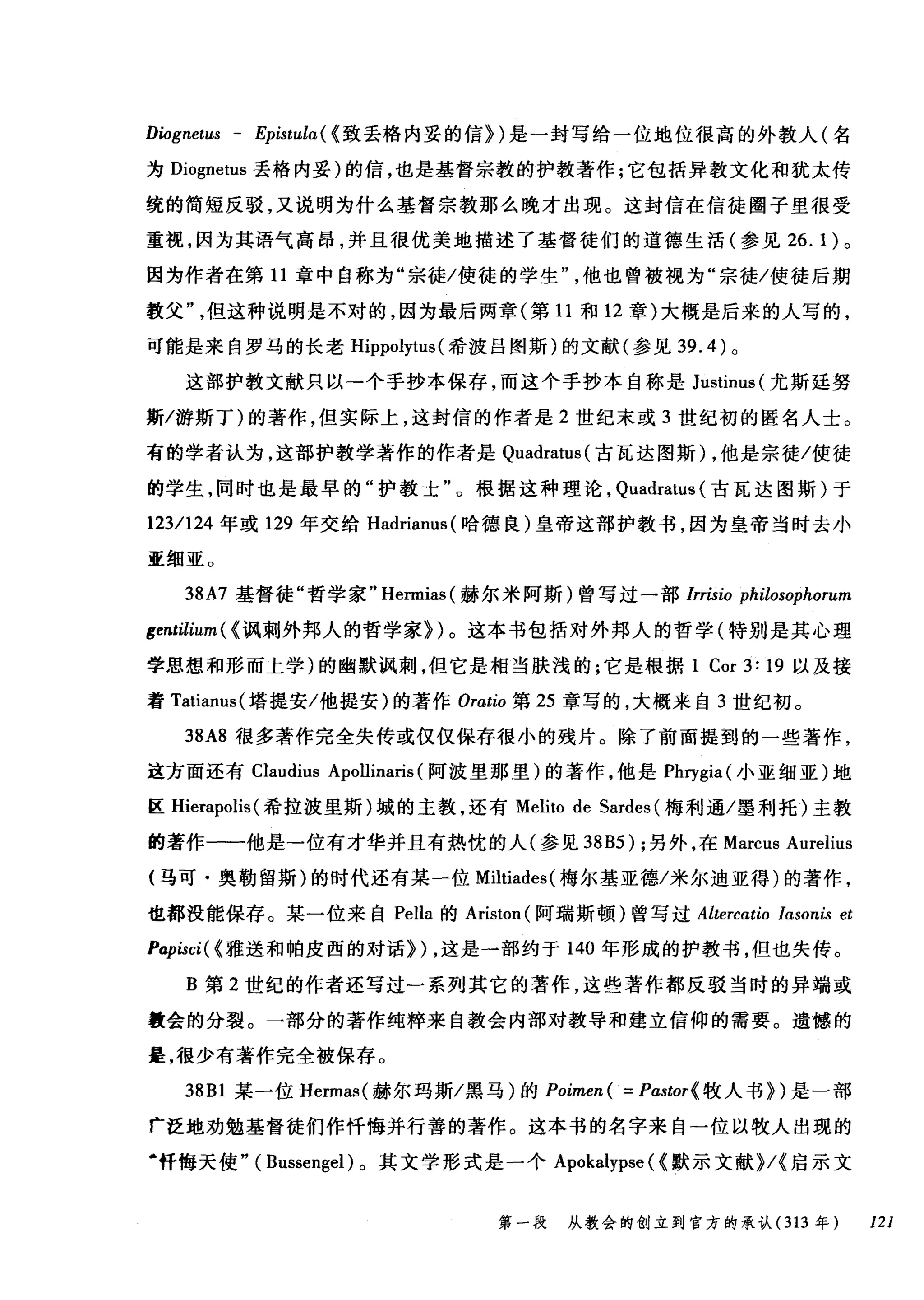 Diognetus - Epistula ( {致丢格内妥的信})是一封写给一位地位很高的外教人(名
为 Diognetus 丢格内妥)的信，也是基督宗教的护教著作;它包括异教文化和犹太传
统的简短反驳，又说明为什么基督宗教那么晚才出现。这封信在信徒圈子里很受
重视，因为其语气高昂，并且很优美地描述了基督徒们的道德生活(参见 26.1) 。
因为作者在第 11 章中自称为"宗徙/使徒的学生他也曾被视为"宗徒/使徒后期
敦父"但这种说明是不对的，因为最后两章(第 11 和 12 章)大概是后来的人写的，
可能是来自罗马的长老 Hippolytus (希波吕图斯)的文献(参见 39.4) 。
这部护教文献只以→个手抄本保存，而这个手抄本自称是 Justinus (尤斯廷努
斯/游斯丁)的著作，但实际上，这封信的作者是 2 世纪末或 3 世纪初的匿名人士。
有的学者认为，这部护教学著作的作者是 Quadratus( 古瓦达图斯) ，他是宗徒/使徒
的学生，同时也是最早的"护教士"。根据这种理论， Quadratus (古瓦达图斯)于
123/124 年或 129 年交给 Hadrianus( 哈德良)皇帝这部护教书，因为皇帝当时去小
亚细亚。
38A7 基督徒"哲学家" Hermias( 赫尔米阿斯)曾写过一部 lrrisio philosophorum
gentilium ( {讽刺外邦人的哲学家})。这本书包括对外邦人的哲学(特别是其心理
学思想和形而上学)的幽默讽刺，但它是相当肤浅的;它是根据 1 Cor 3: 19 以及接
着 Tatianus( 塔提安/他提安)的著作 Orωw 第 25 章写的，大棋来自 3 世纪初。
38A8 很多著作完全失传或仅仅保存很小的残片。除了前面提到的一些著作，
这方面还有 Claudius Apollinaris (阿波里那里)的著作，他是 Phrygia( 小亚细亚)地
区 Hierapolis (希拉波里斯)域的主教，还有 Melito de Sardes (梅利通/墨利托)主教
的著作一一他是→位有才华并且有热忱的人(参见到 B5) ;另外，在 Marcus Aurelius
(马可·奥勒留斯)的时代还有某一位 Miltiades( 梅尔基亚德/米尔迪亚得)的著作，
也都没能保存。某一位来自 Pella 的 Ariston( 阿瑞斯顿)曾写过 Altercatio lasonis et
Papisci( {雅送和帕皮西的对话}) ，这是一部约于 140 年形成的护教书，但也失传。
B 第 2 世纪的作者还写过一系列其它的著作，这些著作都反驳当时的异端或
教会的分裂。一部分的著作纯粹来自教会内部对教导和建立信仰的需要。遗憾的
是，很少有著作完全被保存。
38B1 某一位 Hermas( 赫尔玛斯/黑马)的 Poimen ( = Pastor{ 牧人书})是一部
「泛地劝勉基督徒们作忏悔并行善的著作。这本书的名字来自一位以牧人出现的
·忏悔天使" ( Bussengel) 。其文学形式是一个 Apokalypse ( {默示文献}/{启示文
第一段 从教会的创立到官方的承认 (313 年 121
 