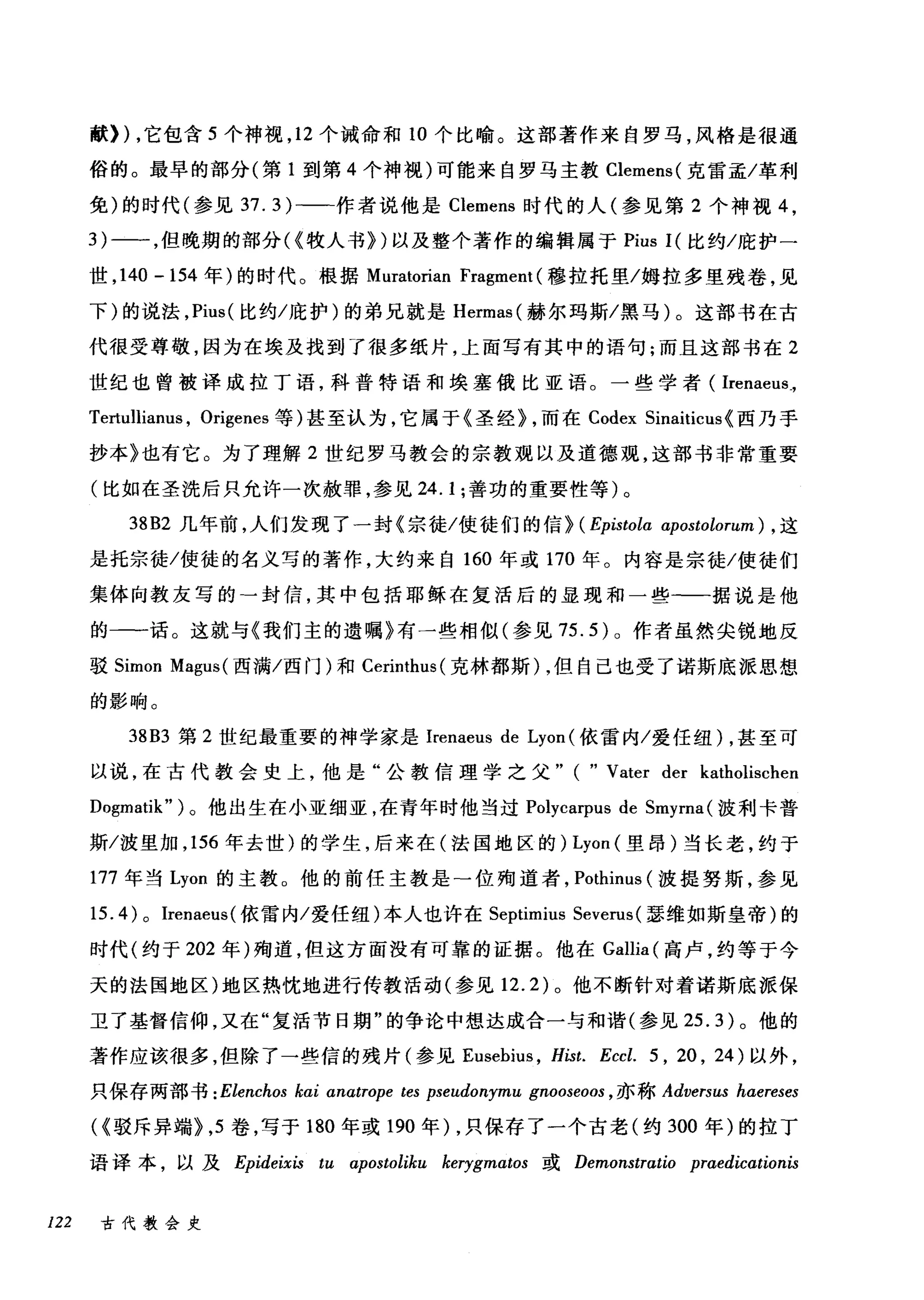 献)) ，它包含 5 个神视， 12 个诫命和 10 个比喻。这部著作来自罗马，风格是很通
俗的。最早的部分(第 1 到第 4 个神视)可能来自罗马主教 Clemens( 克雷孟/革利
免)的时代(参见 37.3)-一-作者说他是 Clemens 时代的人(参见第 2 个神视 4 ，
3) 一一，但晚期的部分({牧人书})以及整个著作的编辑属于 Pius 1(比约/庇护一
世， 140 -154 年)的时代。根据 Muratorian Fragment (穆拉托里/姆拉多里残卷，见
下)的说法， Pius( 比约/庇护)的弟兄就是 Hermas( 赫尔玛斯/黑马)。这部书在古
代很受尊敬，因为在埃及找到了很多纸片，上面写有其中的语句;而且这部书在 2
世纪也曾被译成拉丁语，科普特语和埃塞俄比亚语。一些学者( Irenaeus_,
Tertullianus , Origenes 等)甚至认为，它属于《圣经) ，而在 Codex Sinaiticus {西乃手
抄本》也有它。为了理解 2 世纪罗马教会的宗教观以及道德观，这部书非常重要
(比如在圣洗后只允许一次赦罪，参见 24.1; 善功的重要性等)。
38B2 几年前，人们发现了一封《宗徒/使徒们的信} (Epistola αpostolorum) ， 这
是托宗徒/使徒的名义写的著作，大约来自 160 年或 170 年。内容是宗徒/使徒们
集体向教友写的→封信，其中包括耶稣在复活后的显现和一些一一据说是他
的一一话。这就与《我们主的遗嘱》有一些相似(参见 75.5) 。作者虽然尖锐地反
驳 Simon Magus (西满/西门)和 Cerinthus( 克林都斯) ，但自己也受了诺斯底派思想
的影响。
38B3 第 2 世纪最重要的神学家是 Irenaeus de Lyon (依雷内/爱任纽) ，甚至可
以说，在古代教会史上，他是"公教信理学之父" ( " Vater der katl时ischen
Dogmatik" )。他出生在小亚细亚，在青年时他当过 Polycarpus de Smyrna (波利卡普
斯/波里加， 156 年去世)的学生，后来在(法国地区的) Lyon (里昂)当长老，约于
177 年当 Lyon 的主教。他的前任主教是-位殉道者， Pothinus (波提努斯，参见
15.4) 0 Irenaeus( 依雷内/爱任纽)本人也许在 Septimius Severus (瑟维如斯皇帝)的
时代(约于 202 年)殉道，但这方面没有可靠的证据。他在 Gallia (高卢，约等于今
天的法国地区)地区热忱地进行传教活动(参见 12.2) 。他不断针对着诺斯底派保
卫了基督信仰，又在"复活节日期"的争论中想达成合一与和谐(参见 25.3) 。他的
著作应该很多，但除了一些信的残片(参见 Eusebius ， Hist. Eccl. 5 , 20 , 24) 以外，
只保存两部书 : Elenchos kai anatr，叩e tes pseudonymu gnooseoos ， 亦称 Adversus haereses
({驳斥异端}， 5 卷，写于 180 年或 190 年)，只保存了一个古老(约 300 年)的拉丁
语译本，以及 Epideixis tu αipostoliku kerygmωos 或 Demonstratio praedicαtionis
122 古代教会史
 