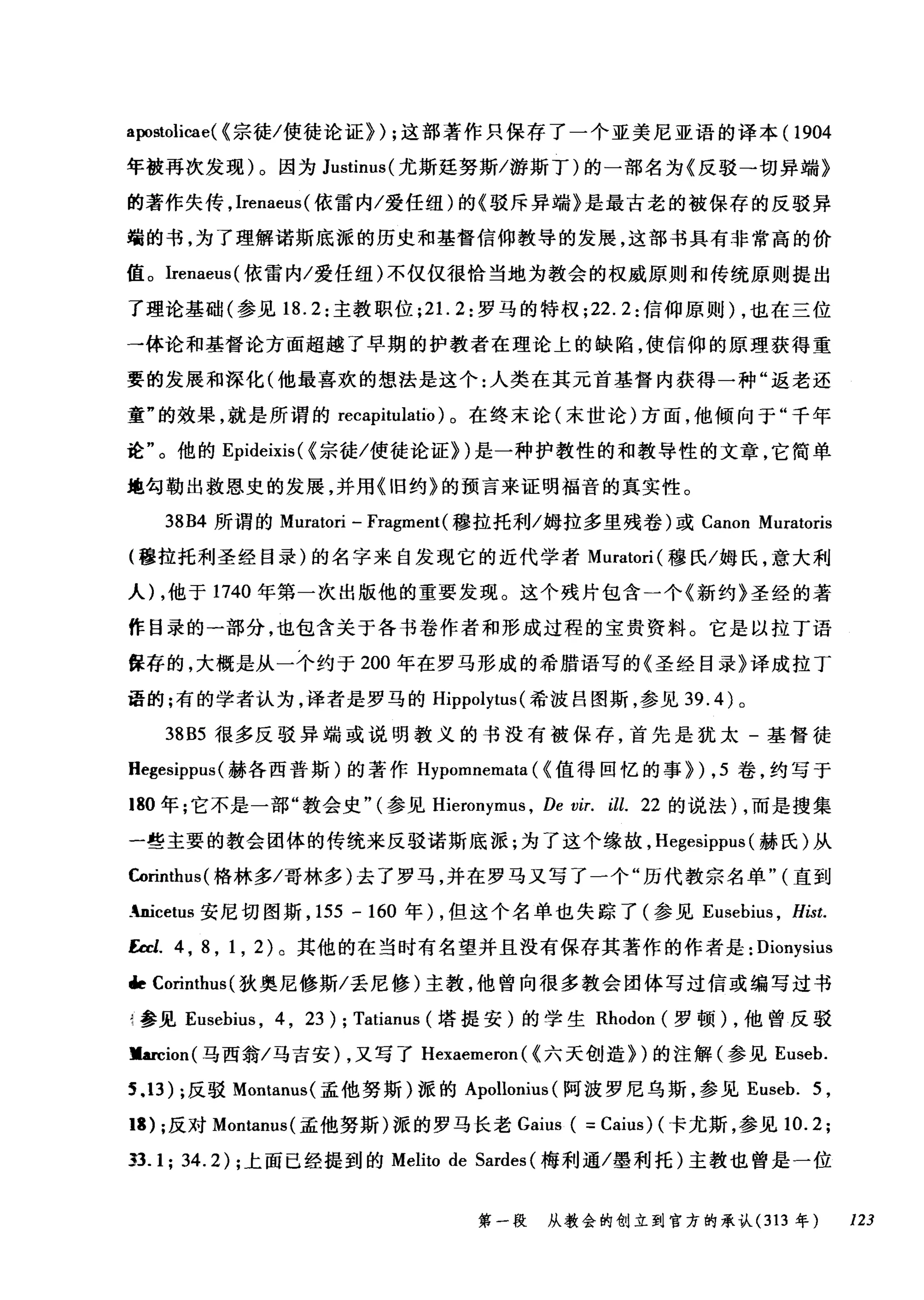 apostoli臼e( <宗徒/使徒论证>) ;这部著作只保存了一个亚美尼亚语的译本 (1904
年被再次发现)。因为 Justinus( 尤斯廷努斯/游斯丁)的一部名为《反驳→切异端》
的著作失传， lrenaeus( 依雷内/爱任纽)的《驳斥异端》是最古老的被保存的反驳异
端的书，为了理解诺斯底派的历史和基督信仰教导的发展，这部书具有非常高的价
值。Irenaeus( 依雷内/爱任纽)不仅仅很恰当地为教会的权威原则和传统原则提出
了理论基础(参见 18.2: 主教职位 ;2 1. 2: 罗马的特权 ;22.2: 信仰原则) ，也在三位
→体论和基督论方面超越了早期的护教者在理论上的缺陷，使信仰的原理获得重
要的发展和深化(他最喜欢的想法是这个:人类在其元首基督内获得一种"返老还
童"的效果，就是所谓的 recapitulatio) 0 在终末论(末世论)方面，他倾向于"千年
诠"。他的 Epideixis ( <宗徒/使徒论证>)是一种护教性的和教导性的文章，它简单
地句勒出救恩史的发展，并用《旧约》的预言来证明福音的真实性。
38B4 所谓的 Muratori - Fragment( 穆拉托利/姆拉多里残卷)或 Canon Muratoris
(穆拉托利圣经目录)的名字来自发现它的近代学者 Muratori( 穆氏/姆氏，意大利
人) ，他于 1740 年第一次出版他的重要发现。这个残片包含一个《新约》圣经的著
作目录的一部分，也包含关于各书卷作者和形成过程的宝贵资料。它是以拉丁语
保存的，大概是从一个约于 200 年在罗马形成的希腊语写的《圣经目录》译成拉丁
语的;有的学者认为，译者是罗马的 Hippolytus (希波吕图斯，参见 39.4) 。
38B5 很多反驳异端或说明教义的书没有被保存，首先是犹太-基督徒
Hegesippus (赫各西普斯)的著作 Hypomnemata (<值得回忆的事>) ， 5 卷，约写于
180 年;它不是一部"教会史"(参见 Hieronymus ， De vir. ill. 22 的说法) ，而是搜集
一些主要的教会团体的传统来反驳诺斯底派;为了这个缘故， Hegesippus (赫氏)从
Cørinthus( 格林多/哥林多)去了罗马，并在罗马又写了一个"历代教宗名单" (直到
.nicetus 安尼切图斯， 155 - 160 年) ，但这个名单也失踪了(参见 Eusebius ， Hist.
Ecd. 4 ， 8 ， 1 ， 2) 。其他的在当时有名望并且没有保存其著作的作者是: Dionysius
de Corinthus (狄奥尼修斯/丢尼修)主教，他曾向很多教会团体写过信或编写过书
f 参见 Eusebius ， 4 , 23); Tatianus (塔提安)的学生 Rhodon (罗顿) ，他曾反驳
Jlarcion( 马西翁/马吉安) ，又写了 Hexaemeron ( <六天创造>)的注解(参见 Euseb.
5.13) ;反驳 Montanus( 孟他努斯)派的 Apollonius (阿波罗尼乌斯，参见 Euseb. 5 ,
13) ;反对 Montanus( 孟他努斯)派的罗马长老 Gaius ( = Caius) (卡尤斯，参见 10.2;
33.1; 34.2) ;上面已经提到的 Melito de Sardes (梅利通/墨利托)主教也曾是一位
第一段 从教会的创立到官方的承认 (313 年 123
 