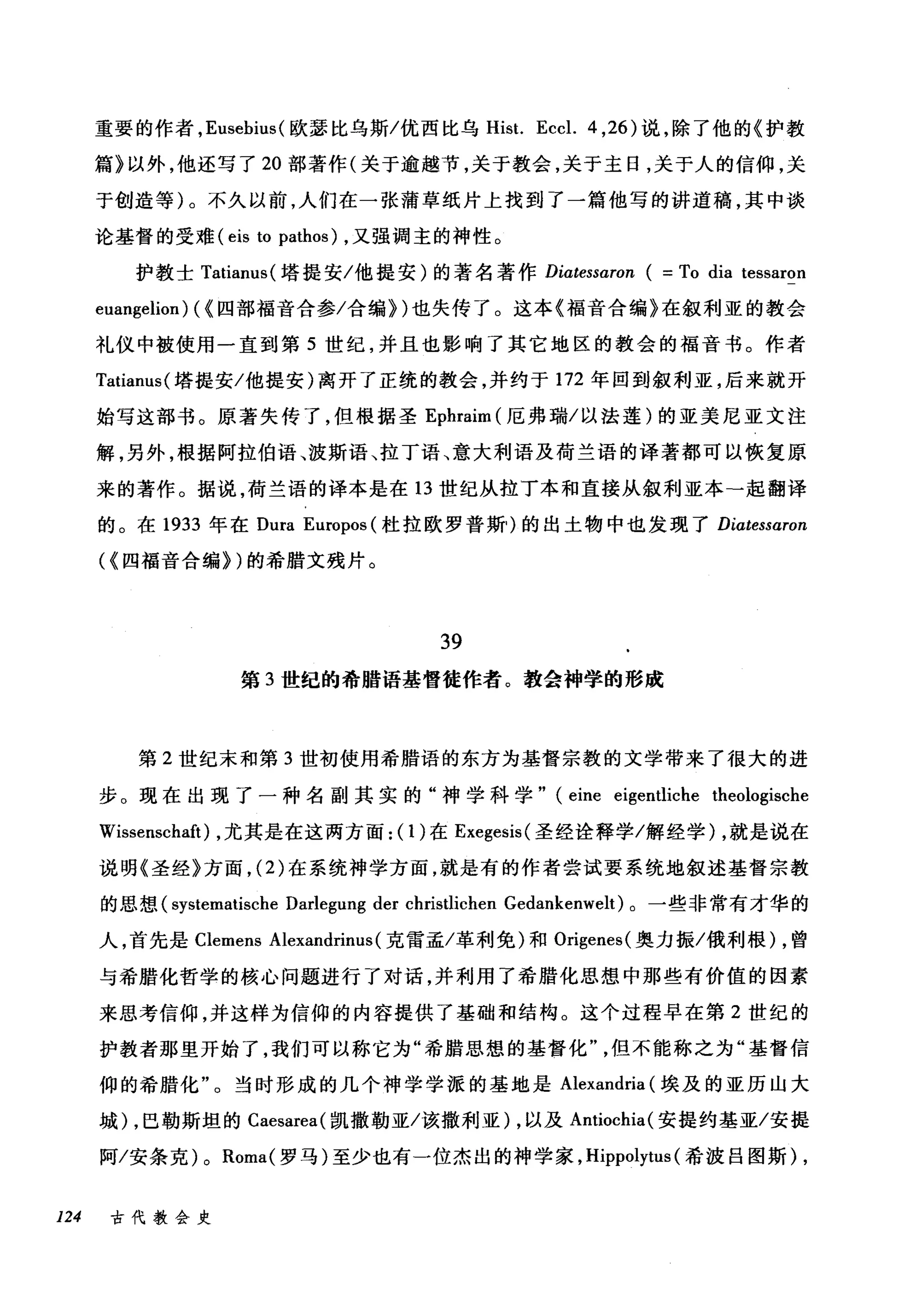 重要的作者， Eusebius( 欧瑟比乌斯/优西比乌 Hist. Eccl. 4 ， 26) 说，除了他的《护教
篇》以外，他还写了 20 部著作(关于逾越节，关于教会，关于主日，关于人的信仰，关
于创造等)。不久以前，人们在一张蒲草纸片上找到了一篇他写的讲道稿，其中谈
论基督的受难 (eis to pathos) ，又强调主的神性。
护教士 Tatianus( 塔提安/他提安)的著名著作 Diatessaron ( =To dia tessaron
euangelio叫"四部福音合参/合编})也失传了。这本《福音合编》在叙利亚的教会
礼仪中被使用一直到第 5 世纪，并且也影响了其它地区的教会的福音书。作者
Tatianus( 塔提安/他提安)离开了正统的教会，并约于 172 年回到叙利亚，后来就开
始写这部书。原著失传了，但根据圣 Ephraim (厄弗瑞/以法莲)的亚美尼亚文注
解，另外，根据阿拉伯语、波斯语、拉丁语、意大利语及荷兰语的译著都可以恢复原
来的著作。据说，荷兰语的译本是在 13 世纪从拉丁本和直接从叙利亚本-起翻译
的。在 1933 年在 Dura Europos (杜拉欧罗普斯)的出土物中也发现了 Diatessaron
({四福音合编) )的希腊文残片。
39
第 3 世纪的希腊语基督徒作者。教会神学的形成
第 2 世纪末和第 3 世初使用希腊语的东方为基督宗教的文学带来了很大的进
步。现在出现了一种名副其实的"神学科学" (eine eigentliche theologische
Wissenschaft) ，尤其是在这两方面: (1)在 Exegesis( 圣经诠释学/解经学) ，就是说在
说明《圣经》方面， (2) 在系统神学方面，就是有的作者尝试要系统地叙述基督宗教
的思想 (systematische Darlegung der christlichen Gedankenwelt) 。一些非常有才华的
人，首先是 Clemens Alexandrinus (克雷孟/革利免)和 Origenes( 奥力振/俄利根) ，曾
与希腊化哲学的核心问题进行了对话，并利用了希腊化思想中那些有价值的因素
来思考信仰，并这样为信仰的内容提供了基础和结构。这个过程早在第 2 世纪的
护教者那里开始了，我们可以称它为"希腊思想的基督化但不能称之为"基督信
仰的希腊化"。当时形成的几个神学学派的基地是 Alexandria (埃及的亚历山大
城) ，巴勒斯坦的 Caesarea( 凯撒勒亚/该撤利亚) ，以及 Antiochia( 安提约基亚/安提
阿/安条克) 0 Roma( 罗马)至少也有一位杰出的神学家， Hippolytus (希波吕图斯) ,
124 古代教会史
 
