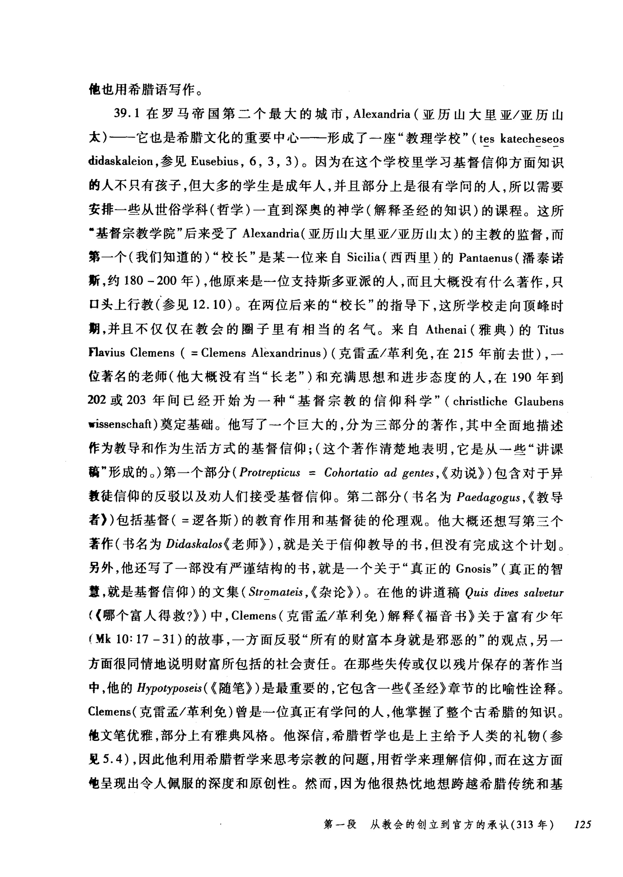 他也用希腊语写作。
39.1 在罗马帝国第二个最大的城市， Alexandria (亚历山大里亚/亚历山
太)一一它也是希腊文化的重要中心一-形成了一座"教理学校" (tes katecheseos
didaskaleion ，参见 Eusebius ， 6 , 3 , 3) 。因为在这个学校里学习基督信仰方面知识
的人不只有孩子，但大多的学生是成年人，并且部分上是很有学问的人，所以需要
安排一些从世俗学科(哲学)一直到深奥的神学(解释圣经的知识)的课程。这所
·基督宗教学院"后来受了 Alexandria (亚历山大里亚/亚历山太)的主教的监督，而
第一个(我们知道的) "校长"是某一位来自 Sicilia (西西里)的 Pantaenus (潘泰诺
斯，约 180 -200 年) ，他原来是一位支持斯多亚派的人，而且大概没有什么著作，只
口头上行教(参见 12.10) 。在两位后来的"校长"的指导下，这所学校走向顶峰时
期，并且不仅仅在教会的圈子里有相当的名气。来自 Athenai (雅典)的 Titus
f1avius Clemens ( = Clemens Alèxandrinus) (克雷孟/革利免，在 215 年前去世) ，一
位著名的老师(他大概没有当"长老" )和充满思想和进步态度的人，在 190 年到
202 或 203 年间已经开始为一种"基督宗教的信仰科学" (christliche Glaubens
msenschaft )奠定基础。他写了一个巨大的，分为三部分的著作，其中全面地描述
作为教导和作为生活方式的基督信仰; (这个著作清楚地表明，它是从→些"讲课
稿"形成的。)第一个部分 (Protrepticus = Cohortαtio ad gentes , < 劝说})包含对于异
教徒信仰的反驳以及劝人们接受基督信仰。第二部分(书名为 Paedαgogus ， <教导
者))包括基督( =逻各斯)的教育作用和基督徒的伦理观。他大概还想写第三个
著作(书名为 Didαskαlos< 老师们，就是关于信仰教导的书，但没有完成这个计划。
另外，他还写了一部没有严谨结构的书，就是一个关于"真正的 Gnosis" (真正的智
室，就是基督信仰)的文集 ( Stromω町，<杂论})。在他的讲道稿 Quis dives salvetur
((哪个富人得救?} )中， Clemens( 克雷孟/革利免)解释《福音书》关于富有少年
Ofk 10: 17 - 31 )的故事，一方面反驳"所有的财富本身就是邪恶的"的观点，另一
方面很同情地说明财富所包括的杜会责任。在那些失传或仅以残片保存的著作当
中，他的 Hypotyposeis ( <随笔})是最重要的，它包含一些《圣经》章节的比喻性诠释。
Clemens( 克雷孟/革利免)曾是一位真正有学问的人，他掌握了整个古希腊的知识。
他文笔优雅，部分上有雅典风格。他深信，希腊哲学也是上主给予人类的礼物(参
见 5.4) ，因此他利用希腊哲学来思考宗教的问题，用哲学来理解信仰，而在这方面
龟呈现出令人佩服的深度和原创性。然而，因为他很热忱地想跨越希腊传统和基
第一段 从教会的创立到官方的承认 (313 年 125
 