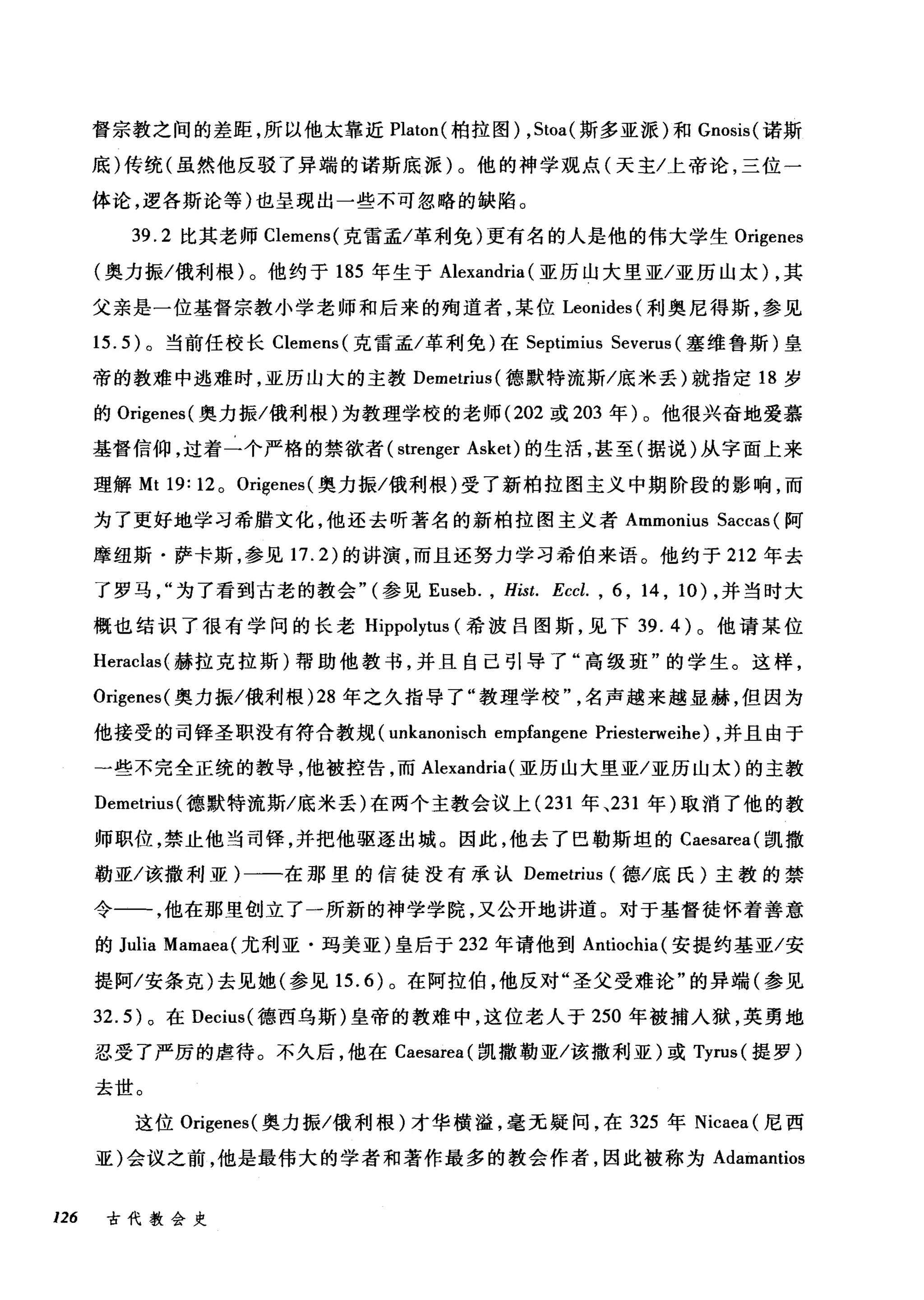 督宗教之间的差距，所以他太靠近 Platon( 柏拉图) ， Stoa( 斯多亚派)和 Gnosis( 诺斯
底)传统(虽然他反驳了异端的诺斯底派)。他的神学观点(天主/上帝论，三位一
体论，逻各斯论等)也呈现出一些不可忽略的缺陆。
39.2 比其老师 Clemens( 克雷孟/革利免)更有名的人是他的伟大学生 Origenes
(奥力振/俄利根)。他约于 185 年生于 Alexandria (亚历山大里亚/亚历山太) ，其
父亲是一位基督宗教小学老师和后来的殉道者，某位 Leonides (利奥尼得斯，参见
15.5) 。当前任校长 Clemens( 克雷孟/革利免)在 Septimius Severus (塞维鲁斯)皇
帝的教难中逃难时，亚历山大的主教 Demetrius( 德默特流斯/底米丢)就指定 18 岁
的 Origenes( 奥力振/俄利根)为教理学校的老师 (202 或 203 年)。他很兴奋地爱慕
基督信仰，过着一个严格的禁欲者( strenger Asket) 的生活，甚至(据说)从宇面上来
理解 Mt 19: 120 Origenes( 奥力振/俄利根)受了新柏拉图主义中期阶段的影响，而
为了更好地学习希腊文化，他还去昕著名的新柏拉图主义者 Ammonius Saccas (阿
摩纽斯·萨卡斯，参见 17.2) 的讲演，而且还努力学习希伯来语。他约于 212 年去
了罗马为了看到古老的教会" (参见 Euseb. , Hist. Eccl. , 6 , 14 , 10) ，并当时大
概也结识了很有学问的长老 Hippolytus (希波吕图斯，见下 39.4) 。他请某位
Heraclas( 赫拉克拉斯)帮助他教书，并且自己引导了"高级班"的学生。这样，
Origenes( 奥力振/俄利根 )28 年之久指导了"教理学校名声越来越显赫，但因为
他接受的司锋圣职没有符合教规 (unkanonisch empfangene Priesterweihe) ，并且由于
一些不完全正统的教导，他被控告，而 Alexandria (亚历山大里亚/亚历山太)的主教
Demetrius( 德默特流斯/底米丢)在两个主教会议上 (231 年、231 年)取消了他的教
师职位，禁止他当司锋，并把他驱逐出城。因此，他去了巴勒斯坦的 Caesarea( 凯撒
勒亚/该撤利亚)一一在那里的信徒没有承认 Demetrius (德/底氏)主教的禁
令一一，他在那里创立了一所新的神学学院，又公开地讲道。对于基督徒怀着善意
的 Julia Mamaea( 尤利亚·玛美亚)皇后于 232 年请他到 Antiochia( 安提约基亚/安
提阿/安条克)去见她(参见 15.6) 。在阿拉伯，他反对"圣父受难论"的异端(参见
32.5) 。在 Decius( 德西乌斯)皇帝的教难中，这位老人于 250 年被捕入狱，英勇地
忍受了严厉的虐待。不久后，他在 Caesarea( 凯撒勒亚/该撤利亚)或 Tyrus( 提罗)
去世。
这位 Origenes( 奥力振/俄利根)才华横溢，毫无疑问，在 325 年 Nicaea (尼西
亚)会议之前，他是最伟大的学者和著作最多的教会作者，因此被称为 Adamantios
126 古代教会史
 