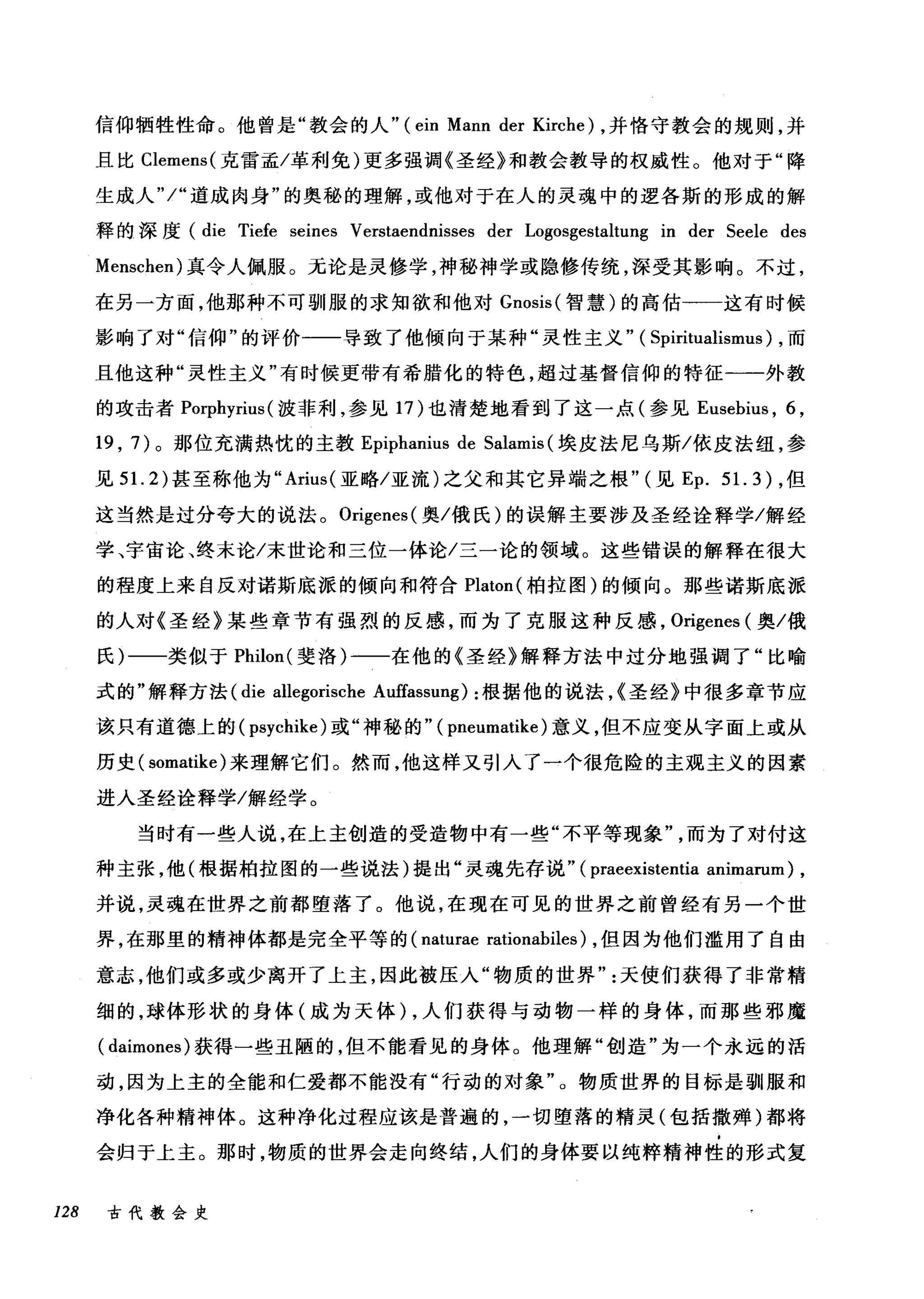 信仰牺牲性命。他曾是"教会的人" (ein Mann der Kirche) ，并恪守教会的规则，并
且比 Clemens( 克雷孟/革利免)更多强调《圣经》和教会教导的权威性。他对于"降
生成人 "j" 道成肉身"的奥秘的理解，或他对于在人的灵魂中的逻各斯的形成的解
释的深度 (die Tiefe seines Verstaendnisses der Logosgestaltung in der Seele des
Menschen) 真令人佩服。无论是灵修学，神秘神学或隐修传统，深受其影响。不过，
在另一方面，他那种不可驯服的求知欲和他对 Gnosis( 智慧)的高估一一这有时候
影响了对"信仰"的评价-一一导致了他倾向于某种"灵性主义" ( Spiritualismus) ，而
且他这种"灵性主义"有时候更带有希腊化的特色，超过基督信仰的特征一一外教
的攻击者 Porphyrius (波菲利，参见 17 )也清楚地看到了这一点(参见 Eusebius ， 6 ,
19 , 7) 。那位充满热忱的主教 Epiphanius de Salamis (埃皮法尼乌斯/依皮法纽，参
见 5 1. 2) 甚至称他为" Arius( 亚略/亚流)之父和其它异端之根" (见 Ep.5 1. 3) ，但
这当然是过分夸大的说法。 Origenes( 奥/俄氏)的误解主要涉及圣经诠释学/解经
学、宇宙论、终末论/末世论和三位一体论/三一论的领域。这些错误的解释在很大
的程度上来自反对诺斯底派的倾向和符合 Platon( 柏拉图)的倾向。那些诺斯底派
的人对《圣经》某些章节有强烈的反感，而为了克服这种反感， 0吨enes (奥/俄
氏)一一类似于 Philon( 斐洛)-一一在他的《圣经》解释方法中过分地强调了"比喻
式的"解释方法 (die allegorische Auffassung) :根据他的说法，<圣经》中很多章节应
该只有道德上的( psychike) 或"神秘的" ( pneumatike )意义，但不应变从字面上或从
历史( somatike) 来理解它们。然而，他这样又引入了一个很危险的主观主义的因素
进入圣经诠释学/解经学。
当时有一些人说，在上主创造的受造物中有一些"不平等现象而为了对付这
种主张，他(根据柏拉图的一些说法)提出"灵魂先存说" (praeexistentia animamm) ,
并说，灵魂在世界之前都堕落了。他说，在现在可见的世界之前曾经有另一个世
界，在那里的精神体都是完全平等的 (naturae rationabiles) ，但因为他们滥用了自由
意志，他们或多或少离开了上主，因此被压入"物质的世界天使们获得了非常精
细的，球体形状的身体(成为天体) ，人们获得与动物一样的身体，而那些邪魔
( daimones) 获得一些丑陋的，但不能看见的身体。他理解"创造"为一个永远的活
动，因为上主的全能和仁爱都不能没有"行动的对象"。物质世界的目标是驯服和
净化各种精神体。这种净化过程应该是普遍的，一切堕落的精灵(包括撒蝉)都将
会归于上主。那时，物质的世界会走向终结，人们的身体要以纯粹精神性的形式复
128 古代教会史
 