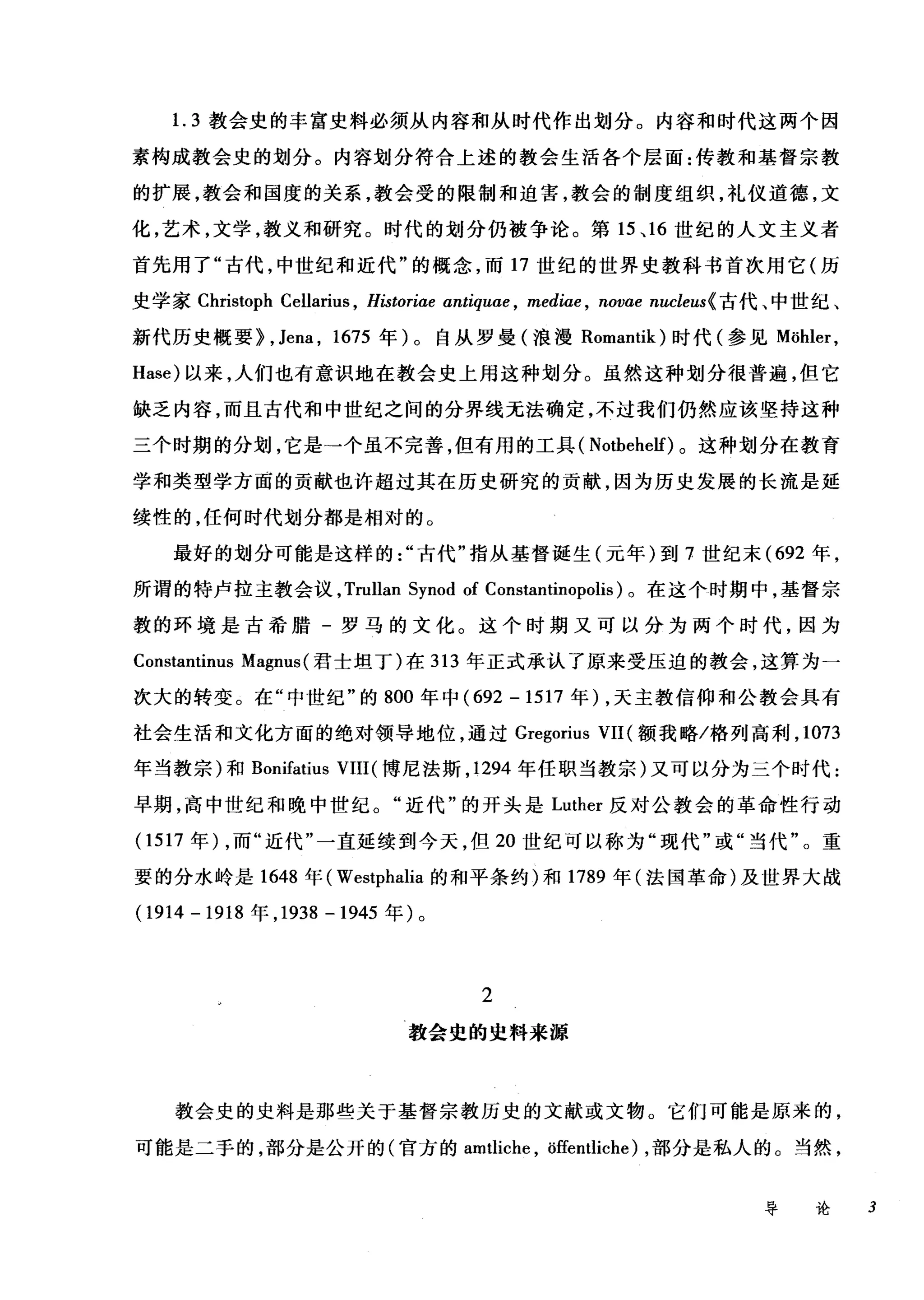 1. 3 教会史的丰富史料必须从内容和从时代作出划分。内容和时代这两个因
素构成教会史的划分。内容划分符合上述的教会生活各个层面:传教和基督宗教
的扩展，教会和国度的关系，教会受的限制和迫害，教会的制度组织，礼仪道德，文
化，艺术，文学，教义和研究。时代的划分仍被争论。第 15 、 16 世纪的人文主义者
首先用了"古代，中世纪和近代"的概念，而 17 世纪的世界史教科书首次用它(历
史学家 Christoph Cellarius , Historiae antiquae , mediae , novae nucleus{ 古代、中世纪、
新代历史概要>， Jena , 1675 年)。自从罗曼(浪漫 Romantik) 时代(参见 Möhler ，
Hase) 以来，人们也有意识地在教会史上用这种划分。虽然这种划分很普遍，但它
缺乏内容，而且古代和中世纪之间的分界线无法确定，不过我们仍然应该坚持这种
三个时期的分划，它是→个虽不完善，但有用的工具( Notbehelf) 。这种划分在教育
学和类型学方面的贡献也许超过其在历史研究的贡献，因为历史发展的长流是延
续性的，任何时代划分都是相对的。
最好的划分可能是这样的古代"指从基督诞生(元年)到 7 世纪末 (692 年，
所谓的特卢拉主教会议， Trullan Synod of Constantinopolis) 。在这个时期中，基督宗
教的环境是古希腊-罗马的文化。这个时期又可以分为两个时代，因为
Constantinus Magnus (君士坦丁)在 313 年正式承认了原来受压迫的教会，这算为一
次大的转变。在"中世纪"的 800 年中 (692 - 1517 年) ，天主教信仰和公教会具有
社会生活和文化方面的绝对领导地位，通过 Gregorius VII (额我略/格列高利， 1073
年当教宗)和 Bonifatius VIII( 博尼法斯， 1294 年任职当教宗)又可以分为三个时代:
早期，高中世纪和晚中世纪。"近代"的开头是 Luther 反对公教会的革命性行动
(1 517 年) ，而"近代"一直延续到今天，但 20 世纪可以称为"现代"或"当代"。重
要的分水岭是 1648 年( Westphalia 的和平条约)和 1789 年(法国革命)及世界大战
(1914 - 1918 年， 1938 -1945 年)。
2
教会史的虫料来源
教会史的史料是那些关于基督宗教历史的文献或文物。它们可能是原来的，
可能是二手的，部分是公开的(官方的 amtliche ， öffentliche) ，部分是私人的。当然，
导论 3
 