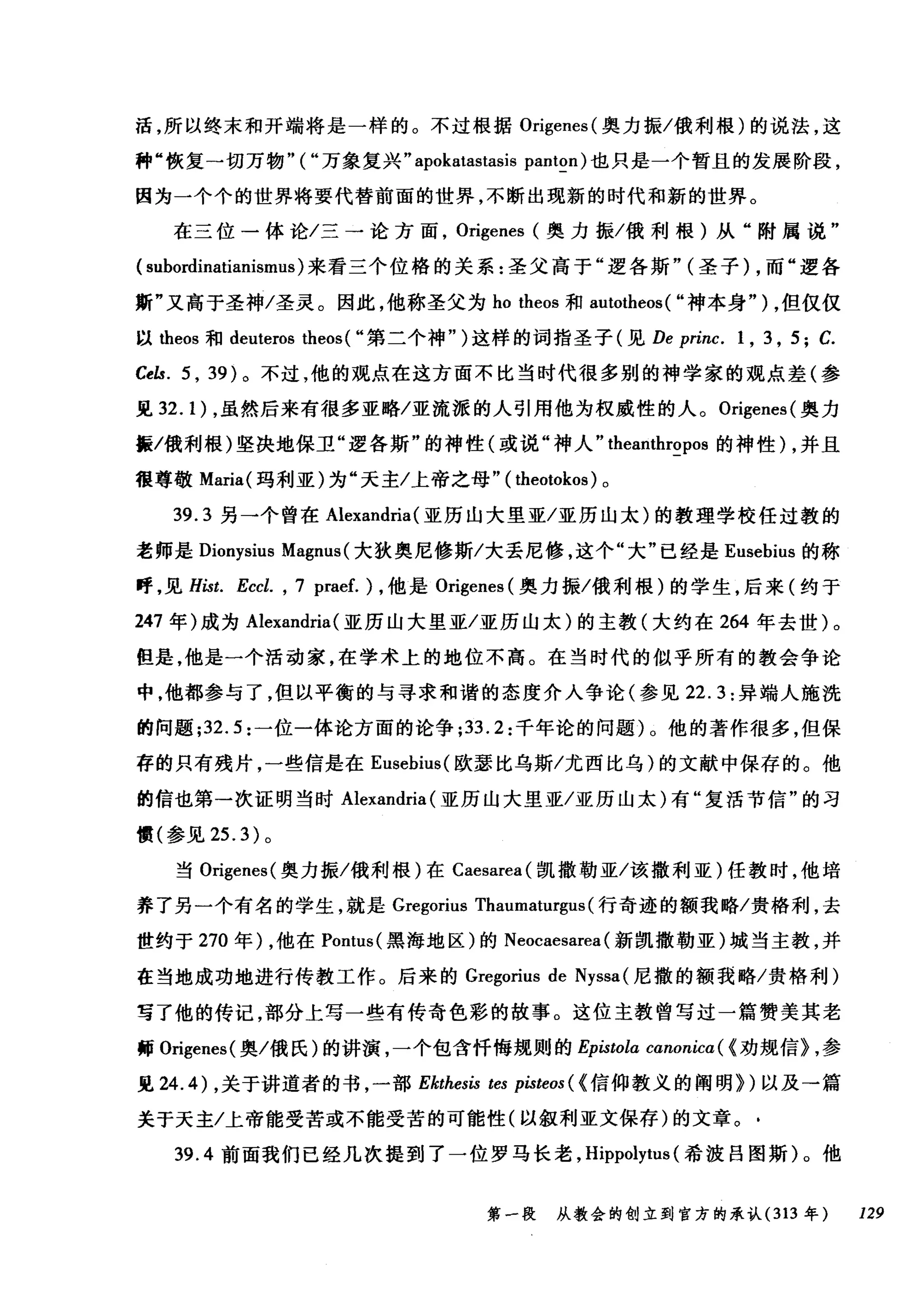 活，所以终末和开端将是一样的。不过根据 Origenes( 奥力振/俄利根)的说法，这
种"恢复一切万物"("万象复兴.. apokatastasis panton) 也只是一个暂且的发展阶段，
因为一个个的世界将要代替前面的世界，不断出现新的时代和新的世界。
在三位一体论/三一论方面， Origenes (奥力振/俄利根)从"附属说"
(subordinatianismus) 来看三个位格的关系:圣父高于"逻各斯.. (圣子) ，而"逻各
斯"又高于圣神/圣灵。因此，他称圣父为 ho theos 和 autotheos( "神本身" ) ，但仅仅
以出eos 和 deuteros theos ( "第二个神.. )这样的词指圣子(见 De princ. 1 , 3 , 5; C.
Cels. 5 ， 39) 。不过，他的观点在这方面不比当时代很多别的神学家的观点差(参
见 32. 1) ，虽然后来有很多亚略/亚流派的人引用他为权威性的人。 Origenes( 奥力
振/俄利根)坚决地保卫"逻各斯"的神性(或说"神人.. theanthropos 的神性) ，并且
很尊敬 Maria( 玛利亚)为"天主/上帝之母" ( theotokos) 。
39.3 另一个曾在 Alexandria (亚历山大里亚/亚历山太)的教理学校任过教的
老师是 Dionysius Magnus (大狄奥尼修斯/大丢尼修，这个"大"已经是 Eusebius 的称
呼，见 Hist. Eccl. , 7 praef. ) ，他是 Origenes (奥力振/俄利根)的学生，后来(约于
247 年)成为 Alexandria (亚历山大里亚/亚历山太)的主教(大约在 264 年去世)。
但是，他是一个活动家，在学术上的地位不高。在当时代的似乎所有的教会争论
中，他都参与了，但以平衡的与寻求和谐的态度介入争论(参见 22.3: 异端人施洗
的问题 ;32.5 :一位一体论方面的论争 ;33.2: 千年论的问题)。他的著作很多，但保
存的只有残片，一些信是在 Eusebius( 欧瑟比乌斯/尤西比乌)的文献中保存的。他
的信也第一次证明当时 Alexandria (亚历山大里亚/亚历山太)有"复活节信"的习
惯(参见 25.3) 。
当 Origenes( 奥力振/俄利根)在 Caesarea( 凯撒勒亚/该撒利亚)任教时，他培
养了另一个有名的学生，就是 Gregorius Thaumaturgl叫行奇迹的额我略/贵格利，去
世约于 270 年) ，他在 Pontus( 黑海地区)的 Neocaesarea (新凯撒勒亚)城当主教，并
在当地成功地进行传教工作。后来的 Gregorius de Nyssa (尼撒的额我略/贵格利)
写了他的传记，部分上写一些有传奇色彩的故事。这位主教曾写过一篇赞美其老
师 Origenes( 奥/俄氏)的讲演，一个包含忏悔规则的 Ep臼tola canonicα({ 劝规信} ，参
见 24.4) ，关于讲道者的书，一部 Ekthesis tes pisteos ( {信仰教义的阐明})以及→篇
关于天主/上帝能受苦或不能受苦的可能性(以叙利亚文保存)的文章。-
39.4 前面我们已经几次提到了一位罗马长老， Hippolytus (希波吕图斯)。他
第一段 从教会的创立到官方的承认 (313 年 129
 