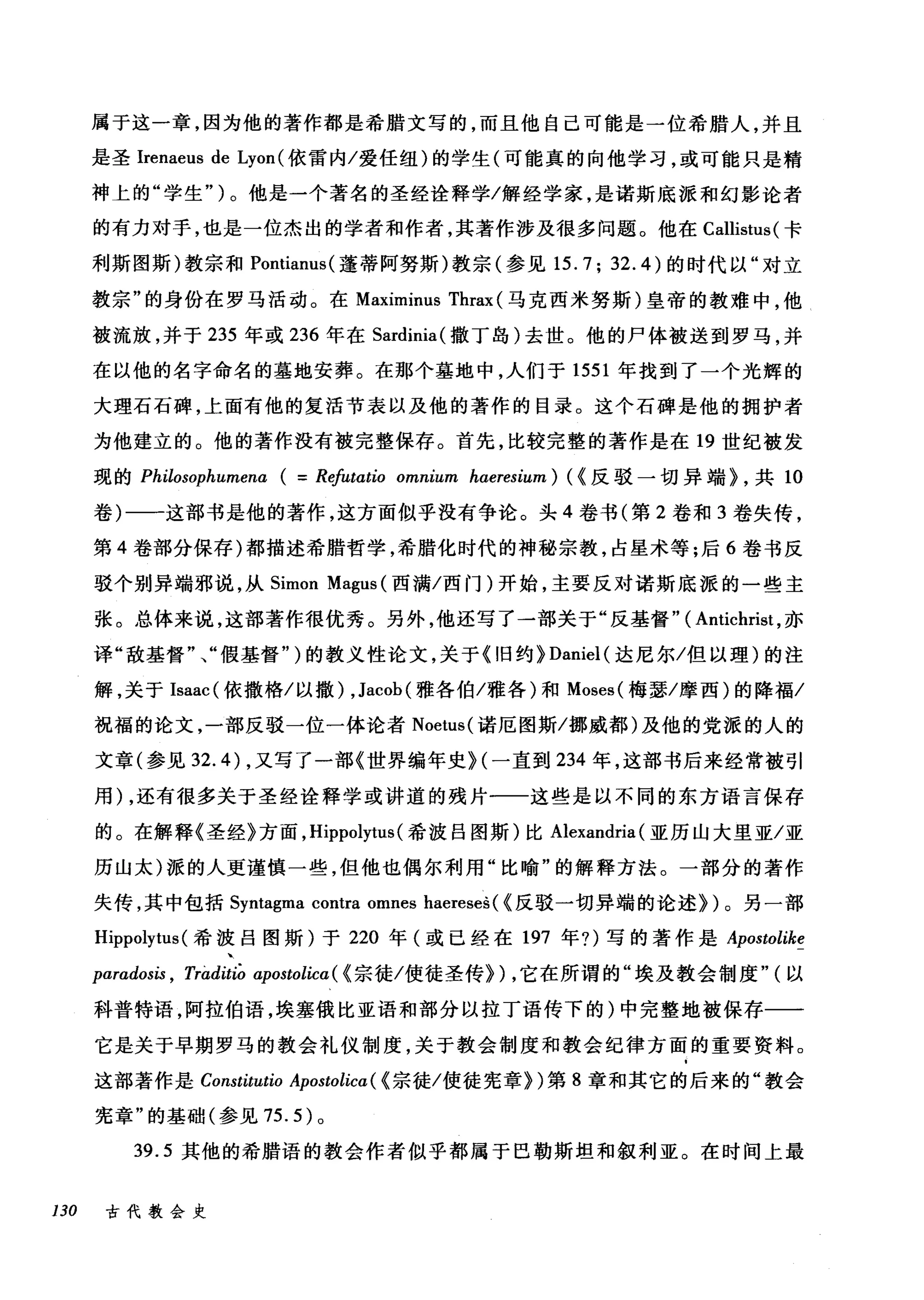 属于这一章，因为他的著作都是希腊文写的，而且他自己可能是一位希腊人，并且
是圣Irenaeus de Lyon (依雷内/爱任纽)的学生(可能真的向他学习，或可能只是精
神上的"学生")。他是一个著名的圣经诠释学/解经学家，是诺斯底派和幻影论者
的有力对手，也是一位杰出的学者和作者，其著作涉及很多问题。他在 Callistus( 卡
利斯图斯)教宗和 Pontianus( 蓬蒂阿努斯)教宗(参见 15.7; 32.4) 的时代以"对立
教宗"的身份在罗马活动。在 Maximinus Thrax (马克西米努斯)皇帝的教难中，他
被流放，并于 235 年或 236 年在 Sardinia( 撒丁岛)去世。他的尸体被送到罗马，并
在以他的名字命名的墓地安葬。在那个基地中，人们于 1551 年找到了一个光辉的
大理石石碑，上面有他的复活节表以及他的著作的目录。这个石碑是他的拥护者
为他建立的。他的著作没有被完整保存。首先，比较完整的著作是在 19 世纪被发
现的 Philosophumena ( = Rφωtio omnium haeresium) (<反驳一切异端) ，共 10
卷)一一这部书是他的著作，这方面似乎没有争论。头 4 卷书(第 2 卷和 3 卷失传，
第 4 卷部分保存)都描述希腊哲学，希腊化时代的神秘宗教，占星术等;后 6 卷书反
驳个别异端邪说，从 Simon Magus (西满/西门)开始，主要反对诺斯底派的一些主
张。总体来说，这部著作很优秀。另外，他还写了一部关于"反基督" ( Antichrist ，亦
译"敌基督"、"假基督" )的教义性论文，关于 <1日约) Daniel( 达尼尔/但以理)的注
解，关于 Isaac (依撒格/以撒) ， Jacob( 雅各伯/雅各)和 Moses( 梅瑟/摩西)的降福/
祝福的论文，一部反驳一位一体论者 Noetus( 诺厄图斯/挪威都)及他的党派的人的
文章(参见 32. 的，又写了一部《世界编年史H 一直到 234 年，这部书后来经常被引
用) ，还有很多关于圣经诠释学或讲道的残片一一这些是以不同的东方语言保存
的。在解释《圣经》方面， Hippolytus (希波吕图斯)比 Alexandria (亚历山大里亚/亚
历山太)派的人更谨慎一些，但他也偶尔利用"比喻"的解释方法。一部分的著作
失传，其中包括 Syntagma contra omnes haereses ( <反驳一切异端的论述))。另一部
Hippolytus (希波吕图斯)于 220 年(或已经在 197 年?)写的著作是 Apostolike
paradosis , rràditiò apostolicα(< 宗徒/使徒圣传)) ，它在所谓的"埃及教会制度" (以
科普特语，阿拉伯语，埃塞俄比亚语和部分以拉丁语传下的)中完整地被保存一一
它是关于早期罗马的教会礼仪制度，关于教会制度和教会纪律方面的重要资料。
这部著作是 Constitutio Apostolica( <宗徒/使徒宪章))第 8 章和其它的后来的"教会
宪章"的基础(参见 75.5) 。
39.5 其他的希腊语的教会作者似乎都属于巴勒斯坦和叙利亚。在时间上最
130 古代教会史
 