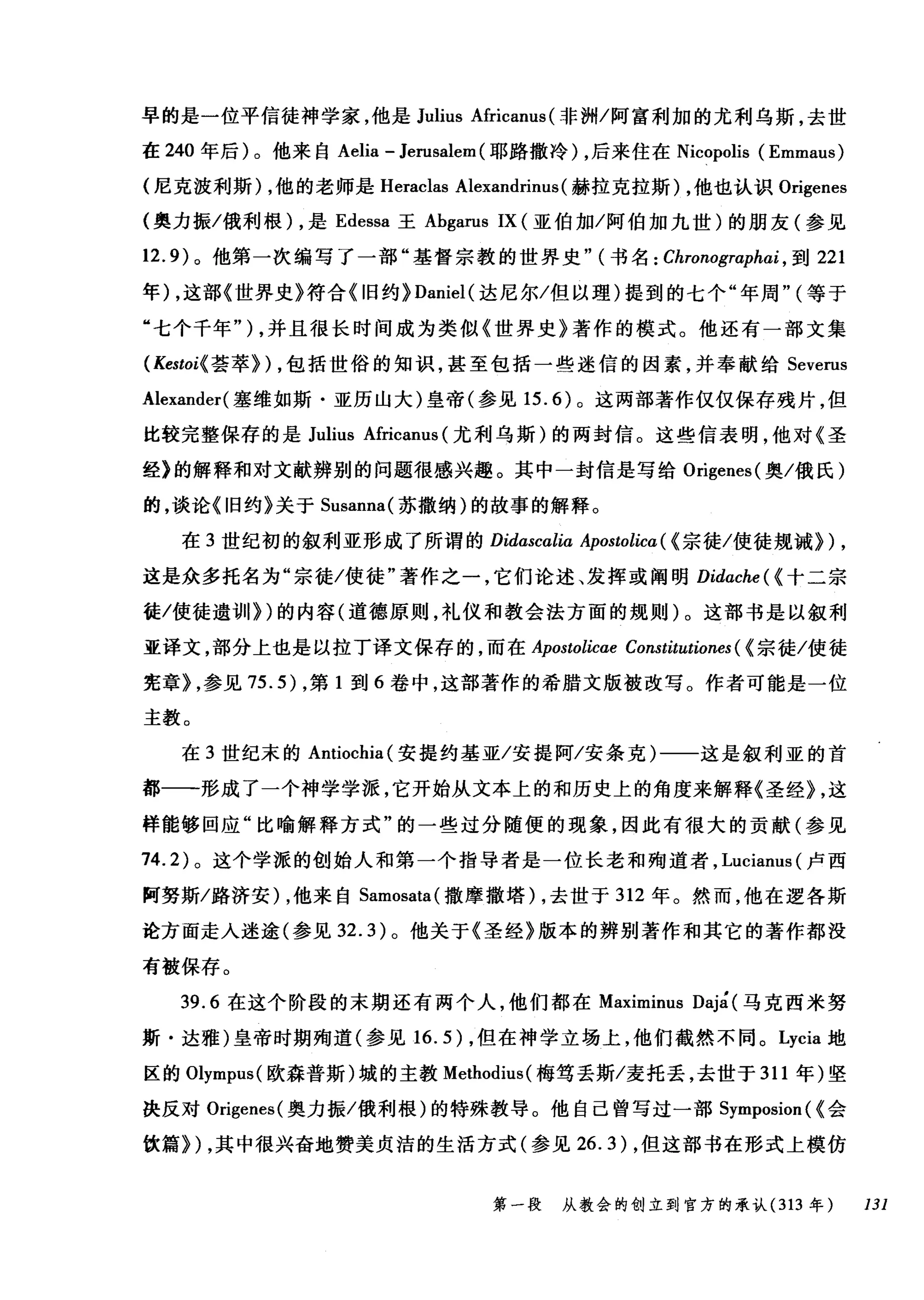 早的是一位平信徒神学家，他是 Julius Africanus (非洲/阿富利加的尤利乌斯，去世
在 240 年后)。他来自 Aelia - Jerusalem (耶路撒冷) ，后来住在 Nicopolis (Emmaus)
(尼克波利斯) ，他的老师是 Heraclas Alexandrinus (赫拉克拉斯) ，他也认识 Origenes
(奥力振/俄利根) ，是 Edessa 王 Abgarus IX (亚伯加/阿伯加九世)的朋友(参见
12.9) 。他第一次编写了一部"基督宗教的世界史" (书名: Chronographai ， 到 221
年) ，这部《世界史》符合 {I日约} Daniel( 达尼尔/但以理)提到的七个"年周" (等于
"七个千年" ) ，并且很长时间成为类似《世界史》著作的模式。他还有一部文集
(Kestoi{ 芸萃}) ，包括世俗的知识，甚至包括一些迷信的因素，并奉献给 Severus
Alexander( 塞维如斯·亚历山大)皇帝(参见 15.6) 。这两部著作仅仅保存残片，但
比较完整保存的是 Julius Africanus (尤利乌斯)的两封信。这些信表明，他对《圣
经》的解释和对文献辨别的问题很感兴趣。其中一封信是写给 Origenes( 奥/俄氏)
的，谈论《旧约》关于 Susanna( 苏撒纳)的故事的解释。
在 3 世纪初的叙利亚形成了所谓的 Didascalia Apostolica ( {宗徒/使徒规诫}) ,
这是众多托名为"宗徒/使徒"著作之一，它们论述、发挥或阐明 Didache( {十二宗
徒/使徒遗训})的内容(道德原则，礼仪和教会法方面的规则)。这部书是以叙利
亚译文，部分上也是以拉丁译文保存的，而在 Apostolicae Constitutiones ( {宗徒/使徒
宪章} ，参见 75.5) ，第 1 到 6 卷中，这部著作的希腊文版被改写。作者可能是一位
主教。
在 3 世纪末的 Antiochia( 安提约基亚/安提阿/安条克)一一这是叙利亚的首
都一一形成了一个神学学派，它开始从文本上的和历史上的角度来解释《圣经} ，这
样能够回应"比喻解释方式"的一些过分随便的现象，因此有很大的贡献(参见
74.2) 。这个学派的创始人和第一个指导者是一位长老和殉道者， Lucianus (卢西
阿努斯/路济安) ，他来自 Samosata( 撒摩撒塔) ，去世于 312 年。然而，他在逻各斯
论方面走入迷途(参见 32.3) 。他关于《圣经》版本的辨别著作和其它的著作都没
有被保存。
39.6 在这个阶段的末期还有两个人，他们都在 Maximinus Daj~ (马克西米努
斯·达雅)皇帝时期殉道(参见 16.5) ，但在神学立场上，他们截然不同。 Lycia 地
区的Olympus( 欧森普斯)城的主教 Methodius( 梅笃丢斯/麦托丢，去世于 311 年)坚
决反对 Origenes( 奥力振/俄利根)的特殊教导。他自己曾写过一部 Symposion ( {会
饮篇}) ，其中很兴奋地赞美贞洁的生活方式(参见 26.3) ，但这部书在形式上模仿
第一段 从教会的创立到官方的承认 (313 年 131
 