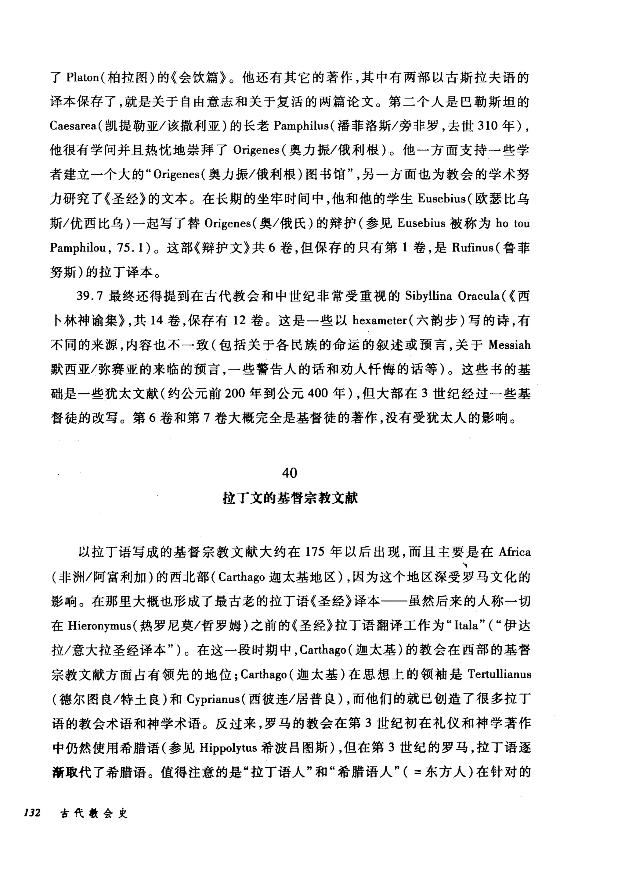 了 Platon( 柏拉图)的《会饮篇》。他还有其它的著作，其中有两部以古斯拉夫语的
译本保存了，就是关于自由意志和关于复活的两篇论文。第二个人是巴勒斯坦的
Caesarea( 凯提勒亚/该撤利亚)的长老 Pamphilus( 潘菲洛斯/旁非罗，去世 310 年) ,
他很有学问并且热忱地崇拜了 Origenes( 奥力振/俄利根)。他一方面支持→些学
者建立一个大的" Origenes( 奥力振/俄利根)图书馆另一方面也为教会的学术努
力研究了《圣经》的文本。在长期的坐牢时间中，他和他的学生 Eusebius( 欧瑟比乌
斯/优西比乌)一起写了替 Origenes( 奥/俄氏)的辩护(参见 Eusebius 被称为 ho tou
Pamphilou , 75. 1)。这部《辩护文》共 6 卷，但保存的只有第 1 卷，是 Rufinus( 鲁菲
努斯)的拉丁译本。
39.7 最终还得提到在古代教会和中世纪非常受重视的 Sibyllina Oracula ( (西
卡林神谕集> ，共 14 卷，保存有 12 卷。这是一些以 hexameter( 六韵步)写的诗，有
不同的来源，内容也不一致(包括关于各民族的命运的叙述或预言，关于 Messiah
默西亚/弥赛亚的来临的预言，一些警告人的话和劝人忏悔的话等)。这些书的基
础是一些犹太文献(约公元前 200 年到公元 400 年) ，但大部在 3 世纪经过一些基
督徒的改写。第 6 卷和第 7 卷大概完全是基督徒的著作，没有受犹太人的影响。
40
拉丁文的基督宗教文献
以拉丁语写成的基督宗教文献大约在 175 年以后出现，而且主要是在 Africa
(非洲/阿富利加)的西北部( Carthago 迦太基地区) ，因为这个地区深受罗马文化的
影响。在那里大概也形成了最古老的拉丁语《圣经》译本一一虽然后来的人称一切
在 Hieronymus (热罗尼莫/哲罗姆)之前的《圣经》拉丁语翻译工作为 "Itala"(" 伊达
拉/意大拉圣经译本")。在这一段时期中， Carthago( 迦太基)的教会在西部的基督
宗教文献方面占有领先的地位; Carthago (迦太基)在思想上的领袖是 Tertullianus
(德尔图良/特土良)和 Cyprianus( 西彼连/居普良) ，而他们的就巳创造了很多拉丁
语的教会术语和神学术语。反过来，罗马的教会在第 3 世纪初在礼仪和神学著作
中仍然使用希腊语(参见 Hippolytus 希波吕图斯) ，但在第 3 世纪的罗马，拉丁语逐
渐取代了希腊语。值得注意的是"拉丁语人"和"希腊语人"( =东方人)在针对的
132 古代教会史
 