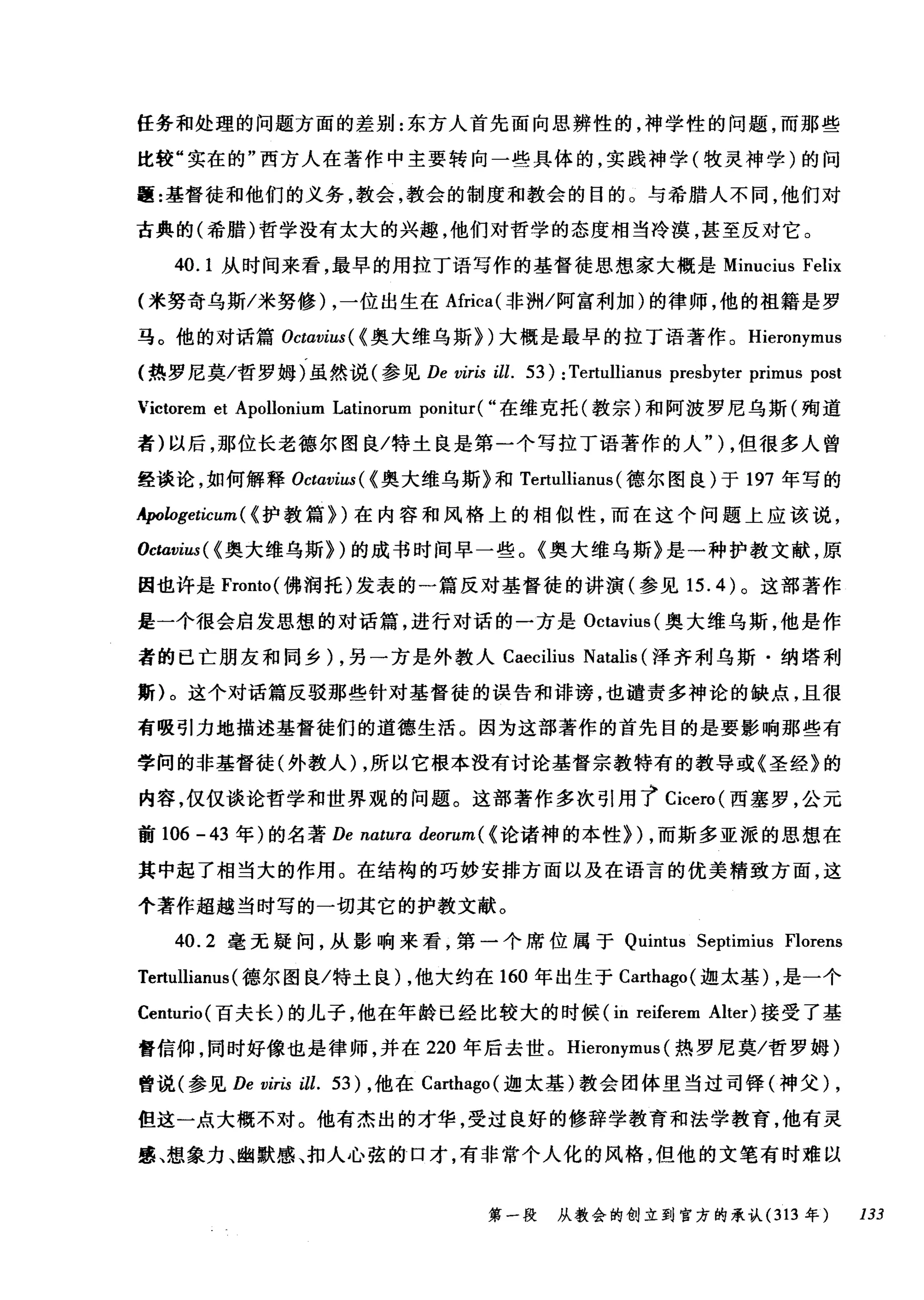 任务和处理的问题方面的差别:东方人首先面向思辨性的，神学性的问题，而那些
比较"实在的"西方人在著作中主要转向一些具体的，实践神学(牧灵神学)的问
题:基督徒和他们的义务，教会，教会的制度和教会的目的。与希腊人不同，他们对
古典的(希腊)哲学没有太大的兴趣，他们对哲学的态度相当冷漠，甚至反对它。
40.1 从时间来看，最早的用拉丁语写作的基督徒思想家大概是 Minucius Felix
(米努奇乌斯/米努修) ，一位出生在Africa( 非洲/阿富利加)的律师，他的祖籍是罗
马。他的对话篇 Octαvius( < 奥大维乌斯})大既是最早的拉丁语著作。 Hieronymus
(热罗尼莫/哲罗姆)虽然说(参见 De viris ill. 53): Tertullianus presbyter primus post
Victorem et Apollonium Latinorum ponitur( "在维克托(教宗)和阿波罗尼乌斯(殉道
者)以后，那位长老德尔图良/特土良是第一个写拉丁语著作的人" ) ，但很多人曾
经谈论，如何解释 Octαvius( < 奥大维乌斯》和 Tertullianus (德尔图良)于 197 年写的
年ologeticum ( <护教篇})在内容和风格上的相似性，而在这个问题上应该说，
Ocωvius( < 奥大维乌斯})的成书时间早一些。《奥大维乌斯》是一种护教文献，原
因也许是 Fronto( 佛润托)发表的一篇反对基督徒的讲演(参见 15.4) 。这部著作
是一个很会启发思想的对话篇，进行对话的一方是 Octavius( 奥大维乌斯，他是作
者的已亡朋友和同乡) ，另一方是外教人 Caecilius Natalis (泽齐利乌斯·纳塔利
斯)。这个对话篇反驳那些针对基督徒的误告和诽谤，也谴责多神论的缺点，且很
有吸引力地描述基督徒们的道德生活。因为这部著作的首先目的是要影响那些有
学间的非基督徒(外教人) ，所以它根本没有讨论基督宗教特有的教导或《圣经》的
内容，仅仅谈论哲学和世界观的问题。这部著作多次引用 t Cicero( 西塞罗，公元
前 106 -43 年)的名著 De natura deorum ( <论诸神的本性}) ，而斯多亚派的思想在
其中起了相当大的作用。在结构的巧妙安排方面以及在语言的优美精致方面，这
个著作超越当时写的一切其它的护教文献。
4咽0.2 毫元疑问，从影响来看，第一个席位属于 Qui山m时由tu田IS Sep抖timi
Te、e衍ert眈巾tt阳ull山lianus叫s叫(德尔图良/特土良 )λ，他大约在 16ω0 年出生于 Cωa时巾ha吨go叫(迦太基 )λ，是一个
Centu盯uno叫(百夫长)的儿子，他在年龄已经比较大的时候(in r陀eife岛er<陀em Alter) 接受了基
督信仰，同时好像也是律师，并在 220 年后去世。 Hieronymus (热罗尼莫/哲罗姆)
曾说(参见 De viris ill. 53) ，他在 Carthago( 迦太基)教会团体里当过司锋(神父) ,
但这一点大概不对。他有杰出的才华，受过良好的修辞学教育和法学教育，他有灵
感、想象力、幽默感、扣人心弦的口才，有非常个人化的风格，但他的文笔有时难以
第一段 从教会的创立到官方的承认 (313 年 133
 