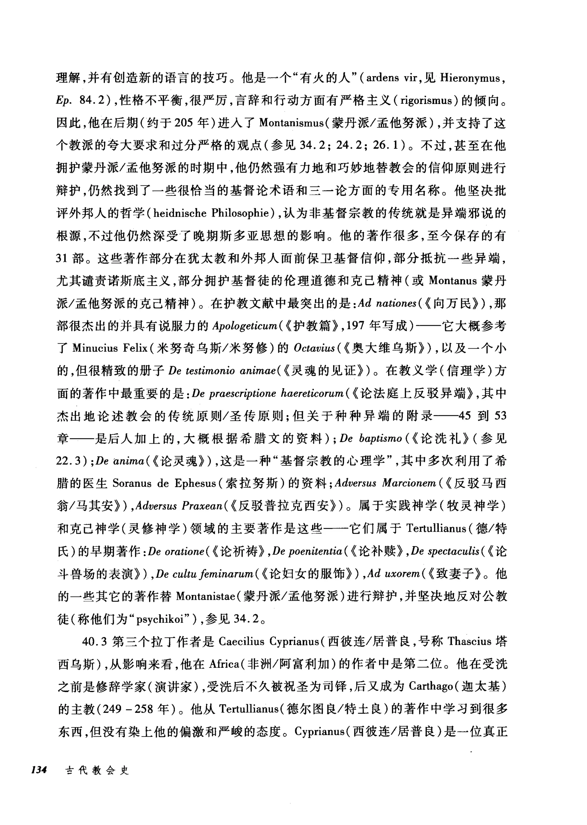 理解，并有创造新的语言的技巧。他是一个"有火的人" (ardens vir ，见 Hieronymus ，
Ep. 84.2) ，性格不平衡，很严厉，言辞和行动方面有严格主义( rigorismus) 的倾向。
因此，他在后期(约于 205 年)进入了 Montanismus (蒙丹派/孟他努派) ，并支持了这
个教派的夸大要求和过分严格的观点(参见 34.2; 24.2; 26.1) 。不过，甚至在他
拥护蒙丹派/孟他努派的时期中，他仍然强有力地和巧妙地替教会的信仰原则进行
辩护，仍然找到了一些很恰当的基督论术语和三一论方面的专用名称。他坚决批
评外邦人的哲学 (heidnische Philosophie) ，认为非基督宗教的传统就是异端邪说的
根源，不过他仍然深受了晚期斯多亚思想的影响。他的著作很多，至今保存的有
31 部。这些著作部分在犹太教和外邦人面前保卫基督信仰，部分抵抗一些异端，
尤其谴责诺斯底主义，部分拥护基督徒的伦理道德和克己精神(或 Montanus 蒙丹
派/孟他努派的克己精神)。在护教文献中最突出的是 :Ad nationes( {向万民}) ，那
部很杰出的并具有说服力的 Apologeticum ( {护教篇}， 197 年写成)-一一它大概参考
了 Minucius Felix (米努奇乌斯/米努修)的 Octavius ({奥大维乌斯}) ，以及一个小
的，但很精致的册子 De testimonio animae( {灵魂的见证})。在教义学{信理学)方
面的著作中最重要的是 :De praescr伊ione haereticorum ( {论法庭上反驳异端} ，其中
杰出地论述教会的传统原则/圣传原则;但关于种种异端的附录一-45 到 53
章一一是后人加上的，大概根据希腊文的资料); De bα:ptismo ({论洗礼} (参见
22.3) ;De animα({ 论灵魂}) ，这是一种"基督宗教的心理学其中多次利用了希
腊的医生 Soranus de Ephesus (索拉努斯)的资料 ; Adversus Marcionem ( {反驳马西
翁/马其安} ) ,Adversus Praxean( {反驳普拉克西安})。属于实践神学(牧灵神学)
和克己神学(灵修神学)领域的主要著作是这些一一它们属于 Te由l11ianus (德/特
氏)的早期著作 : De oratione ( {论祈祷} ,De poenitentia ( {论补赎} ,De spectaculis ( {论
斗兽场的表演} ) ,De cultu feminarum ( {论妇女的服饰}) ,Ad uxorem( {致妻子》。他
的一些其它的著作替 Montanistae (蒙丹派/孟他努派)进行辩护，并坚决地反对公教
徒(称他们为" psychikoi" ) ，参见 34.2 。
4咄0.3 第三个拉丁作者是 Cωae臼C1山lius吕 C句yp阳nanus叫(西彼连/居普良，号称 T咀ha臼SClU山I归s 塔
西乌斯 )λ，从影响来看，他在Africa(
之前是修辞学家(演讲家 )λ，受洗后不久被祝圣为司锋，后又成为 Cωa川抽ha吨go叫(迦太基)
的主教 (ρ24付9 -2妇58 年) 0。他从 Ter眈tullιllia臼anu山lS叫(德尔图良/特土良)的著作中学习到很多
东西，但没有染上他的偏激和严峻的态度。 Cyprianus( 西彼连/居普良)是一位真正
134 古代教会史
 