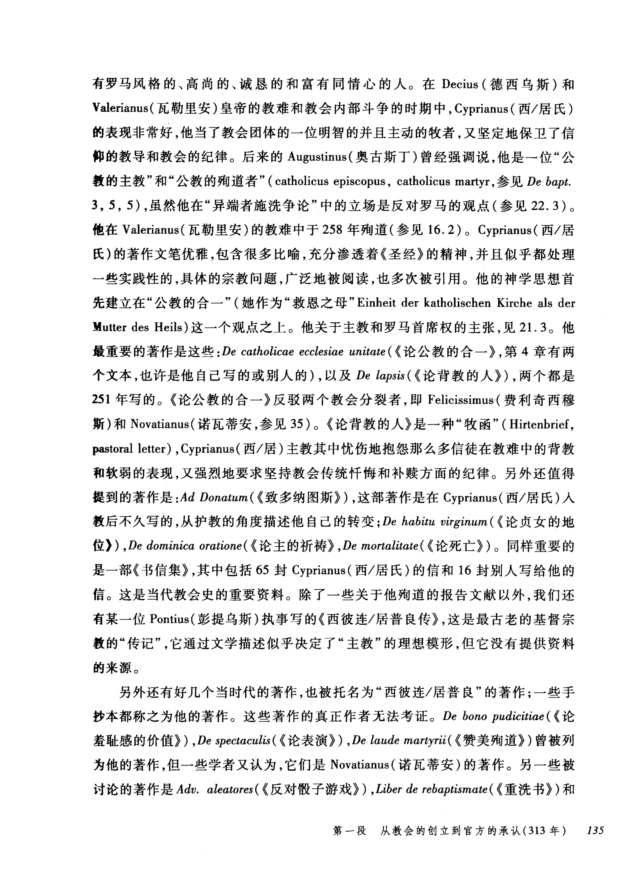 有罗马风格的、高尚的、诚恳的和富有同情心的人。在 Decius (德西乌斯)和
Valerianus (瓦勒里安)皇帝的教难和教会内部斗争的时期中， Cyprianus (西/居民)
的表现非常好，他当了教会团体的一位明智的并且主动的牧者，又坚定地保卫了信
仰的教导和教会的纪律。后来的 Augustinus (奥古斯丁)曾经强调说，他是一位"公
教的主教"和"公教的殉道者" ( catholicus episcopus , catholicus martyr ，参见 De bapt.
3 , 5 , 5) ，虽然他在"异端者施洗争论"中的立场是反对罗马的观点(参见 22.3) 。
他在 Valerianus (瓦勒里安)的教难中于 258 年殉道(参见 16.2) 0 Cypriam叫西/居
氏)的著作文笔优雅，包含很多比喻，充分渗透着《圣经》的精神，并且似乎都处理
一些实践性的，具体的宗教问题，广泛地被阅读，也多次被引用。他的神学思想首
先建立在"公教的合一" (她作为"救恩之母 "Einheit der katholischen Kirche als der
lIutter des Heils) 这一个观点之上。他关于主教和罗马首席权的主张，见 2 1. 3 。他
最重要的著作是这些 :De cαtholicae ecclesiae unitαte ( <论公教的合一}，第 4 章有两
个文本，也许是他自己写的或别人的) ，以及 De lαrpsis ( <论背教的人们，两个都是
251 年写的。《论公教的合一》反驳两个教会分裂者，即 Felicissimus( 费利奇西穆
斯)和 Novatianus (诺瓦蒂安，参见 35) 0 <论背教的人》是一种"牧函" ( Hirtenbrief,
pastoral letter) ,Cyprianus (西/居)主教其中忧伤地抱怨那么多信徒在教难中的背教
和软弱的表现，又强烈地要求坚持教会传统忏悔和补赎方面的纪律。另外还值得
提到的著作是 :Ad Donatum( < 致多纳图斯}) ，这部著作是在 Cyprianus( 西/居氏)入
教后不久写的，从护教的角度描述他自己的转变 ; De habitu virginum ( <论贞女的地
位) ) ,De dominicα oratione( < 论主的祈祷} ,De mortalitate( <论死亡})。同样重要的
是一部《书信集} ，其中包括 65 封 Cyprianus( 西/居氏)的信和 16 封别人写给他的
信。这是当代教会史的重要资料。除了一些关于他殉道的报告文献以外，我钉还
有某一位 PontÏt叫彭提乌斯)执事写的《西彼连/居普良传} ，这是最古老的基督宗
教的"传记它通过文学描述似乎决定了"主教"的理想模形，但它没有提供资料
的来源。
另外还有好几个当时代的著作，也被托名为"西彼连/居普良"的著作;一些手
抄本都称之为他的著作。这些著作的真正作者无法考证。 De bono pudicitiae ( <论
羞耻感的价值}) ,De spectαculis ( <论表演}) ,De laude mαrtyrii( < 赞美殉道})曾被列
为他的著作，但一些学者又认为，它们是 Novatianus (诺瓦蒂安)的著作。另一些被
讨论的著作是 Adv. αleatores( < 反对假子游戏} ) ,Liber de rebα:ptismαte( < 重洗书})和
第一段 从教会的创立到官方的承认( 313 年 135
 