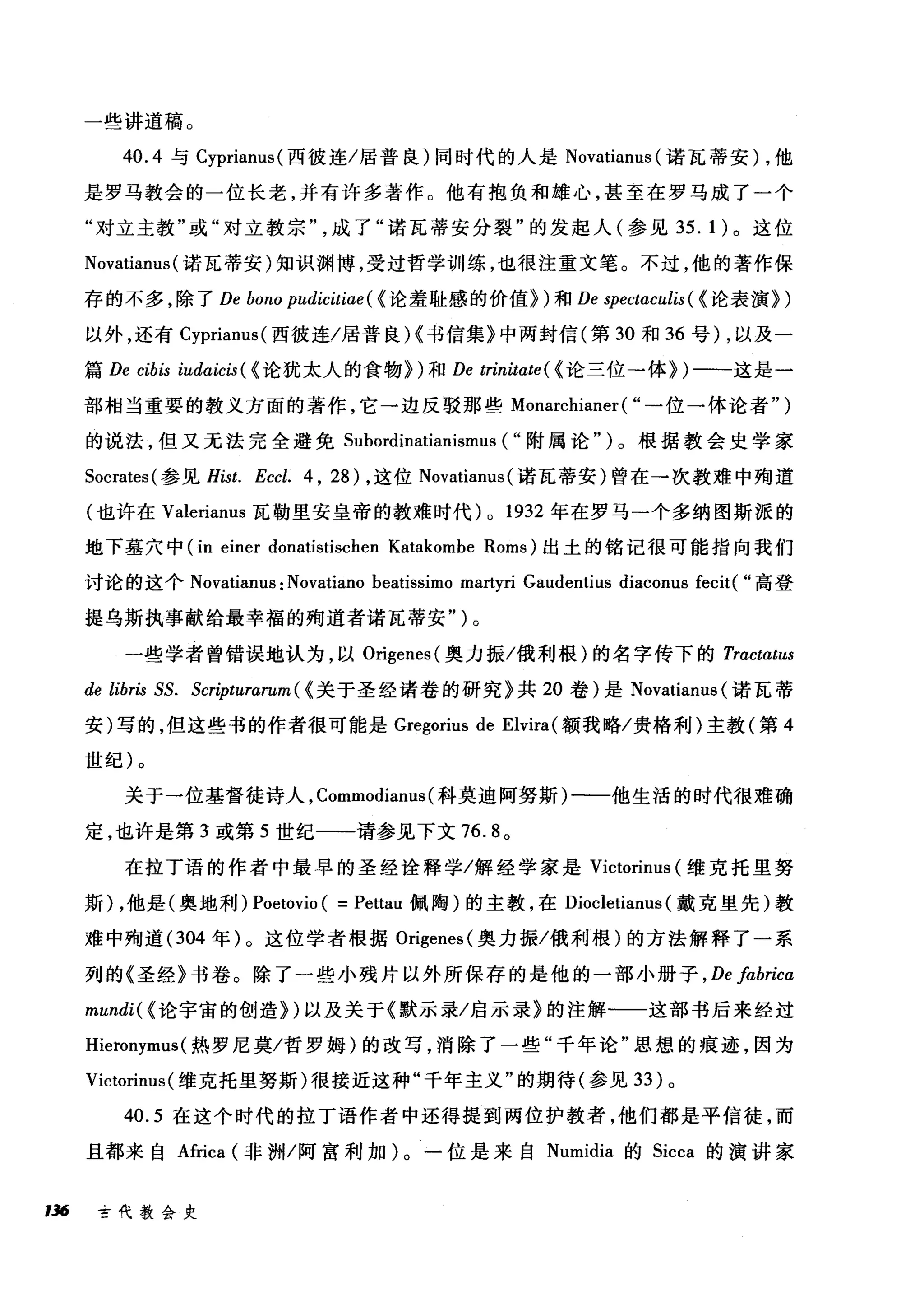 一些讲道稿。
40.4 与 Cyprianus( 西彼连/居普良)同时代的人是 Novatianus (诺瓦蒂安) ，他
是罗马教会的一位长老，并有许多著作。他有抱负和雄心，甚至在罗马成了一个
"对立主教"或"对立教宗成了"诺瓦蒂安分裂"的发起人(参见 35. 1 )。这位
Novatianus (诺瓦蒂安)知识渊博，受过哲学训练，也很注重文笔。不过，他的著作保
存的不多，除了 De bono pudicitiae ( {论羞耻感的价值~)和 De spectaculis ( {论表演~)
以外，还有 Cyprianus( 西彼连/居普良)(书信集》中两封信(第 30 和 36 号) ，以及一
篇 De cibis iudαicis ( {论犹太人的食物~)和 De trinitate ( {论三位→体~)一一-这是一
部相当重要的教义方面的著作，它一边反驳那些 Monarchianer ( "→位一体论者")
的说法，但又无法完全避免 Subordinatianismus ( "附属论" )。根据教会史学家
Socrates( 参见 Hist. Eccl. 4 , 28) ，这位 Novatianus( 诺瓦蒂安)曾在→次教难中殉道
(也许在 Valerianus 瓦勒里安皇帝的教难时代) 0 1932 年在罗马→个多纳图斯派的
地下墓穴中 (in einer donatistischen Katakombe Roms) 出土的铭记很可能指向我们
讨论的这个 Novatianus: Novatiano beatissimo martyri Gaudentius diaconus fecit( "高登
提乌斯执事献给最幸福的殉道者诺瓦蒂安" )。
一些学者曾错误地认为，以 Origenes( 奥力振/俄利根)的名字传下的 Tractαtus
de libris SS. Scripturarum ( {关于圣经诸卷的研究》共 20 卷)是 Novatiam叫诺瓦蒂
安)写的，但这些书的作者很可能是 Gregorius de Elvira( 额我略/贵格利)主教(第 4
世纪)。
关于一位基督徒诗人， Commodianus (科莫迪阿努斯)一一他生活的时代很难确
定，也许是第 3 或第 5 世纪一一请参见下文 76.8 。
在拉丁语的作者中最早的圣经诠释学/解经学家是 Victorinus (维克托里努
斯) ，他是(奥地利) Poetovio ( =Pettau 佩陶)的主教，在 Diocletianus (戴克里先)教
难中殉道 (304 年)。这位学者根据 Origenes( 奥力振/俄利根)的方法解释了一系
列的《圣经》书卷。除了一些小残片以外所保存的是他的一部小册子 ， De fabrica
mundi( {论宇宙的创造~)以及关于《默示录/启示录》的注解一一这部书后来经过
Hieronymus (热罗尼莫/哲罗姆)的改写，消除了一些"千年论"思想的痕迹，因为
Victorinus (维克托里努斯)很接近这种"千年主义"的期待(参见 33 )。
40.5 在这个时代的拉丁语作者中还得提到两位护教者，他们都是平信徒，而
且都来自Africa (非洲/阿富利加)。一位是来自 Numidia 的 Sicca 的演讲家
136 古代教会史
 