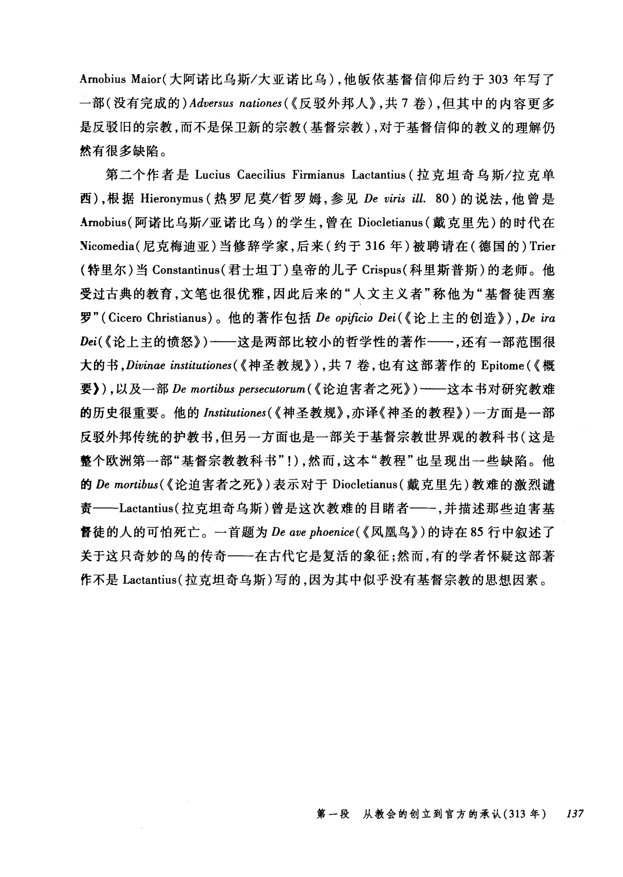 Amobius Maior( 大阿诺比乌斯/大亚诺比乌) ，他版依基督信仰后约于 303 年写了
一部(没有完成的) Adversus nationes ( <反驳外邦人~ ，共 7 卷) ，但其中的内容更多
是反驳旧的宗教，而不是保卫新的宗教(基督宗教) ，对于基督信仰的教义的理解仍
然有很多缺陷。
第二个作者是 Lucius Caecilius Firmianus Lactantius (拉克坦奇乌斯/拉克单
西) ，根据 Hieronymus (热罗尼莫/哲罗姆，参见 De viris ill. 80) 的说法，他曾是
Amobius( 阿诺比乌斯/亚诺比乌)的学生，曾在 Diocletianus (戴克里先)的时代在
~icomedia( 尼克梅迪亚)当修辞学家，后来(约于 316 年)被聘请在(德国的) Trier
(特里尔)当 Constantinus (君士坦丁)皇帝的儿子 Crispus( 科里斯普斯)的老师。他
受过古典的教育，文笔也很优雅，因此后来的"人文主义者"称他为"基督徒西塞
罗"( Cicero Christianus) 。他的著作包括 De opificio Dei ( {论上主的创造~) , De ira
Dei( < 论上主的愤怒~)一一这是两部比较小的哲学性的著作一一，还有→部范围很
大的书 ， Divinae institutiones ( <神圣教规~) ，共 7 卷，也有这部著作的 Epitome (<概
要)) ，以及一部 De mortibus persecutorum ( <论迫害者之死~)一一这本书对研究教难
的历史很重要。他的 Institutiones ( <神圣教规~ ，亦译《神圣的教程~)一方面是一部
反驳外邦传统的护教书，但另一方面也是一部关于基督宗教世界观的教科书(这是
整个欧洲第一部"基督宗教教科书" !) ，然而，这本"教程"也呈现出一些缺陷。他
的 De mortibω(< 论迫害者之死~)表示对于 Diocletianus (戴克里先)教难的激烈谴
责一-Lactantius( 拉克坦奇乌斯)曾是这次教难的目睹者一一，并描述那些迫害基
督徒的人的可怕死亡。一首题为 De ave phoenice ( {凤凰鸟~)的诗在 85 行中叙述了
关于这只奇妙的鸟的传奇一一在古代它是复活的象征;然而，有的学者怀疑这部著
作不是 Lactantius( 拉克坦奇乌斯)写的，因为其中似乎没有基督宗教的思想因素。
第一段 从教会的创立到官方的承认 (313 年 137
 