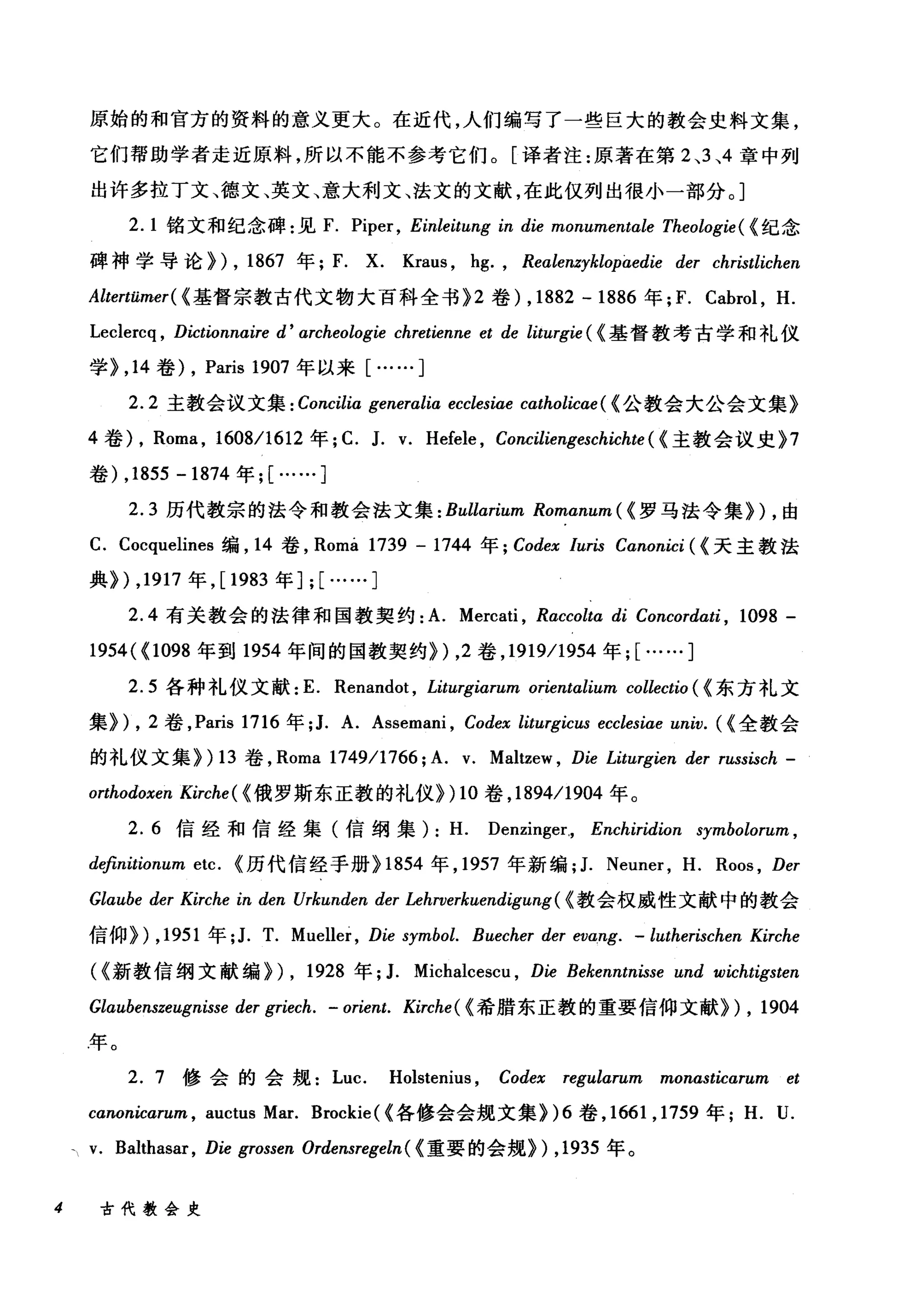 原始的和官方的资料的意义更大。在近代，人们编写了一些巨大的教会史料文集，
它们帮助学者走近原料，所以不能不参考它们。[译者注:原著在第 2 、3 、4 章中列
出许多拉丁文、德文、英文、意大利文、法文的文献，在此仅列出很小一部分。]
2.1 铭文和纪念碑:见 F. Piper, Einleitung in die monumentαle Theologie ( {纪念
碑神学导论}) , 1867 年; F. X. Kraus , hg. , Realenzyklopaedie der christlichen
Altertümer( {基督宗教古代文物大百科全书 }2 卷) , 1882 - 1886 年江. Cabrol , H.
Leclercq , Dictionnaire d' αrcheologie chretienne et de liturgie ( {基督教考古学和礼仪
学} ， 14 卷) , Paris 1907 年以来[……]
2.2 主教会议文集 : Concilia generalia ecclesiae catholicae ( {公教会大公会文集》
4 卷)， Roma , 1608/1612 年; C. J. v. Hefele , Conciliengeschichte ( {主教会议史 }7
卷) ,1855 -1874 年; [……]
2.3 历代教宗的法令和教会法文集 :Bullαrium Romanum ( {罗马法令集训，由
C. Cocquelines 编， 14 卷， Roma 1739 - 1744 年 ; Codex /uris Canonici ( {天主教法
典}) ， 1917 年， [1983 年] ; [……]
2.4 有关教会的法律和国教契约: A. Mercati , Raccoltα di Concordati , 1098 -
1954( {l 098 年到 1954 年间的国教契约}) ， 2 卷， 1919/1954 年; [……]
2.5 各种礼仪文献: E. Renandot , Litz略iarum orientalium collectio ( {东方礼文
集训， 2 卷， Paris 1716 年; J. A. Assemani , Codex liturgicus ecclesiae univ. ({全教会
的礼仪文集}) 13 卷， Roma 1749/1766; A. v. Maltzew , Die Liturgien der russisch -
orthodoxen Kirche ( {俄罗斯东正教的礼仪}) 10 卷， 1894/1904 年。
2. 6 信经和信经集(信纲集): H. Denzinger., Enchiridion symbolorum ,
d电fìnitionum etc. {历代信经于册} 1854 年， 1957 年新编; J. Neuner , H. Roos , Der
Glaube der Kirche in den Urkunden der Lehrverkuendigung( {教会权威性文献中的教会
信仰}) ， 1951 年; J. T. Mueller , Die symbol. Buecher der evang. - lutherischen Kirche
({新教信纲文献编})， 1928 年; J. Michalcescu , Die Bekenntnisse und wichtigsten
Glaubenszeugnisse der griech. - orient. Kirche( {希腊东正教的重要信仰文献}) , 1904
年。
2. 7 修会的会规 Luc. Holstenius , Codex regularum monasticarum et
canonicarum , auctus Mar. Brockie ( {各修会会规文集 })6 卷， 1661 ， 1759 年 H. U.
v. Balthasar, Die grossen Ordensregeln ( {重要的会规}) ， 1935 年。
4 古代教会史
 