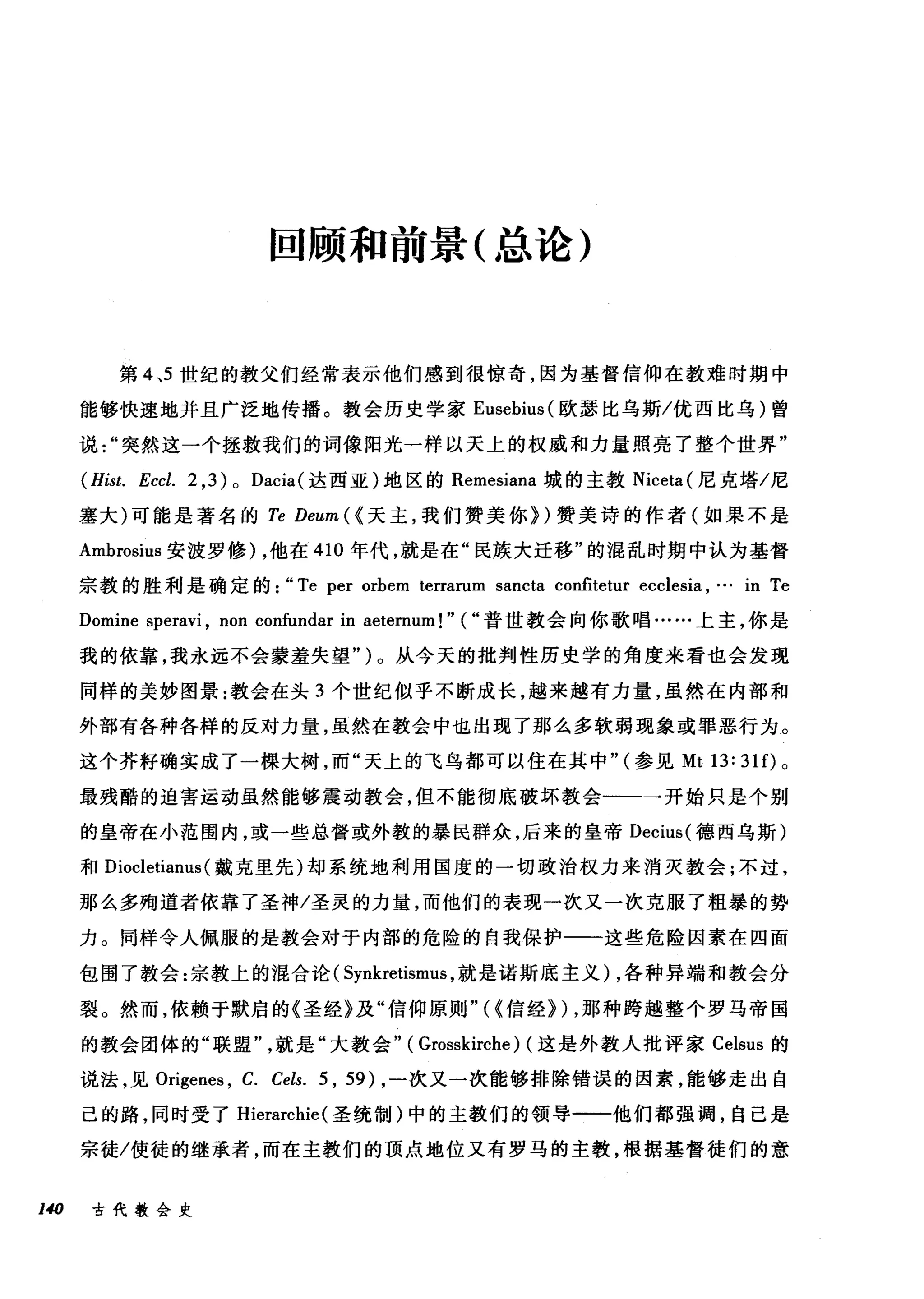 回顾和前景(总论)
第 4 ，5 世纪的教父们经常表示他们感到很惊奇，因为基督信仰在教难时期中
能够快速地并且广泛地传播。教会历史学家 Eusebius( 欧瑟比乌斯/优西比乌)曾
说突然这一个拯救我们的词像阳光一样以天上的权威和力量照亮了整个世界"
(Hist. Eccl. 2 ,3)0 Dacia( 达西亚)地区的 Remesiana 城的主教 Niceta( 尼克塔/尼
塞大)可能是著名的 Te Deum ({天主，我们赞美你们赞美诗的作者(如果不是
Ambrosius 安波罗修) ，他在 410 年代，就是在"民族大迁移"的混乱时期中认为基督
宗教的胜利是确定的: "Te per orbem terrarum sancta confitetur ecclesia ,… in Te
Domine speravi , non confundar in aeternum!" ( "普世教会向你歌唱……上主，你是
我的依靠，我永远不会蒙羞失望")。从今天的批判性历史学的角度来看也会发现
同样的美妙图景:教会在头 3 个世纪似乎不断成长，越来越有力量，虽然在内部和
外部有各种各样的反对力量，虽然在教会中也出现了那么多软弱现象或罪恶行为。
这个芥籽确实成了一棵大树，而"天上的飞鸟都可以住在其中" (参见 Mt 13: 31 f)。
最残酷的迫害运动虽然能够震动教会，但不能彻底破坏教会睛一一一开始只是个别
的皇帝在小范围内，或一些总督或外教的暴民群众，后来的皇帝 Decius( 德西乌斯)
和 Diocletianus (戴克里先)却系统地利用国度的一切政治权力来消灭教会;不过，
那么多殉道者依靠了圣神/圣灵的力量，而他们的表现一次又一次克服了粗暴的势
力。同样令人佩服的是教会对于内部的危险的自我保护一一这些危险因素在四面
包围了教会:宗教上的混合论 (Synkretismus ，就是诺斯底主义) ，各种异端和教会分
裂。然而，依赖于默启的《圣经》及"信仰原则"({信经>) ，那种跨越整个罗马帝国
的教会团体的"联盟就是"大教会" ( Grosskirche) (这是外教人批评家 Celsus 的
说法，见 Origenes ， C. Cels. 5 , 59) ，一次又一次能够排除错误的因素，能够走出自
己的路，同时受了 Hierarchie (圣统制)中的主教们的领导一一他们都强调，自己是
宗徒/使徒的继承者，而在主教们的顶点地位又有罗马的主教，根据基督徒们的意
140 古代教会史
 