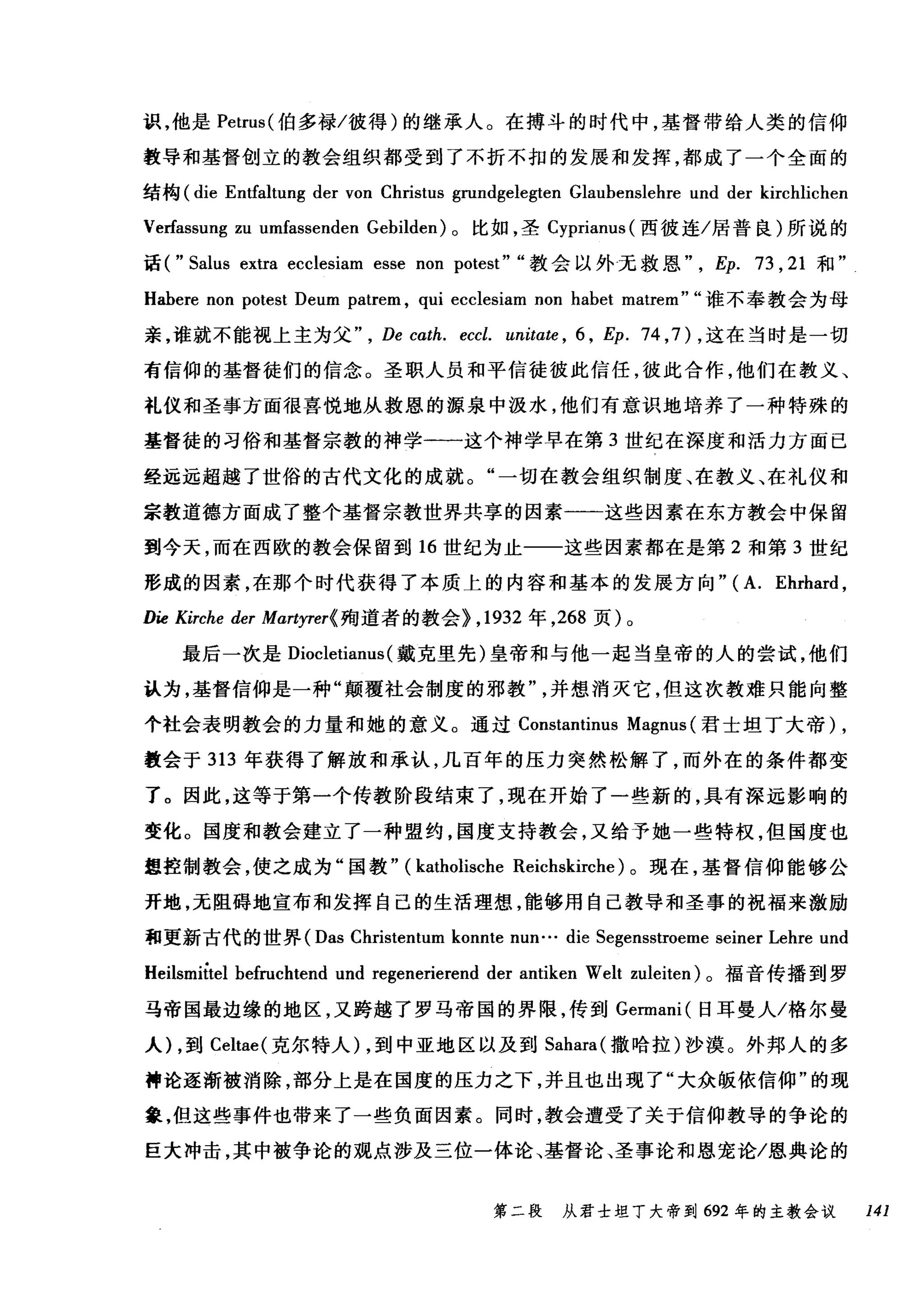 识，他是 Petrus( 伯多禄/彼得)的继承人。在搏斗的时代中，基督带给人类的信仰
教导和基督创立的教会组织都受到了不折不扣的发展和发挥，都成了一个全面的
结构 (die Entfaltung der von Christus grundgelegten Glaubenslehre und der kirchlichen
Verfassung zu umfassenden Gebilden) 。比如，圣 Cyprianus( 西彼连/居普良)所说的
话( "Salus extra ecclesiam esse non potest" "教会以外无救恩"， Ep. 73 ， 21 和"
Habere non potest Deum patrem , qui ecclesiam non habet matrem" "谁不奉教会为母
亲，谁就不能视上主为父 De cath. eccl. unitαte ， 6 , Ep. 74 ， 7) ，这在当时是一切
有信仰的基督徒们的信念。圣职人员和平信徒彼此信任，彼此合作，他们在教义、
礼仪和圣事方面很喜悦地从救恩的摞泉中汲水，他们有意识地培养了一种特殊的
基督徒的习俗和基督宗教的神学一一这个神学早在第 3 世纪在深度和活力方面已
经远远超越了世俗的古代文化的成就。"一切在教会组织制度、在教义、在礼仪和
宗教道德方面成了整个基督宗教世界共享的因素一一这些因素在东方教会中保留
到今天，而在西欧的教会保留到 16 世纪为止一一这些因素都在是第 2 和第 3 世纪
形成的因素，在那个时代获得了本质上的内容和基本的发展方向" (A. Ehrhard ,
Die Kirche der Martyrer( 殉道者的教会} ， 1932 年， 268 页)。
最后一次是 Diocletianus (戴克里先)皇帝和与他一起当皇帝的人的尝试，他们
认为，基督信仰是一种"颠覆社会制度的邪教并想消灭它，但这次教难只能向整
个社会表明教会的力量和她的意义。通过 Constantinus Magnus (君士坦丁大帝) ,
教会于 313 年获得了解放和承认，几百年的压力突然松解了，而外在的条件都变
了。因此，这等于第一个传教阶段结束了，现在开始了一些新的，具有深远影响的
变化。国度和教会建立了一种盟约，国度支持教会，又给予她一些特权，但国度也
想控制教会，使之成为"国教" (katholische Reicl略irche) 。现在，基督信仰能够公
开地，无阻碍地宣布和发挥自己的生活理想，能够用自己教导和圣事的祝福来激励
和更新古代的世界( Das Christentum konnte nun... die Segensstroeme seiner Lehre und
Heilsmiùel befruchtend und regenerierend der antiken Welt zuleiten) 。福音传播到罗
马帝国最边缘的地区，又跨越了罗马帝国的界限，传到 Germani( 日耳曼人/格尔曼
人)，到 Celtae( 克尔特人) ，到中亚地区以及到 Sahara( 撒哈拉)沙漠。外邦人的多
神论逐渐被消除，部分上是在国度的压力之下，并且也出现了"大众版依信仰"的现
象，但这些事件也带来了一些负面因素。同时，教会遭受了关于信仰教导的争论的
巨大冲击，其中被争论的观点涉及三位一体论、基督论、圣事论和恩宠论/恩典论的
第二段 从君士坦丁大帝到 692 年的主教会议 141
 