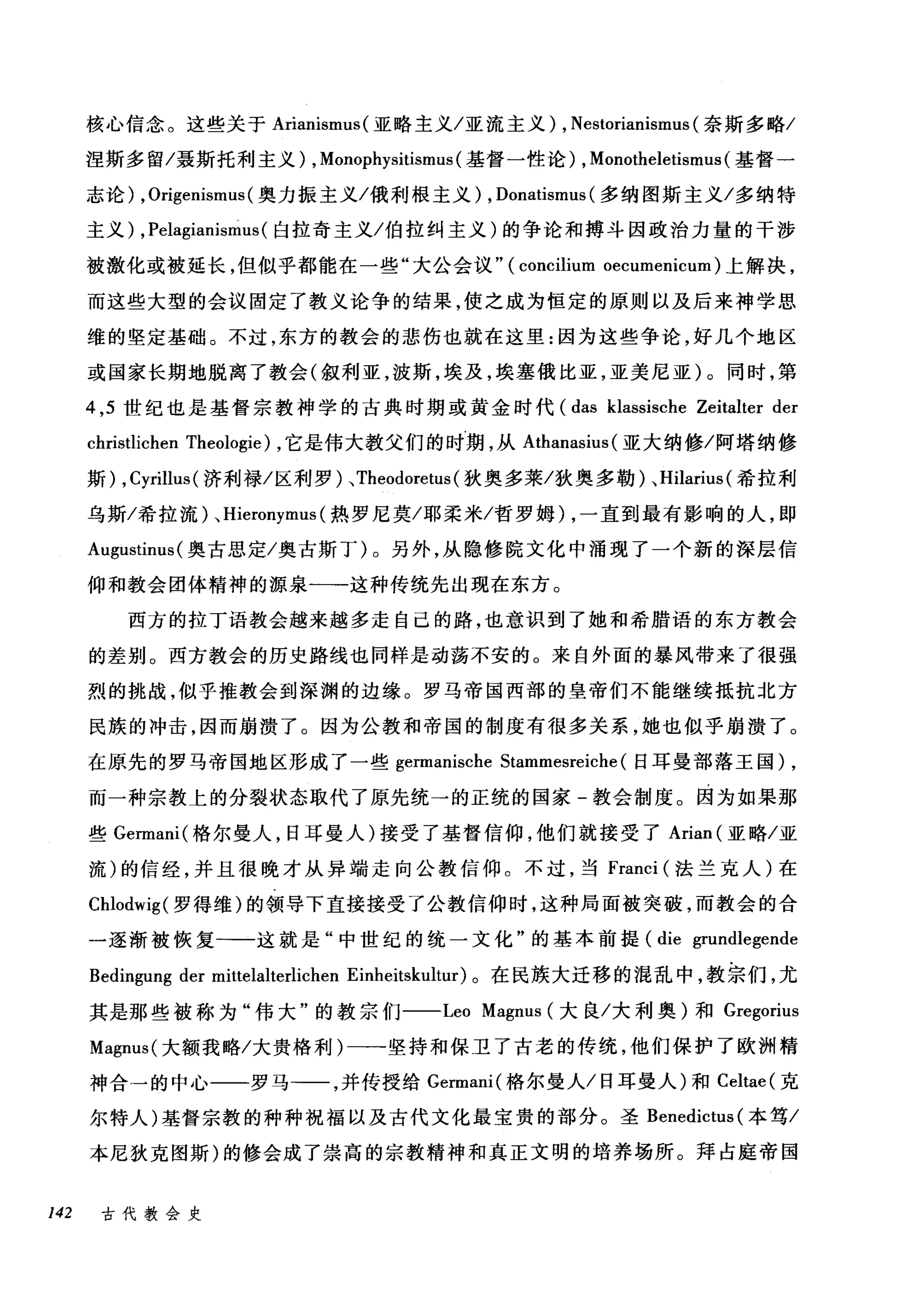 核心信念。这些关于 Arianismus( 亚略主义/亚流主义) , Nestorianismus (奈斯多略/
涅斯多留/聂斯托利主义) , Monophysitismus (基督一性论) , Monotheletismus (基督一
志论) ， Or咆i地genismt
主义 )λ， Pela吨gi归an旧nismus叫s( 臼拉奇主义/伯拉纠主义)的争论和搏斗因政治力量的干涉
被激化或被延长，但似乎都能在一些"大公会议" (μcon配1忧Cl过li叩u旧mo俯ecume臼emcu皿1m) 上解决，
而这些大型的会议固定了教义论争的结果，使之成为恒定的原则以及后来神学思
维的竖定基础。不过，东方的教会的悲伤也就在这里:因为这些争论，好几个地区
或国家长期地脱离了教会(叙利亚，波斯，埃及，埃塞俄比亚，亚美尼亚)。同时，第
4 ， 5 世纪也是基督宗教神学的古典时期或黄金时代 (das klassische Zeitalter der
christlichen Theologie) ，它是伟大教父们的时期，从 Athanasius (亚大纳修/阿塔纳修
斯) , Cyrillus (济利禄/区利罗)、 Theodoretus (狄奥多莱/狄奥多勒)、 Hilarius (希拉利
乌斯/希拉流) , Hieronymus (热罗尼莫/耶柔米/哲罗姆) ，一直到最有影响的人，即
Augustinus( 奥古思定/奥古斯丁)。另外，从隐修院文化中涌现了一个新的深层信
仰和教会团体精神的源泉一-这种传统先出现在东方。
西方的拉丁语教会越来越多走自己的路，也意识到了她和希腊语的东方教会
的差别。西方教会的历史路线也同样是动荡不安的。来自外面的暴风带来了很强
烈的挑战，似乎推教会到深渊的边缘。罗马帝国西部的皇帝们不能继续抵抗北方
民族的冲击，因而崩攒了。因为公教和帝国的制度有很多关系，她也似乎崩溃了。
在原先的罗马帝国地区形成了一些 germanische Stammesreiche (日耳曼部落王国) ,
而一种宗教上的分裂状态取代了原先统一的正统的国家-教会制度。因为如果那
些 Germani( 格尔曼人，日耳曼人)接受了基督信仰，他们就接受了 Arian (亚略/亚
流)的信经，并且很晚才从异端走向公教信仰。不过，当 Franci (法兰克人)在
Chlodwig( 罗得维)的领导下直接接受了公教信仰时，这种局面被突破，而教会的合
一逐渐被恢复一一这就是"中世纪的统一文化"的基本前提 (die grundlegende
Bedingu吨 der mittelalterlichen Einheitskt山ur) 。在民族大迁移的混乱中，教宗们，尤
其是那些被称为"伟大"的教宗 ffJ--Leo Magnus (大良/大利奥)和 Gregorius
Magnus( 大额我略/大贵格利)一-坚持和保卫了古老的传统，他们保护了欧洲精
神合→的中心一一罗马→一，并传授给 Germani( 格尔曼人/日耳曼人)和 Celtae( 克
尔特人)基督宗教的种种祝福以及古代文化最宝贵的部分。圣 Benedictus (本笃/
本尼狄克图斯)的修会成了崇高的宗教精神和真正文明的培养场所。拜占庭帝国
142 古代教会史
 