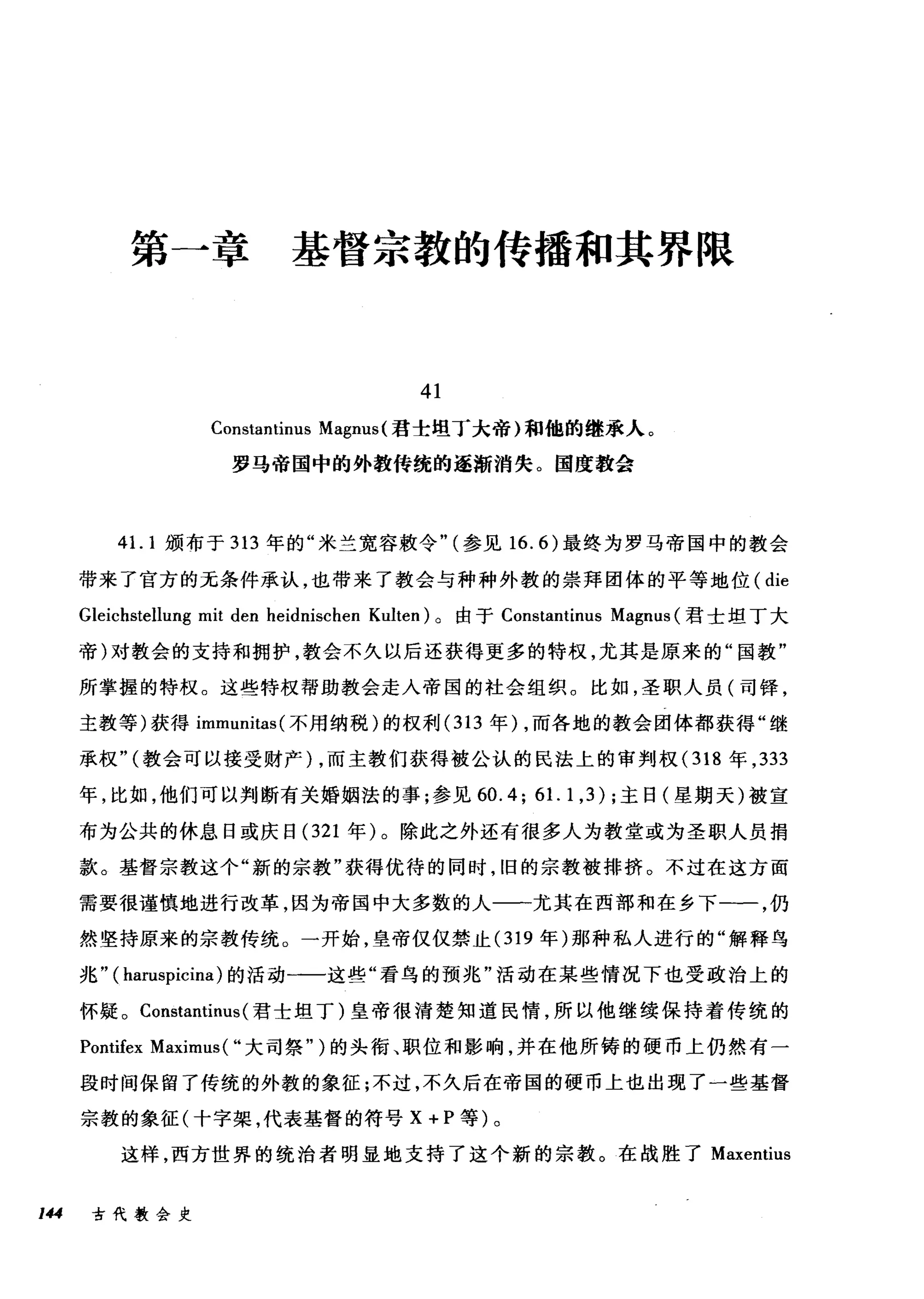 第一章基督宗教的传播和其界限
41
Constantinus Magnus (君圭坦丁大帝)和他的继承人。
罗马帝国中的外教传统的逐渐消失。国度教会
41. 1 颁布于 313 年的"米兰宽容敷令" (参见 16.6) 最终为罗马帝国中的教会
带来了官方的无条件承认，也带来了教会与种种外教的崇拜团体的平等地位( die
Gleichstellung mit den heidnischen Kulten) 。由于 Constantinus Magnus (君士坦丁大
帝)对教会的支持和拥护，教会不久以后还获得更多的特权，尤其是原来的"国教"
所掌握的特权。这些特权帮助教会走入帝国的社会组织。比如，圣职人员(司择，
主教等)获得 immunitas( 不用纳税)的权利 (313 年) ，而各地的教会团体都获得"继
承权" (教会可以接受财产) ，而主教们获得被公认的民法上的审判权( 318 年， 333
年，比如，他们可以判断有关婚姻法的事;参见 60.4; 61. 1,3) ;主日(星期天)被宣
布为公共的休息日或庆日 (321 年)。除此之外还有很多人为教堂或为圣职人员捐
款。基督宗教这个"新的宗教"获得优待的同时，旧的宗教被排挤。不过在这方面
需要很谨慎地进行改革，因为帝国中大多数的人一一尤其在西部和在乡下一一，仍
然坚持原来的宗教传统。一开始，皇帝仅仅禁止 (319 年)那种私人进行的"解释鸟
兆 "0阳uspicina) 的活动一一这些"看鸟的预兆"活动在某些情况下也受政治上的
怀疑。 Constantinus (君士坦丁)皇帝很清楚知道民情，所以他继续保持着传统的
Pontifex Maximus( "大司祭" )的头衔、职位和影响，并在他所铸的硬币上仍然有一
段时间保留了传统的外教的象征;不过，不久后在帝国的硬币上也出现了一些基督
宗教的象征(十字架，代表基督的符号 X+P 等)。
这样，西方世界的统治者明显地支持了这个新的宗教。在战胜了 Maxentius
144 古代教会史
 