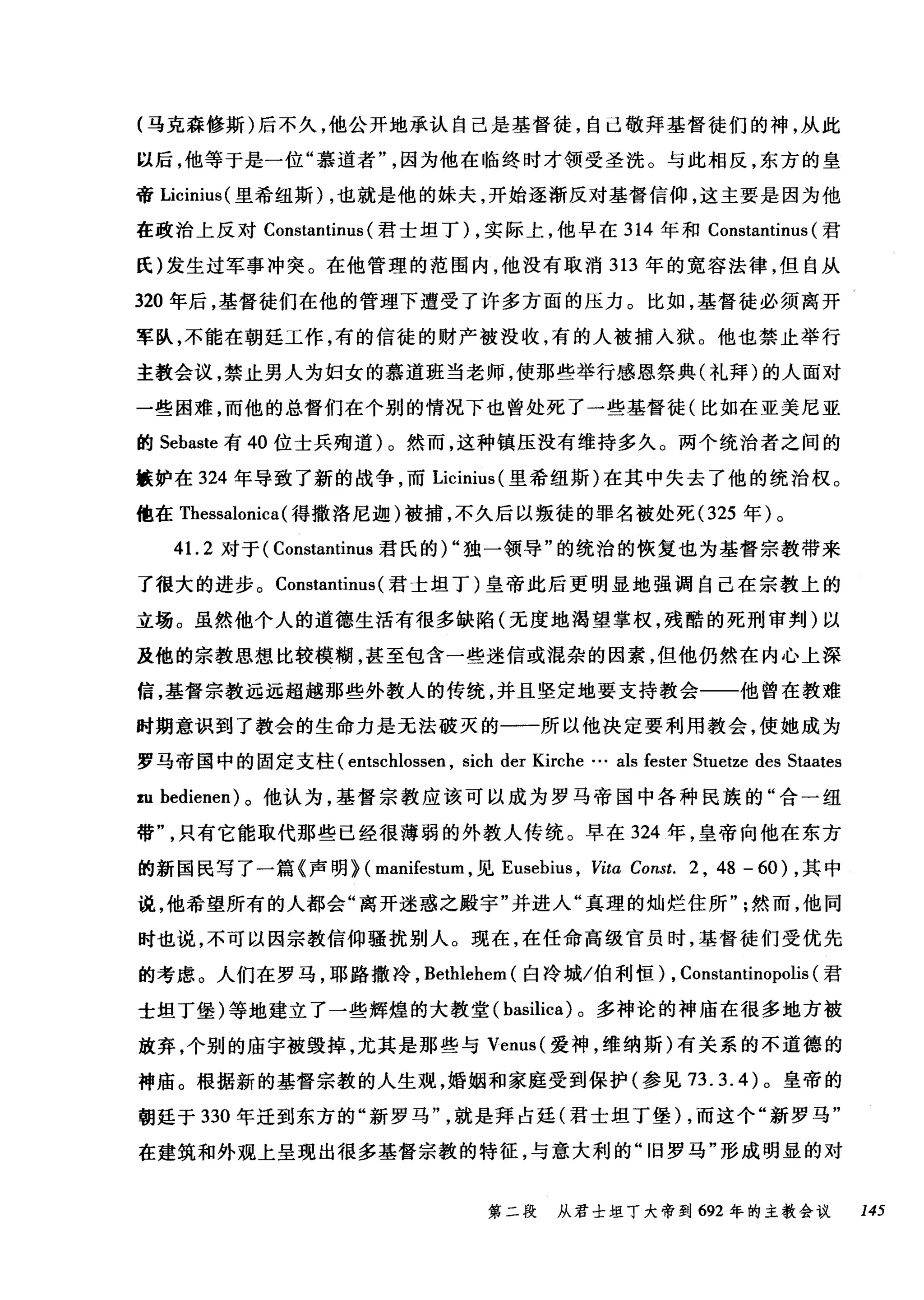 (马克森修斯)后不久，他公开地承认自己是基督徒，自己敬拜基督徒们的神，从此
以后，他等于是一位"慕道者因为他在临终时才领受圣洗。与此相反，东方的皇
帝 Licinius( 里希纽斯) ，也就是他的妹夫，开始逐渐反对基督信仰，这主要是因为他
在政治上反对 Constantinus (君士坦丁) ，实际上，他早在 314 年和 Constantinus (君
氏)发生过军事冲突。在他管理的范围内，他没有取消 313 年的宽容法律，但自从
320 年后，基督徒们在他的管理下遭受了许多方面的压力。比如，基督徒必须离开
军队，不能在朝廷工作，有的信徒的财产被没收，有的人被捕入狱。他也禁止举行
主教会议，禁止男人为妇女的慕道班当老师，使那些举行感恩祭典(礼拜)的人面对
一些困难，而他的总督们在个别的情况下也曾处死了一些基督徒(比如在亚美尼亚
的 Sebaste 有 40 位士兵殉道)。然而，这种镇压没有维持多久。两个统治者之间的
族妒在 324 年导致了新的战争，而 Licinius (里希纽斯)在其中失去了他的统治权。
他在 Thessalonica (得撒洛尼迦)被捕，不久后以叛徒的罪名被处死 (325 年)。
41. 2 对于( Constantinus 君氏的)"独一领导"的统治的恢复也为基督宗教带来
了很大的进步。 Constantinus (君士坦丁)皇帝此后更明显地强调自己在宗教上的
立场。虽然他个人的道德生活有很多缺陷(无度地渴望掌权，残酷的死刑审判)以
及他的宗教思想比较模糊，甚至包含一些迷信或漉杂的因素，但他仍然在内心上深
信，基督宗教远远超越那些外教人的传统，并且坚定地要支持教会一一他曾在教难
时期意识到了教会的生命力是无法破灭的一一所以他决定要利用教会，使她成为
罗马帝国中的固定支柱( entschlossen , sich der Kirche … als fester Stuetze des Staates
皿 bedienen) 。他认为，基督宗教应该可以成为罗马帝国中各种民族的"合一纽
带只有它能取代那些已经很薄弱的外教人传统。早在 324 年，皇帝向他在东方
的新国民写了一篇《声明} ( manifestum ，见 Eusebius ， Vitα Const. 2 , 48 - 60) ，其中
说，他希望所有的人都会"离开迷惑之殿宇"并进入"真理的灿烂住所然而，他同
时也说，不可以因宗教信仰骚扰别人。现在，在任命高级官员时，基督徒们受优先
的考虑。人们在罗马，耶路撒冷， Bethlehem (白冷城/伯利恒) , Constantinopolis (君
士坦丁堡)等地建立了一些辉煌的大教堂 (basilica) 。多神论的神庙在很多地方被
放弃，个别的庙宇被毁掉，尤其是那些与 Venus( 爱神，维纳斯)有关系的不道德的
神庙。根据新的基督宗教的人生观，婚姻和家庭受到保护(参见 73.3.4) 。皇帝的
朝廷于 330 年迁到东方的"新罗马就是拜占廷(君士坦丁堡) ，而这个"新罗马"
在建筑和外观上呈现出很多基督宗教的特征，与意大利的"旧罗马"形成明显的对
第二段 从君士坦丁大帝到 692 年的主教会议 145
 