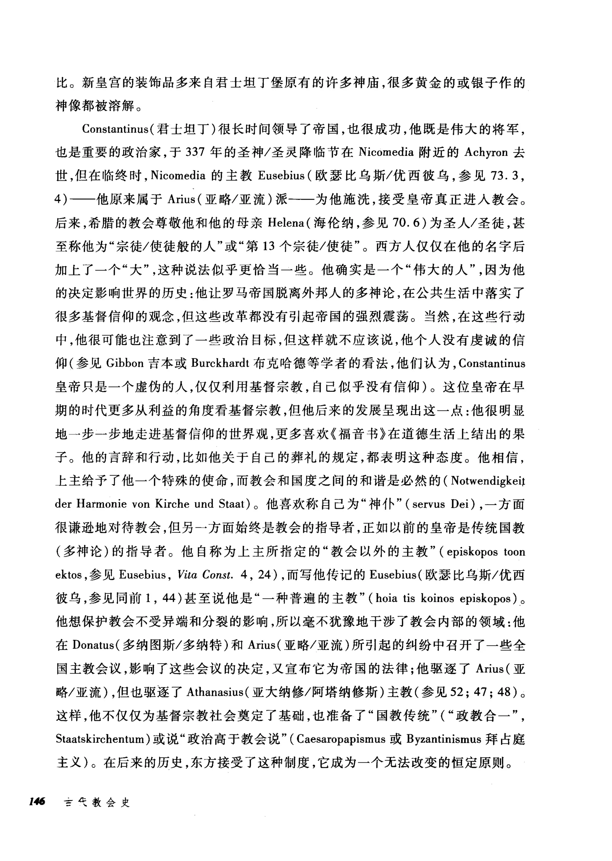 比。新皇宫的装饰品多来自君士坦丁堡原有的许多神庙，很多黄金的或银子作的
神像都被榕解。
Constantinus (君士坦丁)很长时间领导了帝国，也很成功，他既是伟大的将军，
也是重要的政治家，于 337 年的圣神/圣灵降临节在 Nicomedia 附近的 Achyron 去
世，但在临终时， Nicomedia 的主教 Eusebius (欧瑟比乌斯/优西彼乌，参见 73.3 ，
4)-一他原来属于 Arius (亚略/亚流)派一一为他施洗，接受皇帝真正进入教会。
后来，希腊的教会尊敬他和他的母亲 Helena( 海伦纳，参见 70.6) 为圣人/圣徒，甚
至称他为"宗徒/使徒般的人"或"第 13 个宗徒/使徒"。西方人仅仅在他的名字后
加上了一个"大这种说法似乎更恰当一些。他确实是一个"伟大的人因为他
的决定影响世界的历史:他让罗马帝国脱离外邦人的多神论，在公共生活中落实了
很多基督信仰的观念，但这些改革都没有引起帝国的强烈震荡。当然，在这些行动
中，他很可能也注意到了一些政治目标，但这样就不应该说，他个人没有虔诚的信
仰(参见 Gibbon 吉本或 Burckhardt 布克哈德等学者的看法，他们认为， Constantinus
皇帝只是一个虚伪的人，仅仅利用基督宗教，自己似乎没有信仰)。这位皇帝在早
期的时代更多从利益的角度看基督宗教，但他后来的发展呈现出这一点:他很明显
地一步一步地走进基督信仰的世界观，更多喜欢《福音书》在道德生活上结出的果
子。他的言辞和行动，比如他关于自己的葬礼的规定，都表明这种态度。他相信，
上主给予了他一个特殊的使命，而教会和国度之间的和谐是必然的( Notwendigkeit
der Harmonie von Kirche und Staat) 。他喜欢称自己为"神仆.. (servus Dei) ，一方面
很谦逊地对待教会，但另一方面始终是教会的指导者，正如以前的皇帝是传统国教
(多神论)的指导者。他自称为上主所指定的"教会以外的主教.. (episkopos toon
ektos ，参见 Eusebius ， Vitα Const. 4 , 24) ，而写他传记的 Eusebius( 欧瑟比乌斯/优西
彼乌，参见同前 1 ， 44) 甚至说他是"一种普遍的主教.. (hoia tis koinos episkopos) 。
他想保护教会不受异端和分裂的影响，所以毫不犹豫地干涉了教会内部的领域:他
在 Donatus( 多纳图斯/多纳特)和 Arius( 亚略/亚流)所引起的纠纷中召开了一些全
国主教会议，影响了这些会议的决定，又宣布它为帝国的法律;他驱逐了 Arius( 亚
略/亚流) ，但也驱逐了 Athanasius (亚大纳修/阿塔纳修斯)主教(参见 52; 47; 48) 。
这样，他不仅仅为基督宗教社会奠定了基础，也准备了"国教传统"("政教合一
Staatskirchentum) 或说"政治高于教会说.. ( Caesaropapismus 或 Byzantinismus 拜占庭
主义)。在后来的历史，东方接受了这种制度，它成为一个无法改变的恒定原则。
146 芒气教会史
 