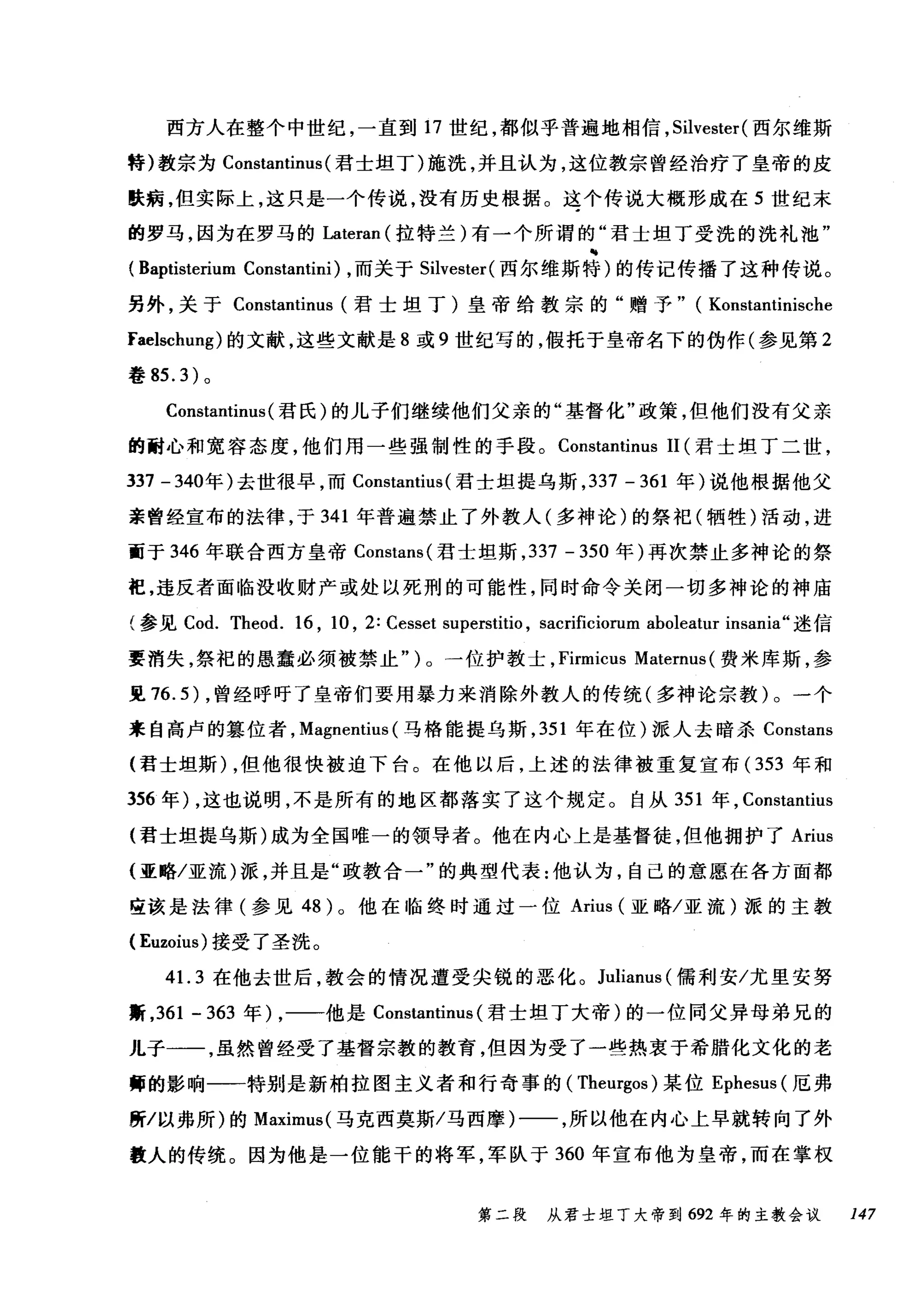 西方人在整个中世纪，一直到 17 世纪，都似乎普遍地相信， Silvester (西尔维斯
特)教宗为 Constantinus (君士坦丁)施洗，并且认为，这位教宗曾经治疗了皇帝的皮
肤病，但实际上，这只是一个传说，没有历史根据。这个传说大概形成在 5 世纪末
的罗马，因为在罗马的Lateran (拉特兰)有一个所谓的"君士坦丁受洗的洗礼池"
(Baptisterium Constantini) ，而关于 Silvester( 西尔维斯特)的传记传播了这种传说。
另外，关于 Constantinus (君士坦丁)皇帝给教宗的"赠予" ( Konstantinische
Faelschung) 的文献，这些文献是 8 或 9 世纪写的，假托于皇帝名下的伪作(参见第 2
巷 85.3) 。
Constantinus (君氏)的儿子们继续他们父亲的"基督化"政策，但他们没有父亲
的耐心和宽容态度，他们用一些强制性的手段。 Constantinus 11 (君士坦丁二世，
337 -340 年)去世很早，而 Constantius (君士坦提乌斯， 337 - 361 年)说他根据他父
亲曾经宣布的法律，于 341 年普遍禁止了外教人(多神论)的祭祀(牺牲)活动，进
面于 346 年联合西方皇帝 Constans( 君士坦斯， 337 - 350 年)再次禁止多神论的祭
祀，违反者面临没收财产或处以死刑的可能性，同时命令关闭一切多神论的神庙
(参见 Cod. Theod. 16 , 10 , 2: Cesset superstitio , sacrificiorum aboleatur insania" 迷信
要消失，祭祀的愚蠢必须被禁止 ")λ。一位护教士， F凹lf口rm山u山s Ma创t怡e盯r口rnu山lS叫(费米库斯，参
旦 7布6.5幻)，曾经呼吁了皇帝们要用暴力来消除外教人的传统(多神论宗教 )λ。一个
来自高卢的篡位者， Ma吨gnentius叫s( 马格能提乌斯， 351 年在位)派人去暗杀 Constanss
(君士坦斯 )λ，但他很快被迫下台。在他以后，上述的法律被重复宣布( 353 年和
356 年) ，这也说明，不是所有的地区都落实了这个规定。自从 351 年， Constantius
(君士坦提乌斯)成为全国唯一的领导者。他在内心上是基督徒，但他拥护了 Arius
(亚略/亚流)派，并且是"政教合一"的典型代表:他认为，自己的意愿在各方面都
应该是法律(参见 48 )。他在临终时通过一位 Arius (亚略/亚流)派的主教
( Euzoius) 接受了圣洗。
41. 3 在他去世后，教会的情况遭受尖锐的恶化。 Julianus (儒利安/尤里安努
薪， 361 - 363 年) ，一一他是 Constantinus (君士坦丁大帝)的一位同父异母弟兄的
儿子一一，虽然曾经受了基督宗教的教育，但因为受了一些热衷于希腊化文化的老
师的影响一一特别是新柏拉图主义者和行奇事的 (Theurgos) 某位 Ephesus (厄弗
所/以弗所)的 Maximus( 马克西莫斯/马西摩)一一，所以他在内心上早就转向了外
教人的传统。因为他是一位能干的将军，军队于 360 年宣布他为皇帝，而在掌权
第二段 从君士坦丁大帝到 692 年的主教会议 147
 