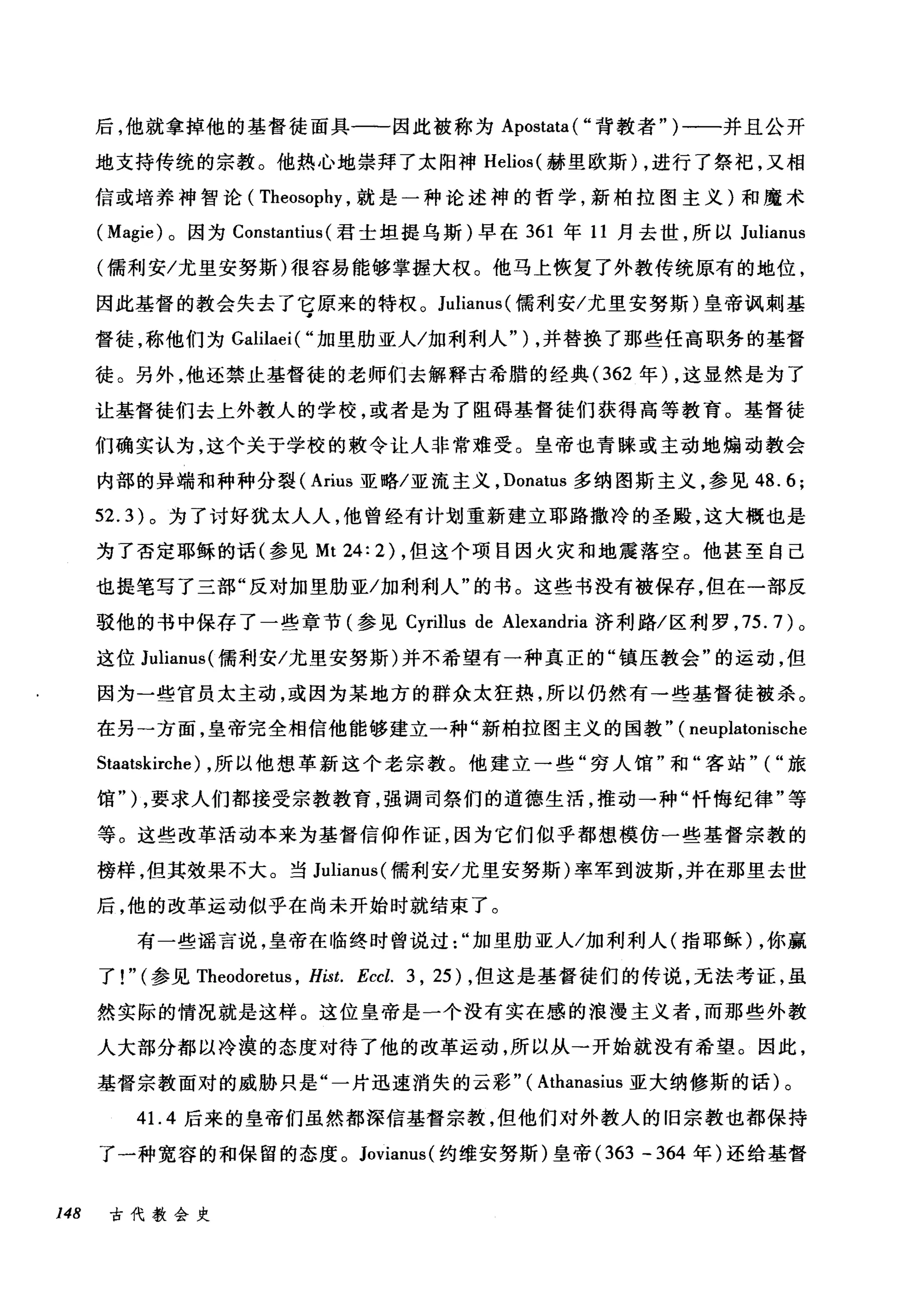 后，他就拿掉他的基督徒面具一一一因此被称为 Apostata ( "背教者" )一一并且公开
地支持传统的宗教。他热心地崇拜了太阳神 Helios( 赫里欧斯) ，进行了祭祀，又相
信或培养神智论( Theosophy ，就是一种论述神的哲学，新柏拉图主义)和魔术
( Magie) 。因为 Constantius (君士坦提乌斯)早在 361 年 11 月去世，所以 Julianus
(儒利安/尤里安努斯)很容易能够掌握大权。他马上恢复了外教传统原有的地位，
因此基督的教会失去了它原来的特权。 Julianus( 儒利安/尤里安努斯)皇帝讽刺基
督徒，称他们为 Galilaei( "加里肋亚人/加利利人" ) ，并替换了那些任高职务的基督
徒。另外，他还禁止基督徒的老师们去解释古希腊的经典(362 年) ，这显然是为了
让基督徒们去上外教人的学校，或者是为了阻碍基督徒们获得高等教育。基督徒
们确实认为，这个关于学校的教令让人非常难受。皇帝也青睐或主动地煽动教会
内部的异端和种种分裂( Arius 亚略/亚流主义， Donatus 多纳图斯主义，参见 48.6;
52.3) 。为了讨好犹太人人，他曾经有计划重新建立耶路撒冷的圣殿，这大概也是
为了否定耶稣的话(参见 Mt 24: 2) ，但这个项目因火灾和地震落空。他甚至自己
也提笔写了三部"反对加里肋亚/加利利人"的书。这些书没有被保存，但在一部反
驳他的书中保存了一些章节(参见 Cyrillus de Alexandria 济利路/区利罗， 75.7) 。
这位 Julianus( 儒利安/尤里安努斯)并不希望有一种真正的"镇压教会"的运动，但
因为一些官员太主动，或因为某地方的群众太狂热，所以仍然有→些基督徒被杀。
在另一方面，皇帝完全相信他能够建立一种"新柏拉图主义的国教" ( neuplatonische
Staatskirche) ，所以他想革新这个老宗教。他建立一些"穷人馆"和"客站" ( "旅
馆" ) ，要求人们都接受宗教教育，强调司祭们的道德生活，推动一种"忏悔纪律"等
等。这些改革活动本来为基督信仰作证，因为它们似乎都想模仿一些基督宗教的
榜样，但其效果不大。当 Julianus( 儒利安/尤里安努斯)率军到波斯，并在那里去世
后，他的改革运动似乎在尚未开始时就结束了。
有一些谣言说，皇帝在临终时曾说过加里肋亚人/加利利人(指耶稣) ，你赢
了! " (参见 Theodoretus ， Híst. Eccl. 3 , 25) ，但这是基督徒们的传说，无法考证，虽
然实际的情况就是这样。这位皇帝是一个没有实在感的浪漫主义者，而那些外教
人大部分都以冷漠的态度对待了他的改革运动，所以从→开始就没有希望。因此，
基督宗教面对的威胁只是"一片迅速消失的云彩" ( Athanasius 亚大纳修斯的话)。
41. 4 后来的皇帝们虽然都深信基督宗教，但他们对外教人的旧宗教也都保持
了一种宽容的和保留的态度。 Jovianus( 约维安努斯)皇帝 (363 - 364 年)还给基督
148 古代教会史
 